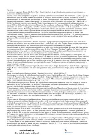Pág. 110
os reis que se seguiram - Baasa, Elá, Zinri e Onri - durante o período de aproximadamente quarenta anos, continuaram no
mesmo curso fatal de perversidade.
Durante a maior parte deste período de apostasia em Israel, Asa reinava no reino de Judá. Por muitos anos "Asa fez o que era
bom e reto aos olhos do Senhor seu Deus. Porque tirou os altares dos deuses estranhos, e os altos, e quebrou as estátuas, e
cortou os bosques. E mandou a Judá que buscassem ao Senhor Deus de seus pais, e que observassem a lei e o mandamento.
Também tirou de todas as cidades de Judá os altos e as imagens do Sol; e o reino esteve quieto diante dele". II Crôn. 14:2-5.
A fé de Asa foi posta em severa prova quando "Zerá, o etíope, saiu contra eles com um exército de milhares, e trezentos
carros" (II Crôn. 14:9), e invadiu-lhe o reino. Nesta crise Asa não pôs sua confiança nas "cidades fortes em Judá" que ele havia
construído, com "muros e torres, portas e ferrolhos", nem nos "varões valentes" (II Crôn. 14:6-8) de seu exército
cuidadosamente treinado. A confiança do rei estava em Jeová dos exércitos, em cujo nome maravilhosos livramentos tinham
sido operados em favor do Israel do passado. Pondo suas forças no campo de batalha, ele procurou o auxílio de Deus.
Os exércitos inimigos estavam agora frente a frente. Este era um tempo de prova para os que serviam ao Senhor. Fora
confessado cada pecado? Tinham os homens de Judá plena confiança no poder de Deus para livrar? Tais eram os pensamentos
que ocupavam a mente dos líderes. De todo ponto de vista humano, o vasto exército do Egito varreria tudo que se lhe
antepusesse. Mas no tempo de paz, Asa
Pág. 111
não se havia entregue a divertimentos e prazeres; ele estivera se preparando para qualquer emergência. Tinha um exército
preparado para o conflito; havia procurado levar seu povo a fazer sua paz com Deus. E agora, embora suas forças fossem em
número inferior às do inimigo, sua fé nAquele em quem tinha posto sua confiança não enfraqueceu.
Havendo buscado ao Senhor nos dias de prosperidade, o rei podia agora, no dia da adversidade, descansar nEle. Suas petições
mostravam que ele não era estranho ao maravilhoso poder de Deus. "Nada para Ti é ajudar", suplicou ele, "quer o poderoso
quer o de nenhuma força; ajuda-nos, pois, Senhor nosso Deus, porque em Ti confiamos, e no Teu nome viemos contra esta
multidão. Senhor, Tu és nosso Deus, não prevaleça contra Ti o homem." II Crôn. 14:11.
A oração de Asa é dessas que cada cristão crente pode apropriadamente oferecer. Estamos empenhados numa guerra, não
contra a carne e o sangue, mas sim contra os principados e as potestades, e contra as maldades espirituais nos lugares celestiais.
(Efés. 6:12.) No conflito da vida, temos de enfrentar os instrumentos do mal que se arregimentaram contra o direito. Nossa
esperança não está no homem, mas no Deus vivo. Com plena certeza de fé, podemos esperar que Ele unirá Sua onipotência aos
esforços de instrumentalidades humanas, para a glória de Seu nome. Vestidos com as armas de Sua justiça podemos obter a
vitória sobre todo o inimigo.
A fé do rei Asa foi assinaladamente recompensada. "E o Senhor feriu os etíopes diante de Asa, e diante de Judá; e fugiram os
etíopes. E Asa e o povo que estava com ele os perseguiram até Gerar, e caíram tantos dos etíopes, que já não havia neles vigor
algum,
Pág. 112
porque foram quebrantados diante do Senhor, e diante do Seu exército." II Crôn. 14:12 e 13.
Ao retornarem os exércitos de Judá e Benjamim a Jerusalém, "veio o Espírito de Deus sobre Azarias, filho de Obede. E saiu ao
encontro de Asa, e disse-lhe: Ouvi-me, Asa, e todo o Judá e Benjamim: O Senhor está convosco, enquanto vós estais com Ele,
e, se O buscardes, O achareis; porém, se O deixardes, vos deixará". "Mas esforçai-vos, e não desfaleçam as vossas mãos;
porque a vossa obra tem uma recompensa." II Crôn. 15:1, 2 e 7.
Grandemente encorajado por essas palavras, Asa logo promoveu uma segunda reforma em Judá. Ele "esforçou-se, e tirou as
abominações de toda a terra de Judá e de Benjamim, como também das cidades que tomara nas montanhas de Efraim; e
renovou o altar do Senhor, que estava diante do pórtico do Senhor.
"E ajuntou a todo o Judá, e Benjamim, e com eles os estrangeiros de Efraim e Manassés, e de Simeão; porque de Israel vinham
a ele em grande número, vendo que o Senhor seu Deus era com ele. E ajuntaram-se em Jerusalém no terceiro mês, no ano
décimo do reinado de Asa. E no mesmo dia ofereceram em sacrifício ao Senhor, do despojo que trouxeram, seiscentos bois e
seis mil ovelhas. E entraram no concerto de buscarem ao Senhor, Deus de seus pais, com todo o coração, e com toda a sua
alma". "E O acharam; e o Senhor lhes deu repouso em redor." II Crôn. 15:8-12 e 15.
Pág. 113
O longo relato do fiel serviço de Asa foi mareado por alguns erros, cometidos nas vezes em que ele deixou de pôr sua
confiança inteiramente em Deus. Quando, certa ocasião, o rei de Israel entrou no reino de Judá e capturou Ramá, uma cidade
fortificada distante apenas uns oito quilômetros de Jerusalém, Asa procurou livramento fazendo uma aliança com Ben-Hadade,
rei da Síria. Esta falha em não confiar somente em Deus nos tempos de necessidade foi severamente reprovada por Hanani, o
profeta, que apareceu perante Asa com a mensagem:
"Porquanto confiaste no rei da Síria, e não confiaste no Senhor teu Deus, portanto o exército do rei da Síria escapou da tua
mão. Porventura não foram os etíopes e os líbios um grande exército, com muitíssimos carros e cavaleiros? Confiando tu,
porém, no Senhor, Ele os entregou nas tuas mãos. Porque, quanto ao Senhor, Seus olhos passam por toda a Terra, para mostrar-
Se forte para com aqueles cujo coração é perfeito para com Ele; nisto, pois, procedeste loucamente, porque desde agora haverá
guerras contra ti." II Crôn. 16:7-9.
Em lugar de humilhar-se perante Deus por causa de seu erro, "Asa se indignou contra o vidente, e lançou-o na casa do tronco,
porque disto grandemente se alterou contra ele; também Asa no mesmo tempo oprimiu a alguns do povo". II Crôn. 16:10.
"E caiu Asa doente de seus pés no ano trinta e nove do seu reinado; grande por extremo era a sua enfermidade, e contudo na
sua enfermidade não buscou ao Senhor, mas antes aos médicos." II Crôn. 16:12. O rei morreu no quadragésimo primeiro ano
do seu reinado, e foi sucedido por seu filho Josafá.


                 www.terceiroanjo.org
            Sua fonte de pesquisa na internet
 
