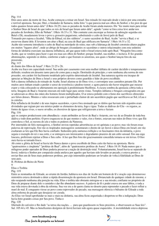 Pág. 114
Dois anos antes da morte de Asa, Acabe começou a reinar em Israel. Seu reinado foi marcado desde o início por uma estranha
e terrível apostasia. Seu pai, Onri, o fundador de Samaria, tinha feito "o que parecia mal aos olhos do Senhor; e fez pior do que
todos quantos foram antes dele" (I Reis 16:25); mas os pecados de Acabe foram ainda maiores. Ele "fez muito mais para irritar
o Senhor Deus de Israel do que todos os reis de Israel que foram antes dele", agindo "como se fora coisa leve andar nos
pecados de Jeroboão, filho de Nebate". I Reis 16:33 e 31. Não contente com encorajar as formas de adoração seguidas em
Betel e Dã, ousadamente levou o povo a grosseiro paganismo, substituindo o culto de Jeová pelo de Baal.
Tomando por esposa a Jezabel, "filha de Etbaal, rei dos sidônios", e sumo sacerdote de Baal, Acabe "serviu a Baal, e se
encurvou diante dele. E levantou um altar a Baal, na casa de Baal que edificara em Samaria". I Reis 16:31 e 32.
Acabe não somente introduziu o culto de Baal na metrópole do reino, mas sob a liderança de Jezabel construiu altares pagãos
em muitos "lugares altos", onde ao abrigo de bosques circundantes os sacerdotes e outros relacionados com esta sedutora
forma de idolatria exerciam sua danosa influência, até que quase todo o Israel estava indo após Baal. "Ninguém fora como
Acabe, que se vendera para fazer o que era mau aos olhos do Senhor; porque Jezabel, sua mulher, o incitava. E fez grandes
abominações, seguindo os ídolos, conforme a tudo o que fizeram os amorreus, aos quais o Senhor lançou fora da sua
possessão,
Pág. 115
de diante dos filhos de Israel". I Reis 21:25 e 26.
Acabe era fraco em capacidade moral. Sua união por casamento com uma mulher idólatra de caráter decidido e temperamento
definido, resultou em desastre tanto para ele como para a nação. Destituído de princípio, e sem nenhuma alta norma de reto
proceder, seu caráter foi facilmente modelado pelo espírito determinado de Jezabel. Sua natureza egoísta era incapaz de
apreciar as bênçãos de Deus a Israel e seus próprios deveres como guardião e líder do povo escolhido.
Sob a danosa influência do reinado de Acabe, Israel afastou-se do Deus vivo, e corrompeu seus caminhos perante Ele. Por
muitos anos tinham estado a perder o senso de reverência e piedoso temor; e agora parecia não haver ninguém que ousasse
expor a vida colocando-se abertamente em oposição à predominante blasfêmia. A escura sombra da apostasia cobria toda a
terra. Imagens de Baal e Astarote estavam em todo lugar para serem vistas. Templos idólatras e bosques consagrados em que
se adoravam as obras das mãos dos homens foram multiplicados. O ar estava poluído com o fumo dos sacrifícios oferecidos
aos falsos deuses. Montes e vales ressoavam com o perturbado clamor de um sacerdócio pagão que sacrificava ao Sol, à Lua e
às estrelas.
Pela influência de Jezabel e de seus ímpios sacerdotes, o povo fora ensinado que os ídolos que haviam sido erguidos eram
divindades que regiam por seu místico poder os elementos da terra, fogo e água. Todas as dádivas do Céu - os regatos, as
fontes de águas vivas, o suave orvalho, os chuveiros de águas que refrigeravam a terra e faziam
Pág. 116
que os campos produzissem com abundância - eram atribuídos ao favor de Baal e Astarote, em vez de ao Doador de toda boa
dádiva e todo dom perfeito. O povo esqueceu-se de que montes e vales, rios e fontes, estavam nas mãos do Deus vivo; que Ele
controlava o Sol, as nuvens do céu e todos os poderes da Natureza.
Por intermédio de fiéis mensageiros, o Senhor enviou repetidas advertências ao rei apóstata e ao povo; mas vãs foram essas
palavras de reprovação. Em vão os inspirados mensageiros sustentaram o direito de ser Jeová o único Deus em Israel; em vão
exaltaram as leis que Ele lhes havia confiado. Seduzidos pela suntuosa exibição e os fascinantes ritos da idolatria, o povo
seguia o exemplo do rei e sua corte, e se entregava aos intoxicantes e degradantes prazeres de um culto sensual. Em sua cega
loucura, preferiram rejeitar a Deus e Seu culto. A luz que lhes fora tão graciosamente concedida tornara-se em trevas. O fino
ouro havia-se tornado fosco.
Ah como a glória de Israel se havia ido Nunca dantes o povo escolhido de Deus caíra tão baixo na apostasia. Havia
"quatrocentos e cinqüenta" "profetas de Baal", além de "quatrocentos profetas de Asera". I Reis 18:19. Nada menos que o
milagroso poder operador de Deus poderia preservar a nação de destruição total. Voluntariamente, Israel havia-se separado de
Jeová; todavia o Senhor por compaixão ainda anelava por aqueles que haviam sido levados ao pecado, e estava prestes a
enviar-lhes um de Seus mais poderosos profetas, por cujo intermédio poderiam ser levados de volta à fidelidade ao Deus de
seus pais.
II. Profetas do Reino do Norte
9
Elias o Tesbita
Pág. 119
Entre as montanhas de Gileade, ao oriente do Jordão, habitava nos dias de Acabe um homem de fé e oração cujo destemeroso
ministério estava destinado a deter a rápida disseminação da apostasia em Israel. Distanciado de qualquer cidade de renome, e
não ocupando nenhuma alta posição na vida, Elias o tesbita não obstante entregou-se a sua missão, confiante no propósito de
Deus de preparar diante dele o caminho e dar-lhe abundante sucesso. A palavra de fé e poder estava em seus lábios, e toda a
sua vida estava devotada à obra da reforma. Sua voz era a de quem clama no deserto para repreender o pecado e fazer refluir a
maré do mal. E conquanto viesse ao povo como reprovador do pecado, sua mensagem oferecia o bálsamo de Gileade a toda
alma enferma do pecado que desejasse ser curada.
Ao Elias ver Israel aprofundar-se mais e mais na idolatria, sua alma ficou angustiada e despertou-se-lhe a indignação. Deus
havia feito grandes coisas por Seu povo. Tinha-o
Pág. 120
libertado do cativeiro e lhe dado "as terras das nações, ... para que guardassem os Seus preceitos, e observassem as Suas leis".
Sal. 105:44 e 45. Mas os beneficentes desígnios de Jeová haviam sido agora quase esquecidos. A incredulidade estava depressa


                 www.terceiroanjo.org
            Sua fonte de pesquisa na internet
 