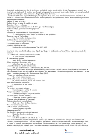 A apostasia predominante nos dias de Acabe era o resultado de muitos anos de prática do mal. Passo a passo, ano após ano,
Israel estivera-se afastando do caminho reto. Geração após geração havia recusado fazer veredas direitas para seus pés, e afinal
a grande maioria do povo tinha-se rendido à direção dos poderes das trevas.
Cerca de um século tinha-se passado desde que, sob o governo do rei Davi, Israel prazerosamente se unira em cânticos de
louvor ao Altíssimo, como reconhecimento de sua inteira dependência dEle para bênçãos diárias. Atentai para suas palavras de
adoração quando cantaram:
"Ó Deus da nossa salvação; ...
Tu fazes alegres as saídas da manhã e da tarde.
Tu visitas a Terra e a refrescas;
Tu a enriqueces grandemente com o rio de Deus, que está cheio de água;
Tu lhe dás o trigo, quando assim a tens preparada;
Pág. 134
Tu enches de água os seus sulcos, regulando a sua altura;
          Tu a amoleces com a muita chuva; Tu abençoas as suas novidades;
Tu coroas o ano da Tua bondade,
          E as Tuas veredas destilam gordura;
Destilam sobre os pastos do deserto,
          E os outeiros cingem-se de alegria.
Os campos cobrem-se de rebanhos,
E os vales vestem-se de trigo;
          Por isso, eles se regozijam e cantam." Sal. 65:5, 8-13.

Israel havia então reconhecido a Deus como Aquele que "lançou os fundamentos da Terra". Como expressão de sua fé eles
cantaram:
"Tu a cobres com o abismo, como com um vestido;
          As águas estavam sobre os montes.
À Tua repreensão fugiram,
          À voz do Teu trovão se apressaram.
Sobem aos montes, descem aos vales,
          Até ao lugar que para elas fundaste.
Limites lhes traçastes, que não ultrapassarão,
          Para que não tornem mais a cobrir a Terra". Sal. 104:5-9.
É pela potente força do Ente Infinito que os elementos da Natureza na terra e no mar e no céu são mantidos em seus limites. E
esses elementos Ele usa para felicidade de Suas criaturas. "Seu bom tesouro" é livremente despendido "para dar chuva... no seu
tempo, e para abençoar toda a obra das tuas mãos". Deut. 28:12.
"Tu, que nos vales fazes rebentar nascentes,
          Que correm entre os montes;
Dão de beber a todos os animais do campo;
          Os jumentos monteses, matam com ela a sua sede.
Junto delas habitam as aves do céu,
          Cantando entre os seus ramos. ...
Pág. 135
Faz crescer a erva para os animais,
          E a verdura para o serviço do homem,
Para que tire da terra o alimento;
          E o vinho que alegra o coração do homem,
E o azeite que faz reluzir o seu rosto,
          E o pão que fortalece o seu coração. ...
Ó Senhor, quão variadas são as Tuas obras!
Todas as coisas fizeste com sabedoria;
          Cheia está a Terra das Tuas riquezas.
Tal é este vasto e espaçoso mar,
Onde se movem seres inumeráveis,
          Animais pequenos e grandes. ...
Todos esperam de Ti
Que lhes dês o seu sustento em tempo oportuno.
          Dando-lho Tu, eles o recolhem;
"Abres a Tua mão,
          E enchem-se de bens". Sal. 104:10-15 e 24-28.
Israel tivera abundantes ocasiões de rejubilar-se. A terra a qual o Senhor os levara era uma terra que manava leite e mel.
Durante o jornadear pelo deserto, Deus lhes assegurara que os estava guiando a um país onde nunca teriam de sofrer por falta
de chuva. "A terra que entras a possuir", declarou-lhes, "não é como a terra do Egito, donde saíste, em que semeavas a tua
semente, e a regavas com o teu pé, como a uma horta; mas a terra que passais a possuir é terra de montes e de vales; da chuva


                 www.terceiroanjo.org
            Sua fonte de pesquisa na internet
 
