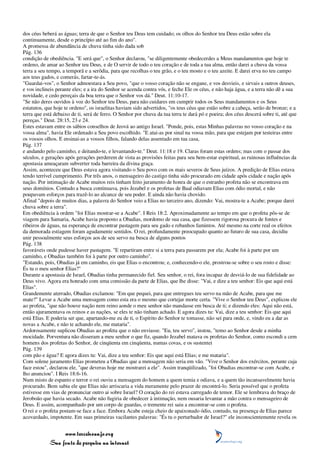 dos céus beberá as águas; terra de que o Senhor teu Deus tem cuidado; os olhos do Senhor teu Deus estão sobre ela
continuamente, desde o princípio até ao fim do ano".
A promessa de abundância de chuva tinha sido dada sob
Pág. 136
condição de obediência. "E será que", o Senhor declarou, "se diligentemente obedecerdes a Meus mandamentos que hoje te
ordeno, de amar ao Senhor teu Deus, e de O servir de todo o teu coração e de toda a tua alma, então darei a chuva da vossa
terra a seu tempo, a temporã e a serôdia, para que recolhas o teu grão, e o teu mosto e o teu azeite. E darei erva no teu campo
aos teus gados, e comerás, fartar-te-ás.
"Guardai-vos", o Senhor admoestara a Seu povo, "que o vosso coração não se engane, e vos desvieis, e sirvais a outros deuses,
e vos inclineis perante eles; e a ira do Senhor se acenda contra vós, e feche Ele os céus, e não haja água, e a terra não dê a sua
novidade, e cedo pereçais da boa terra que o Senhor vos dá." Deut. 11:10-17.
"Se não deres ouvidos à voz do Senhor teu Deus, para não cuidares em cumprir todos os Seus mandamentos e os Seus
estatutos, que hoje te ordeno", os israelitas haviam sido advertidos, "os teus céus que estão sobre a cabeça, serão de bronze; e a
terra que está debaixo de ti, será de ferro. O Senhor por chuva da tua terra te dará pó e poeira; dos céus descerá sobre ti, até que
pereças." Deut. 28:15, 23 e 24.
Estes estavam entre os sábios conselhos de Jeová ao antigo Israel. "Ponde, pois, estas Minhas palavras no vosso coração e na
vossa alma", havia Ele ordenado a Seu povo escolhido. "E atai-as por sinal na vossa mão, para que estejam por testeiras entre
os vossos olhos. E ensinai-as a vossos filhos, falando delas assentado em tua casa,
Pág. 137
e andando pelo caminho, e deitando-te, e levantando-te." Deut. 11:18 e 19. Claras foram estas ordens; mas com o passar dos
séculos, e gerações após gerações perderem de vista as provisões feitas para seu bem-estar espiritual, as ruinosas influências da
apostasia ameaçaram subverter toda barreira da divina graça.
Assim, aconteceu que Deus estava agora visitando o Seu povo com os mais severos de Seus juízos. A predição de Elias estava
tendo terrível cumprimento. Por três anos, o mensageiro do castigo tinha sido procurado em cidade após cidade e nação após
nação. Por intimação de Acabe muitos reis tinham feito juramento de honra de que o estranho profeta não se encontrava em
seus domínios. Contudo a busca continuava, pois Jezabel e os profetas de Baal odiavam Elias com ódio mortal, e não
poupavam esforços para trazê-lo ao alcance de seu poder. E ainda não havia chovido.
Afinal "depois de muitos dias, a palavra do Senhor veio a Elias no terceiro ano, dizendo: Vai, mostra-te a Acabe; porque darei
chuva sobre a terra".
Em obediência à ordem "foi Elias mostrar-se a Acabe". I Reis 18:2. Aproximadamente ao tempo em que o profeta pôs-se de
viagem para Samaria, Acabe havia proposto a Obadias, mordomo de sua casa, que fizessem rigorosa procura de fontes e
ribeiros de águas, na esperança de encontrar pastagem para seu gado e rebanhos famintos. Até mesmo na corte real os efeitos
da demorada estiagem foram agudamente sentidos. O rei, profundamente preocupado quanto ao futuro de sua casa, decidiu
unir pessoalmente seus esforços aos de seu servo na busca de alguns pontos
Pág. 138
favoráveis onde pudesse haver pastagem. "E repartiram entre si a terra para passarem por ela; Acabe foi à parte por um
caminho, e Obadias também foi à parte por outro caminho".
"Estando, pois, Obadias já em caminho, eis que Elias o encontrou; e, conhecendo-o ele, prostrou-se sobre o seu rosto e disse:
És tu o meu senhor Elias?"
Durante a apostasia de Israel, Obadias tinha permanecido fiel. Seu senhor, o rei, fora incapaz de desviá-lo de sua fidelidade ao
Deus vivo. Agora era honrado com uma comissão da parte de Elias, que lhe disse: "Vai, e dize a teu senhor: Eis que aqui está
Elias".
Grandemente aterrado, Obadias exclamou: "Em que pequei, para que entregues teu servo na mão de Acabe, para que me
mate?" Levar a Acabe uma mensagem como esta era o mesmo que cortejar morte certa. "Vive o Senhor teu Deus", explicou ele
ao profeta, "que não houve nação nem reino aonde o meu senhor não mandasse em busca de ti; e dizendo eles: Aqui não está,
então ajuramentava os reinos e as nações, se eles te não tinham achado. E agora dizes tu: Vai, dize a teu senhor: Eis que aqui
está Elias. E poderia ser que, apartando-me eu de ti, o Espírito do Senhor te tomasse, não sei para onde, e, vindo eu a dar as
novas a Acabe, e não te achando ele, me mataria".
Ardorosamente suplicou Obadias ao profeta que o não enviasse. "Eu, teu servo", instou, "temo ao Senhor desde a minha
mocidade. Porventura não disseram a meu senhor o que fiz, quando Jezabel matava os profetas do Senhor, como escondi a cem
homens dos profetas do Senhor, de cinqüenta em cinqüenta, numas covas, e os sustentei
Pág. 139
com pão e água? E agora dizes tu: Vai, dize a teu senhor: Eis que aqui está Elias; e me mataria".
Com solene juramento Elias prometeu a Obadias que a mensagem não seria em vão. "Vive o Senhor dos exércitos, perante cuja
face estou", declarou ele, "que deveras hoje me mostrarei a ele". Assim tranqüilizado, "foi Obadias encontrar-se com Acabe, e
lho anunciou". I Reis 18:6-16.
Num misto de espanto e terror o rei ouviu a mensagem do homem a quem temia e odiava, e a quem tão incansavelmente havia
procurado. Bem sabia ele que Elias não arriscaria a vida meramente pelo prazer de encontrá-lo. Seria possível que o profeta
estivesse em vias de pronunciar outro ai sobre Israel? O coração do rei estava carregado de temor. Ele se lembrava do braço de
Jeroboão que havia secado. Acabe não fugiria de obedecer à intimação, nem ousaria levantar a mão contra o mensageiro de
Deus. E assim, acompanhado por um corpo de guardas, o tremente rei saiu a encontrar-se com o profeta.
O rei e o profeta postam-se face a face. Embora Acabe esteja cheio de apaixonado ódio, contudo, na presença de Elias parece
acovardado, impotente. Em suas primeiras vacilantes palavras: "És tu o perturbador de Israel?" ele inconscientemente revela os


                 www.terceiroanjo.org
            Sua fonte de pesquisa na internet
 