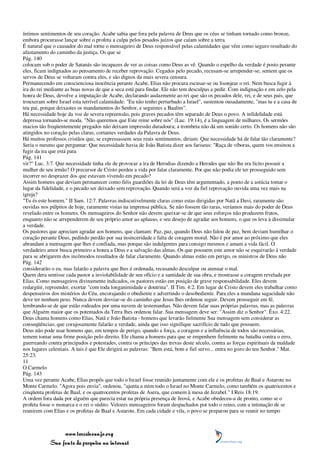 íntimos sentimentos de seu coração. Acabe sabia que fora pela palavra de Deus que os céus se tinham tornado como bronze,
embora procurasse lançar sobre o profeta a culpa pelos pesados juízos que caíam sobre a terra.
É natural que o causador do mal torne o mensageiro de Deus responsável pelas calamidades que vêm como seguro resultado do
afastamento do caminho da justiça. Os que se
Pág. 140
colocam sob o poder de Satanás são incapazes de ver as coisas como Deus as vê. Quando o espelho da verdade é posto perante
eles, ficam indignados ao pensamento de receber reprovação. Cegados pelo pecado, recusam-se arrepender-se; sentem que os
servos de Deus se voltaram contra eles, e são dignos da mais severa censura.
Permanecendo em conscienciosa inocência perante Acabe, Elias não procura escusar-se ou lisonjear o rei. Nem busca fugir à
ira do rei mediante as boas novas de que a seca está para findar. Ele não tem desculpas a pedir. Com indignação e em zelo pela
honra de Deus, devolve a imputação de Acabe, declarando audazmente ao rei que são os pecados dele, rei, e de seus pais, que
trouxeram sobre Israel esta terrível calamidade. "Eu não tenho perturbado a Israel", sustentou ousadamente, "mas tu e a casa de
teu pai, porque deixastes os mandamentos do Senhor, e seguistes a Baalim".
Há necessidade hoje da voz de severa repreensão, pois graves pecados têm separado de Deus o povo. A infidelidade está
depressa tornando-se moda. "Não queremos que Este reine sobre nós" (Luc. 19:14), é a linguagem de milhares. Os sermões
macios tão freqüentemente pregados não deixam impressão duradoura; a trombeta não dá um sonido certo. Os homens não são
atingidos no coração pelas claras, cortantes verdades da Palavra de Deus.
Há muitos professos cristãos que, se expressassem seus reais sentimentos, diriam: Que necessidade há de falar tão claramente?
Seria o mesmo que perguntar: Que necessidade havia de João Batista dizer aos fariseus: "Raça de víboras, quem vos ensinou a
fugir da ira que está para
Pág. 141
vir?" Luc. 3:7. Que necessidade tinha ele de provocar a ira de Herodias dizendo a Herodes que não lhe era lícito possuir a
mulher de seu irmão? O precursor de Cristo perdeu a vida por falar claramente. Por que não podia ele ter prosseguido sem
incorrer no desprazer dos que estavam vivendo em pecado?
Assim homens que deviam permanecer como fiéis guardiões da lei de Deus têm argumentado, a ponto de a astúcia tomar o
lugar da fidelidade, e o pecado ser deixado sem reprovação. Quando será a voz da fiel reprovação ouvida uma vez mais na
igreja?
"Tu és este homem." II Sam. 12:7. Palavras indiscutivelmente claras como estas dirigidas por Natã a Davi, raramente são
ouvidas nos púlpitos de hoje, raramente vistas na imprensa pública. Se não fossem tão raras, veríamos mais do poder de Deus
revelado entre os homens. Os mensageiros do Senhor não devem queixar-se de que seus esforços não produzem frutos,
enquanto não se arrependerem de seu próprio amor ao aplauso, e seu desejo de agradar aos homens, o que os leva à dissimular
a verdade.
Os pastores que apreciam agradar aos homens, que clamam: Paz, paz, quando Deus não falou de paz, bem deviam humilhar o
coração perante Deus, pedindo perdão por sua insinceridade e falta de coragem moral. Não é por amor ao próximo que eles
abrandam a mensagem que lhes é confiada, mas porque são indulgentes para consigo mesmos e amam a vida fácil. O
verdadeiro amor busca primeiro a honra a Deus e a salvação das almas. Os que possuem este amor não se esquivarão à verdade
para se abrigarem dos incômodos resultados de falar claramente. Quando almas estão em perigo, os ministros de Deus não
Pág. 142
considerarão o eu, mas falarão a palavra que lhes é ordenada, recusando desculpar ou atenuar o mal.
Quem dera sentisse cada pastor a inviolabilidade de seu ofício e a santidade de sua obra, e mostrasse a coragem revelada por
Elias. Como mensageiros divinamente indicados, os pastores estão em posição de grave responsabilidade. Eles devem
redargüir, repreender, exortar "com toda longanimidade e doutrina". II Tim. 4:2. Em lugar de Cristo devem eles trabalhar como
despenseiros dos mistérios do Céu, encorajando o obediente e advertindo o desobediente. Para eles a mundana sagacidade não
deve ter nenhum peso. Nunca devem desviar-se do caminho que Jesus lhes ordenou seguir. Devem prosseguir em fé,
lembrando-se de que estão rodeados por uma nuvem de testemunhas. Não devem falar suas próprias palavras, mas as palavras
que Alguém maior que os potentados da Terra lhes ordenou falar. Sua mensagem deve ser: "Assim diz o Senhor". Êxo. 4:22.
Deus chama homens como Elias, Natã e João Batista - homens que levarão fielmente Sua mensagem sem considerar as
conseqüências; que corajosamente falarão a verdade, ainda que isso signifique sacrifício de tudo que possuem.
Deus não pode usar homens que, em tempos de perigo, quando a força, a coragem e a influência de todos são necessárias,
temem tomar uma firme posição pelo direito. Ele chama a homens para que se empenhem fielmente na batalha contra o erro,
guerreando contra principados e potestades, contra os príncipes das trevas deste século, contra as forças espirituais da maldade
nos lugares celestiais. A tais é que Ele dirigirá as palavras: "Bem está, bom e fiel servo... entra no gozo do teu Senhor." Mat.
25:23.
11
O Carmelo
Pág. 143
Uma vez perante Acabe, Elias propôs que todo o Israel fosse reunido juntamente com ele e os profetas de Baal e Astarote no
Monte Carmelo. "Agora pois envia", ordenou, "ajunta a mim todo o Israel no Monte Carmelo, como também os quatrocentos e
cinqüenta profetas de Baal, e os quatrocentos profetas de Asera, que comem à mesa de Jezabel." I Reis 18:19.
A ordem fora dada por alguém que parecia estar na própria presença de Jeová, e Acabe obedeceu-a de pronto, como se o
profeta fosse o monarca e o rei o súdito. Velozes mensageiros foram despachados por todo o reino, com a intimação de se
reunirem com Elias e os profetas de Baal e Astarote. Em cada cidade e vila, o povo se preparou para se reunir no tempo



                 www.terceiroanjo.org
            Sua fonte de pesquisa na internet
 