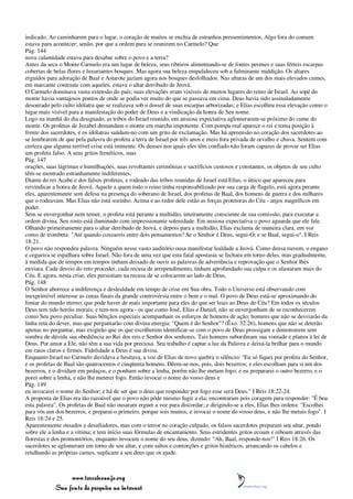 indicado. Ao caminharem para o lugar, o coração de muitos se enchia de estranhos pressentimentos. Algo fora do comum
estava para acontecer; senão, por que a ordem para se reunirem no Carmelo? Que
Pág. 144
nova calamidade estava para desabar sobre o povo e a terra?
Antes da seca o Monte Carmelo era um lugar de beleza, seus ribeiros alimentando-se de fontes perenes e suas férteis escarpas
cobertas de belas flores e luxuriantes bosques. Mas agora sua beleza empalideceu sob a fulminante maldição. Os altares
erguidos para adoração de Baal e Astarote jaziam agora nos bosques desfolhados. Nas alturas de um dos mais elevados cumes,
em marcante contraste com aqueles, estava o altar derribado de Jeová.
O Carmelo dominava vasta extensão do país; suas elevações eram visíveis de muitos lugares do reino de Israel. Ao sopé do
monte havia vantajosos pontos de onde se podia ver muito do que se passava em cima. Deus havia sido assinaladamente
desonrado pelo culto idólatra que se realizava sob o dossel de suas escarpas arborizadas; e Elias escolheu essa elevação como o
lugar mais visível para a manifestação do poder de Deus e a vindicação da honra de Seu nome.
Logo na manhã do dia designado, as tribos do Israel reunido, em ansiosa expectativa aglomeraram-se próximo do cume do
monte. Os profetas de Jezabel demandam o monte em marcha imponente. Com pompa real aparece o rei e toma posição à
frente dos sacerdotes, e os idólatras saúdam-no com um grito de exclamação. Mas há apreensão no coração dos sacerdotes ao
se lembrarem de que pela palavra do profeta a terra de Israel por três anos e meio fora privada de orvalho e chuva. Sentem com
certeza que alguma terrível crise está iminente. Os deuses nos quais eles têm confiado não foram capazes de provar ser Elias
um profeta falso. A seus gritos frenéticos, suas
Pág. 147
orações, suas lágrimas e humilhações, suas revoltantes cerimônias e sacrifícios custosos e constantes, os objetos de seu culto
têm-se mostrado estranhamente indiferentes.
Diante do rei Acabe e dos falsos profetas, e rodeado das tribos reunidas de Israel está Elias, o único que apareceu para
reivindicar a honra de Jeová. Aquele a quem todo o reino tinha responsabilizado por sua carga de flagelo, está agora perante
eles, aparentemente sem defesa na presença do soberano de Israel, dos profetas de Baal, dos homens de guerra e dos milhares
que o rodeavam. Mas Elias não está sozinho. Acima e ao redor dele estão as forças protetoras do Céu - anjos magníficos em
poder.
Sem se envergonhar nem temer, o profeta está perante a multidão, inteiramente consciente de sua comissão, para executar a
ordem divina. Seu rosto está iluminado com impressionante solenidade. Em ansiosa expectativa o povo aguarda que ele fale.
Olhando primeiramente para o altar derribado de Jeová, e depois para a multidão, Elias exclama de maneira clara, em voz
como de trombeta: "Até quando coxeareis entre dois pensamentos? Se o Senhor é Deus, segui-O; e se Baal, segui-o". I Reis
18:21.
O povo não respondeu palavra. Ninguém nesse vasto auditório ousa manifestar lealdade a Jeová. Como densa nuvem, o engano
e cegueira se espalhara sobre Israel. Não fora de uma vez que esta fatal apostasia se fechara em torno deles, mas gradualmente,
à medida que de tempos em tempos tinham deixado de ouvir as palavras de advertência e reprovação que o Senhor lhes
enviara. Cada desvio do reto proceder, cada recusa de arrependimento, tinham aprofundado sua culpa e os afastaram mais do
Céu. E agora, nesta crise, eles persistiam na recusa de se colocarem ao lado de Deus.
Pág. 148
O Senhor aborrece a indiferença e deslealdade em tempo de crise em Sua obra. Todo o Universo está observando com
inexprimível interesse as cenas finais da grande controvérsia entre o bem e o mal. O povo de Deus está-se aproximando do
limiar do mundo eterno; que pode haver de mais importante para eles do que ser leais ao Deus do Céu? Em todos os séculos
Deus tem tido heróis morais; e tem-nos agora - os que como José, Elias e Daniel, não se envergonham de se reconhecerem
como Seu povo peculiar. Suas bênçãos especiais acompanham os esforços de homens de ação; homens que não se desviarão da
linha reta do dever, mas que perguntarão com divina energia: "Quem é do Senhor"? (Êxo. 32:26), homens que não se deterão
apenas no perguntar, mas exigirão que os que escolherem identificar-se com o povo de Deus prossigam e demonstrem sem
sombra de dúvida sua obediência ao Rei dos reis e Senhor dos senhores. Tais homens subordinam sua vontade e planos à lei de
Deus. Por amor a Ele, não têm a sua vida por preciosa. Seu trabalho é captar a luz da Palavra e deixá-la brilhar para o mundo
em raios claros e firmes. Fidelidade a Deus é sua divisa.
Enquanto Israel no Carmelo duvidava e hesitava, a voz de Elias de novo quebra o silêncio: "Eu só fiquei por profeta do Senhor,
e os profetas de Baal são quatrocentos e cinqüenta homens. Dêem-se-nos, pois, dois bezerros; e eles escolham para si um dos
bezerros, e o dividam em pedaços, e o ponham sobre a lenha, porém não lhe metam fogo; e eu prepararei o outro bezerro, e o
porei sobre a lenha, e não lhe meterei fogo. Então invocai o nome do vosso deus e
Pág. 149
eu invocarei o nome do Senhor; e há de ser que o deus que responder por fogo esse será Deus." I Reis 18:22-24.
A proposta de Elias era tão razoável que o povo não pôde mesmo fugir a ela; encontraram pois coragem para responder: "É boa
esta palavra". Os profetas de Baal não ousaram erguer a voz para discordar; e dirigindo-se a eles, Elias lhes ordena: "Escolhei
para vós um dos bezerros, e preparai-o primeiro, porque sois muitos, e invocai o nome do vosso deus, e não lhe metais fogo". I
Reis 18:24 e 25.
Aparentemente ousados e desafiadores, mas com o terror no coração culpado, os falsos sacerdotes preparam seu altar, pondo
sobre ele a lenha e a vítima; e tem início suas fórmulas de encantamento. Seus estridentes gritos ecoam e reboam através das
florestas e dos promontórios, enquanto invocam o nome do seu deus, dizendo: "Ah, Baal, responde-nos!" I Reis 18:26. Os
sacerdotes se aglomeram em torno de seu altar, e com saltos e contorções e gritos histéricos, arrancando os cabelos e
retalhando as próprias carnes, suplicam a seu deus que os ajude.



                 www.terceiroanjo.org
            Sua fonte de pesquisa na internet
 