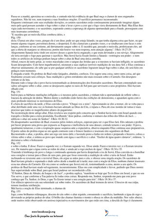 Passa-se a manhã, aproxima-se o meio-dia, e contudo não há evidência de que Baal ouça o clamor de seus enganados
seguidores. Não há voz, nem resposta a suas frenéticas orações. O sacrifício permanece inconsumado.
Enquanto continuam com suas exaltadas devoções, os astutos sacerdotes estão continuamente procurando imaginar algum
meio pelo qual possam acender o fogo sobre o altar e levar o povo a crer que o fogo viera diretamente de Baal. Mas Elias lhes
vigia cada movimento; e os sacerdotes, esperando contra a esperança de alguma oportunidade para a fraude, prosseguem com
suas insensatas cerimônias.
"E sucedeu que ao meio-dia Elias zombava deles, e
Pág. 150
dizia: Clamai em altas vozes, porque ele é um deus; pode ser que esteja falando, ou que tenha alguma coisa que fazer, ou que
intente alguma viagem; porventura dorme, e despertará. E eles clamavam a grandes vozes, e se retalhavam com facas e com
lanças, conforme ao seu costume, até derramarem sangue sobre si. E sucedeu que, passado o meio-dia, profetizaram eles, até
que a oferta de manjares se oferecesse; porém não houve voz nem resposta, nem atenção alguma". I Reis 18:27-29.
Alegremente Satanás teria vindo em socorro desses a quem havia enganado, e que eram devotados a seu serviço. Alegremente
ele teria enviado o fogo para queimar o sacrifício. Mas Jeová havia fixado limites a Satanás - restringira seu poder - e nem
todos os artifícios do inimigo podiam lançar sobre o altar de Baal uma única centelha.
Afinal, roucos de tanto gritar, as vestes maculadas com o sangue das feridas que a si mesmos se haviam infligido, os sacerdotes
ficam desesperados. Com furor inquebrantável, misturam a suas súplicas terríveis maldições de seu deus Sol; e Elias continua a
observar atentamente; ele sabe que se por qualquer artifício os sacerdotes lograrem lançar fogo sobre o altar, ele será feito em
pedaços num momento.
É chegada a tarde. Os profetas de Baal estão fatigados, abatidos, confusos. Um sugere uma coisa, outro outra coisa, até que
finalmente cessam seus esforços. Suas maldições e gritos estridentes não mais ressoam sobre o Carmelo. Em desespero
retiram-se da luta.
Durante todo o longo dia o povo havia testemunhado as demonstrações dos frustrados sacerdotes. Haviam contemplado seus
saltos selvagens sobre o altar, como se desejassem captar os raios do Sol para que servissem a seus propósitos. Eles haviam
olhado com
Pág. 151
horror para as bárbaras mutilações infligidas a si mesmos pelos sacerdotes, e tinham tido a oportunidade de refletir sobre a
loucura da adoração de ídolos. Muitos dentre a multidão estão fartos das exibições de demonismo, e aguardam agora com o
mais profundo interesse os movimentos de Elias.
É a hora do sacrifício da tarde, e Elias convida o povo: "Chegai-vos a mim". Aproximando-se eles a tremer, ele se volta para o
altar derribado onde uma vez os homens haviam adorado ao Deus do Céu, e repara-o. Para ele esse montão de ruínas é mais
precioso que todos os magnificentes altares do paganismo.
Na reconstrução deste antigo altar, Elias revelava seu respeito pelo concerto que o Senhor havia feito com Israel quando este
transpôs o Jordão para a terra prometida. Escolhendo "doze pedras, conforme o número das tribos dos filhos de Jacó, ...
edificou o altar em nome do Senhor". I Reis 18:30-32.
Os desapontados sacerdotes de Baal, exaustos pelos inúteis esforços, esperam para ver o que Elias fará. Eles odeiam o profeta
por haver proposto uma prova que expusera as fraquezas e ineficiência de seus deuses; contudo temem o seu poder. O povo,
igualmente temeroso, e com a respiração quase suspensa ante a expectativa, observa enquanto Elias continua seus preparativos.
O porte calmo do profeta ergue-se em agudo contraste com o frenesi fanático e insensato dos seguidores de Baal.
Reconstruído o altar, o profeta, abre um rego em torno dele, e havendo posto a lenha em ordem e preparado o bezerro, coloca a
vítima sobre o altar, e ordena ao povo que inunde com água o sacrifício e o altar. "Enchei de água quatro cântaros", ordenou, "e
derramai-a sobre o holocausto
Pág. 152
e sobre a lenha. E disse: Fazei-o segunda vez; e o fizeram segunda vez. Disse ainda: Fazei-o terceira vez; e o fizeram terceira
vez. De maneira que a água corria ao redor do altar; e ainda até o rego encheu de água". I Reis 18:34 e 35.
Trazendo à lembrança do povo a longa e continuada apostasia que havia despertado a ira de Jeová, Elias convida-os a humilhar
seus corações e tornar para o Deus de seus pais, para que fosse removida a maldição de sobre a terra de Israel. Então
inclinando-se reverente ante o invisível Deus, ele ergue as mãos para o céu, e oferece uma singela oração. Os sacerdotes de
Baal haviam gritado e espumado e dado saltos desde a manhã até à tarde; mas com a oração de Elias, nenhum clamor insensato
ecoa nas alturas do Carmelo. Ele ora como se soubesse que Jeová está ali, testemunhando a cena, atento a seu apelo. Os
profetas de Baal haviam orado selvagemente, incoerentemente. Elias ora com simplicidade e fervor, pedindo que Deus mostre
Sua superioridade sobre Baal, para que Israel pudesse ser reconduzido a Ele.
"Ó Senhor, Deus de Abraão, de Isaque e de Jacó", o profeta suplica, "manifeste-se hoje que Tu és Deus em Israel, e que eu sou
Teu servo, e que conforme a Tua palavra fiz todas estas coisas. Responde-me, Senhor, responde-me para que este povo
conheça que Tu, Senhor, és Deus, e que Tu fizeste tornar o seu coração para trás". I Reis 18:36 e 37.
Um silêncio opressivo em sua solenidade cai sobre todos. Os sacerdotes de Baal tremem de terror. Cônscios de sua culpa,
temem imediata retribuição.
Mal havia a oração de Elias terminado, e chamas de
Pág. 153
fogo, como brilhantes relâmpagos, descem do céu sobre o altar erguido, consumindo o sacrifício, lambendo a água do rego e
devorando as próprias pedras do altar. O brilho das chamas ilumina o monte e ofusca os olhos da multidão. Nos vales abaixo,
onde muitos estão observando em ansiosa expectativa os movimentos dos que estão em cima, a descida do fogo é claramente



                 www.terceiroanjo.org
            Sua fonte de pesquisa na internet
 