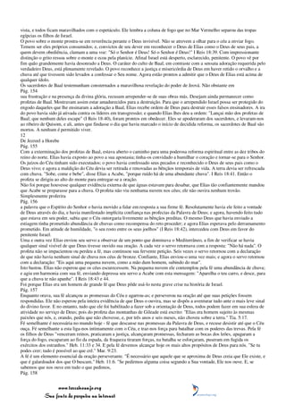 vista, e todos ficam maravilhados com o espetáculo. Ele lembra a coluna de fogo que no Mar Vermelho separou das tropas
egípcias os filhos de Israel.
O povo sobre o monte prostra-se em reverência perante o Deus invisível. Não se atrevem a olhar para o céu a enviar fogo.
Temem ser eles próprios consumidos; e, convictos de seu dever em reconhecer o Deus de Elias como o Deus de seus pais, a
quem devem obediência, clamam a uma voz: "Só o Senhor é Deus! Só o Senhor é Deus!" I Reis 18:39. Com impressionante
distinção o grito ressoa sobre o monte e ecoa pela planície. Afinal Israel está desperto, esclarecido, penitente. O povo vê por
fim quão grandemente havia desonrado a Deus. O caráter do culto de Baal, em contraste com a sensata adoração requerida pelo
verdadeiro Deus, está plenamente revelado. O povo reconhece a justiça e misericórdia de Deus em haver retido o orvalho e a
chuva até que tivessem sido levados a confessar o Seu nome. Agora estão prontos a admitir que o Deus de Elias está acima de
qualquer ídolo.
Os sacerdotes de Baal testemunham consternados a maravilhosa revelação do poder de Jeová. Não obstante em
Pág. 154
sua frustração e na presença da divina glória, recusam arrepender-se de suas obras más. Desejam ainda permanecer como
profetas de Baal. Mostravam assim estar amadurecidos para a destruição. Para que o arrependido Israel possa ser protegido do
engodo daqueles que lhe ensinaram a adoração a Baal, Elias recebe ordem de Deus para destruir esses falsos ensinadores. A ira
do povo havia sido já ativada contra os líderes em transgressão; e quando Elias lhes deu a ordem: "Lançai mão dos profetas de
Baal; que nenhum deles escape" (I Reis 18:40), foram prontos em obedecer. Eles se apoderaram dos sacerdotes, e levaram-nos
ao ribeiro de Quisom, e ali, antes que findasse o dia que havia marcado o início de decidida reforma, os sacerdotes de Baal são
mortos. A nenhum é permitido viver.
12
De Jezreel a Horebe
Pág. 155
Com a exterminação dos profetas de Baal, estava aberto o caminho para uma poderosa reforma espiritual entre as dez tribos do
reino do norte. Elias havia exposto ao povo a sua apostasia; tinha-os convidado a humilhar o coração e tornar-se para o Senhor.
Os juízos do Céu tinham sido executados; o povo havia confessado seus pecados e reconhecido o Deus de seus pais como o
Deus vivo; e agora a maldição do Céu devia ser retirada e renovadas as bênçãos temporais de vida. A terra devia ser refrescada
com chuva. "Sobe, come e bebe", disse Elias a Acabe, "porque ruído há de uma abundante chuva". I Reis 18:41. Então o
profeta se dirigiu ao alto do monte para entregar-se a oração.
Não foi porque houvesse qualquer evidência externa de que águas estavam para desabar, que Elias tão confiantemente mandou
que Acabe se preparasse para a chuva. O profeta não viu nenhuma nuvem nos céus; ele não ouvira nenhum trovão.
Simplesmente proferira
Pág. 156
a palavra que o Espírito do Senhor o havia movido a falar em resposta a sua firme fé. Resolutamente havia ele feito a vontade
de Deus através do dia, e havia manifestado implícita confiança nas profecias da Palavra de Deus; e agora, havendo feito tudo
que estava em seu poder, sabia que o Céu outorgaria livremente as bênçãos preditas. O mesmo Deus que havia enviado a
estiagem tinha prometido abundância de chuvas como recompensa do reto proceder; e agora Elias esperava pelo derramamento
prometido. Em atitude de humildade, "o seu rosto entre os seus joelhos" (I Reis 18:42), intercedeu com Deus em favor do
penitente Israel.
Uma e outra vez Elias enviou seu servo a observar de um ponto que dominava o Mediterrâneo, a fim de verificar se havia
qualquer sinal visível de que Deus tivesse ouvido sua oração. A cada vez o servo retornava com a resposta: "Não há nada". O
profeta não se impacientou ou perdeu a fé, mas continuou sua fervente petição. Seis vezes o servo retornou com a declaração
de que não havia nenhum sinal de chuva nos céus de bronze. Confiante, Elias enviou-o uma vez mais; e agora o servo retornou
com a declaração: "Eis aqui uma pequena nuvem, como a mão dum homem, subindo do mar".
Isto bastou. Elias não esperou que os céus escurecessem. Na pequena nuvem ele contemplou pela fé uma abundância de chuva;
e agiu em harmonia com sua fé, enviando depressa seu servo a Acabe com esta mensagem: "Aparelha o teu carro, e desce, para
que a chuva te não apanhe". I Reis 18:43 e 44.
Foi porque Elias era um homem de grande fé que Deus pôde usá-lo nesta grave crise na história de Israel.
Pág. 157
Enquanto orava, sua fé alcançou as promessas do Céu e agarrou-as; e perseverou na oração até que suas petições fossem
respondidas. Ele não esperou pela inteira evidência de que Deus o ouvira, mas se dispôs a aventurar tudo ante o mais leve sinal
do divino favor. E no entanto, tudo que ele foi habilitado a fazer sob a orientação de Deus, todos podem fazer em sua esfera de
atividade no serviço de Deus; pois do profeta das montanhas de Gileade está escrito: "Elias era homem sujeito às mesmas
paixões que nós, e, orando, pediu que não chovesse, e, por três anos e seis meses, não choveu sobre a terra." Tia. 5:17.
Fé semelhante é necessária no mundo hoje - fé que descanse nas promessas da Palavra de Deus, e recuse desistir até que o Céu
ouça. Fé semelhante a esta liga-nos intimamente com o Céu, e traz-nos força para batalhar com os poderes das trevas. Pela fé
os filhos de Deus "venceram reinos, praticaram a justiça, alcançaram promessas, fecharam as bocas dos leões, apagaram a
força do fogo, escaparam ao fio da espada, da fraqueza tiraram forças, na batalha se esforçaram, puseram em fugida os
exércitos dos estranhos." Heb. 11:33 e 34. E pela fé devemos alcançar hoje os mais altos propósitos de Deus para nós. "Se tu
podes crer; tudo é possível ao que crê." Mar. 9:23.
A fé é um elemento essencial da oração perseverante. "É necessário que aquele que se aproxima de Deus creia que Ele existe, e
que é galardoador dos que O buscam." Heb. 11:6. "Se pedirmos alguma coisa segundo a Sua vontade, Ele nos ouve. E, se
sabemos que nos ouve em tudo o que pedimos,
Pág. 158


                 www.terceiroanjo.org
            Sua fonte de pesquisa na internet
 