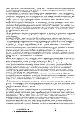 sabemos que alcançamos as petições que Lhe fazemos." I João 5:14 e 15. Com a perseverante fé de Jacó, com a inquebrantável
persistência de Elias, podemos apresentar nossas petições ao Pai, reclamando tudo o que nos tem prometido. A honra de Seu
trono está comprometida no cumprimento de Sua palavra.
As sombras da noite envolveram o Monte Carmelo enquanto Acabe se preparava para descer. "E sucedeu que, entretanto, os
céus se enegreceram com nuvens e ventos, e veio uma grande chuva; e Acabe subiu ao carro, e foi para Jezreel". I Reis 18:45.
Enquanto viajava para a cidade real através das trevas e da ofuscante chuva, Acabe não podia enxergar o caminho diante de si.
Elias que, como profeta de Deus, tinha nesse dia humilhado Acabe diante de seus súditos e morto seus sacerdotes, reconhecia
ainda nele o rei de Israel; e agora, como um ato de homenagem, e fortalecido pelo poder de Deus, corria na frente da
carruagem real, guiando o rei à entrada da cidade.
Neste gracioso ato do mensageiro de Deus mostrado a um ímpio rei, há para todos que se dizem servos de Deus, mas que são
exaltados em sua própria estima, uma lição. Há os que se sentem acima da obrigação de realizar tarefas que lhes parecem
amesquinhantes. Hesitam em fazer até mesmo serviço necessário, temendo serem achados fazendo a obra de um servo. Esses
têm muito que aprender do exemplo de Elias. Mediante sua palavra os tesouros do céu haviam por três e meio anos sido retidos
de sobre a terra; havia ele sido significativamente honrado por Deus quando, em resposta a sua oração no Carmelo, descera
fogo do céu e consumira o sacrifício; sua
Pág. 159
mão tinha executado o juízo de Deus no extermínio dos profetas idólatras; sua petição para que chovesse havia sido atendida. E
contudo, após os assinalados triunfos com que Deus Se agradara honrar seu ministério público, ele se dispusera a realizar o
trabalho de um servo.
À entrada de Jezreel, Elias e Acabe se separaram. O profeta, preferindo permanecer fora dos muros, envolveu-se em seu
manto, e deitou-se sobre a terra nua para dormir. O rei, entrando na cidade, alcançou logo o resguardado abrigo de seu palácio,
e aí relatou a sua esposa os maravilhosos acontecimentos do dia, e a admirável revelação do poder divino que provara a Israel
ser Jeová o verdadeiro Deus e Elias Seu mensageiro escolhido. Contando Acabe à rainha o morticínio dos profetas idólatras,
Jezabel, endurecida e impenitente, ficou enfurecida. Ela se recusou a reconhecer nos sucessos do Carmelo a soberana
providência de Deus e, desafiadora ainda, ousadamente declarou que Elias devia morrer.
Nessa noite um mensageiro despertou o fadigado profeta e transmitiu-lhe a palavra de Jezabel: "Assim me façam os deuses, e
outro tanto, se decerto amanhã a estas horas não puser a tua vida como a de um deles". I Reis 19:2.
Poderá parecer que depois de haver mostrado tão grande coragem, após haver triunfado tão completamente sobre o rei,
sacerdotes e povo, Elias não devesse jamais haver dado caminho ao desânimo, nem ter sido levado à intimidação. Mas aquele
que havia sido abençoado com tantas evidências do amorável cuidado de Deus, não estava acima das fragilidades humanas, e
nesta hora escura sua fé e coragem abandonaram-no. Desorientado,
Pág. 160
despertou. A chuva caía dos céus, e havia trevas por todos os lados. Esquecendo que três anos antes Deus havia dirigido seus
passos a um lugar de refúgio contra o ódio de Jezabel e as buscas de Acabe, o profeta agora escapava por sua vida. Alcançando
Berseba, "deixou ali o seu moço. E ele se foi ao deserto, caminho de um dia". I Reis 19:4.
Elias não devia ter desertado de seu posto de dever. Devia ter enfrentado a ameaça de Jezabel, apelando para a proteção
dAquele que o havia comissionado para que vindicasse a honra de Jeová. Ele devia ter dito ao mensageiro que o Deus em
quem confiava o protegeria contra o ódio da rainha. Apenas poucas horas haviam decorrido desde que ele testemunhara a
maravilhosa manifestação do poder divino, e isto devia ter-lhe dado a segurança de que ele não seria agora abandonado.
Tivesse ele ficado onde estava, tivesse feito de Deus seu refúgio e fortaleza, permanecendo firme pela verdade, e teria sido
abrigado do perigo. O Senhor lhe teria dado outra assinalada vitória, enviando Seus juízos sobre Jezabel; e a impressão feita
sobre o rei e o povo teria dado lugar a uma grande reforma.
Elias havia esperado muito do milagre produzido no Carmelo. Supusera que depois daquela exibição do poder de Deus,
Jezabel não mais teria influência sobre a mente de Acabe, e que haveria uma imediata reforma em todo o Israel. O dia todo no
alto do Carmelo ele estivera em atividade, sem alimento. Contudo, quando guiava o carro de Acabe à entrada de Jezreel, sua
coragem foi forte, a despeito da debilidade física sob a qual havia trabalhado.
Pág. 161
Mas uma reação como a que freqüentemente segue elevada fé e gloriosos sucessos estava exercendo pressão sobre Elias. Ele
temeu que a reforma iniciada no Carmelo não fosse duradoura; e a depressão se apoderou dele. Havia sido exaltado ao topo do
Pisga; agora estava no vale. Enquanto sob a inspiração do Onipotente, ele tinha resistido à mais severa prova de fé; mas neste
tempo de desencorajamento, com a ameaça de Jezabel
Pág. 162
soando-lhe aos ouvidos, e Satanás ainda aparentemente prevalecendo mediante a trama desta ímpia mulher, ele perdeu sua
firmeza em Deus. Havia sido exaltado acima da medida, e a reação foi tremenda. Esquecendo-se de Deus, Elias fugia mais e
mais, até que se encontrou num árido deserto, sozinho. Indescritivelmente cansado, assentou-se para repousar debaixo de um
zimbro. Assentando-se aí, pediu a morte para si mesmo. "Já basta, ó Senhor", disse ele, "toma agora a minha vida, pois não sou
melhor que meus pais". I Reis 19:4. Fugitivo, longe da habitação dos homens, o espírito causticado pelo amargo
desapontamento, ele desejou nunca mais olhar a face de um homem. Afinal, extremamente exausto, adormeceu.
Na experiência de todos surgem ocasiões de profundo desapontamento e extremo desencorajamento - dias em que só
predomina a tristeza, e é difícil crer que Deus é ainda o bondoso benfeitor de seus filhos na Terra; dias em que o dissabor
mortifica a alma, de maneira que a morte pareça preferível à vida. É então que muitos perdem sua confiança em Deus, e são
levados à escravidão da dúvida, ao cativeiro da incredulidade. Pudéssemos em tais ocasiões discernir com intuição espiritual o



                 www.terceiroanjo.org
            Sua fonte de pesquisa na internet
 