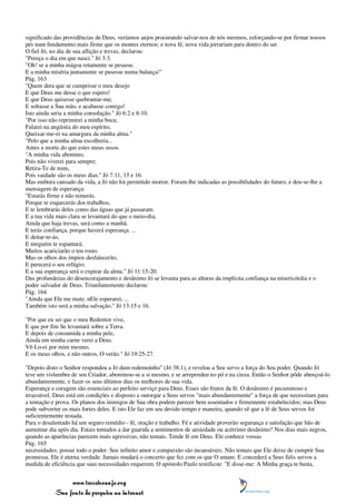 significado das providências de Deus, veríamos anjos procurando salvar-nos de nós mesmos, esforçando-se por firmar nossos
pés num fundamento mais firme que os montes eternos; e nova fé, nova vida jorrariam para dentro do ser.
O fiel Jó, no dia de sua aflição e trevas, declarou:
"Pereça o dia em que nasci." Jó 3:3.
"Oh! se a minha mágoa retamente se pesasse.
E a minha miséria juntamente se pusesse numa balança!"
Pág. 163
"Quem dera que se cumprisse o meu desejo
E que Deus me desse o que espero!
E que Deus quisesse quebrantar-me,
E soltasse a Sua mão, e acabasse comigo!
Isto ainda seria a minha consolação." Jó 6:2 e 8-10.
"Por isso não reprimirei a minha boca;
Falarei na angústia do meu espírito,
Queixar-me-ei na amargura da minha alma."
"Pelo que a minha alma escolheria...
Antes a morte do que estes meus ossos.
"A minha vida abomino,
Pois não viverei para sempre;
Retira-Te de mim,
Pois vaidade são os meus dias." Jó 7:11, 15 e 16.
Mas embora cansado da vida, a Jó não foi permitido morrer. Foram-lhe indicadas as possibilidades do futuro, e deu-se-lhe a
mensagem de esperança:
"Estarás firme e não temerás.
Porque te esquecerás dos trabalhos,
E te lembrarás deles como das águas que já passaram.
E a tua vida mais clara se levantará do que o meio-dia;
Ainda que haja trevas, será como a manhã.
E terás confiança, porque haverá esperança. ...
E deitar-te-ás,
E ninguém te espantará;
Muitos acariciarão o teu rosto.
Mas os olhos dos ímpios desfalecerão,
E perecerá o seu refúgio;
E a sua esperança será o expirar da alma." Jó 11:15-20.
Das profundezas do desencorajamento e desânimo Jó se levanta para as alturas da implícita confiança na misericórdia e o
poder salvador de Deus. Triunfantemente declarou:
Pág. 164
"Ainda que Ele me mate, nEle esperarei; ...
Também isto será a minha salvação." Jó 13:15 e 16.

"Por que eu sei que o meu Redentor vive,
E que por fim Se levantará sobre a Terra.
E depois de consumida a minha pele,
Ainda em minha carne verei a Deus.
Vê-Lo-ei por mim mesmo,
E os meus olhos, e não outros, O verão." Jó 19:25-27.

"Depois disto o Senhor respondeu a Jó dum redemoinho" (Jó 38:1), e revelou a Seu servo a força do Seu poder. Quando Jó
teve um vislumbre de seu Criador, abominou-se a si mesmo, e se arrependeu no pó e na cinza. Então o Senhor pôde abençoá-lo
abundantemente, e fazer os seus últimos dias os melhores de sua vida.
Esperança e coragem são essenciais ao perfeito serviço para Deus. Esses são frutos da fé. O desânimo é pecaminoso e
irrazoável. Deus está em condições e disposto a outorgar a Seus servos "mais abundantemente" a força de que necessitam para
a tentação e prova. Os planos dos inimigos de Sua obra podem parecer bem assentados e firmemente estabelecidos; mas Deus
pode subverter os mais fortes deles. E isto Ele faz em seu devido tempo e maneira, quando vê que a fé de Seus servos foi
suficientemente testada.
Para o desalentado há um seguro remédio - fé, oração e trabalho. Fé e atividade proverão segurança e satisfação que hão de
aumentar dia após dia. Estais tentados a dar guarida a sentimentos de ansiedade ou acérrimo desânimo? Nos dias mais negros,
quando as aparências parecem mais agressivas, não temais. Tende fé em Deus. Ele conhece vossas
Pág. 165
necessidades; possui todo o poder. Seu infinito amor e compaixão são incansáveis. Não temais que Ele deixe de cumprir Sua
promessa. Ele é eterna verdade. Jamais mudará o concerto que fez com os que O amam. E concederá a Seus fiéis servos a
medida de eficiência que suas necessidades requerem. O apóstolo Paulo testificou: "E disse-me: A Minha graça te basta,


                 www.terceiroanjo.org
            Sua fonte de pesquisa na internet
 