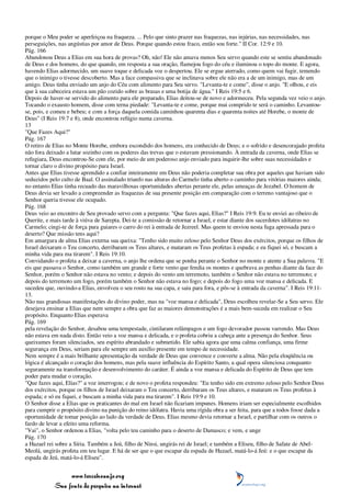 porque o Meu poder se aperfeiçoa na fraqueza. ... Pelo que sinto prazer nas fraquezas, nas injúrias, nas necessidades, nas
perseguições, nas angústias por amor de Deus. Porque quando estou fraco, então sou forte." II Cor. 12:9 e 10.
Pág. 166
Abandonou Deus a Elias em sua hora de provas? Oh, não! Ele não amava menos Seu servo quando este se sentiu abandonado
de Deus e dos homens, do que quando, em resposta a sua oração, flamejou fogo do céu e iluminou o topo do monte. E agora,
havendo Elias adormecido, um suave toque e delicada voz o despertou. Ele se ergue aterrado, como quem vai fugir, temendo
que o inimigo o tivesse descoberto. Mas a face compassiva que se inclinava sobre ele não era a de um inimigo, mas de um
amigo. Deus tinha enviado um anjo do Céu com alimento para Seu servo. "Levanta-te e come", disse o anjo. "E olhou, e eis
que à sua cabeceira estava um pão cozido sobre as brasas e uma botija de água." I Reis 19:5 e 6.
Depois de haver-se servido do alimento para ele preparado, Elias deitou-se de novo e adormeceu. Pela segunda vez veio o anjo.
Tocando o exausto homem, disse com terna piedade: "Levanta-te e come, porque mui comprido te será o caminho. Levantou-
se, pois, e comeu e bebeu; e com a força daquela comida caminhou quarenta dias e quarenta noites até Horebe, o monte de
Deus" (I Reis 19:7 e 8), onde encontrou refúgio numa caverna.
13
"Que Fazes Aqui?"
Pág. 167
O retiro de Elias no Monte Horebe, embora escondido dos homens, era conhecido de Deus; e o sofrido e desencorajado profeta
não fora deixado a lutar sozinho com os poderes das trevas que o estavam pressionando. À entrada da caverna, onde Elias se
refugiara, Deus encontrou-Se com ele, por meio de um poderoso anjo enviado para inquirir-lhe sobre suas necessidades e
tornar claro o divino propósito para Israel.
Antes que Elias tivesse aprendido a confiar inteiramente em Deus não poderia completar sua obra por aqueles que haviam sido
seduzidos pelo culto de Baal. O assinalado triunfo nas alturas do Carmelo tinha aberto o caminho para vitórias maiores ainda;
no entanto Elias tinha recuado das maravilhosas oportunidades abertas perante ele, pelas ameaças de Jezabel. O homem de
Deus devia ser levado a compreender as fraquezas de sua presente posição em comparação com o terreno vantajoso que o
Senhor queria tivesse ele ocupado.
Pág. 168
Deus veio ao encontro de Seu provado servo com a pergunta: "Que fazes aqui, Elias?" I Reis 19:9. Eu te enviei ao ribeiro de
Querite, e mais tarde à viúva de Sarepta. Dei-te a comissão de retornar a Israel, e estar diante dos sacerdotes idólatras no
Carmelo; cingi-te de força para guiares o carro do rei à entrada de Jezreel. Mas quem te enviou nesta fuga apressada para o
deserto? Que missão tens aqui?
Em amargura de alma Elias externa sua queixa: "Tenho sido muito zeloso pelo Senhor Deus dos exércitos, porque os filhos de
Israel deixaram o Teu concerto, derribaram os Teus altares, e mataram os Teus profetas à espada; e eu fiquei só, e buscam a
minha vida para ma tirarem". I Reis 19:10.
Convidando o profeta a deixar a caverna, o anjo lhe ordena que se ponha perante o Senhor no monte e atente a Sua palavra. "E
eis que passava o Senhor, como também um grande e forte vento que fendia os montes e quebrava as penhas diante da face do
Senhor, porém o Senhor não estava no vento; e depois do vento um terremoto, também o Senhor não estava no terremoto; e
depois do terremoto um fogo, porém também o Senhor não estava no fogo; e depois do fogo uma voz mansa e delicada. E
sucedeu que, ouvindo-a Elias, envolveu o seu rosto na sua capa, e saiu para fora, e pôs-se à entrada da caverna". I Reis 19:11-
13.
Não nas grandiosas manifestações do divino poder, mas na "voz mansa e delicada", Deus escolheu revelar-Se a Seu servo. Ele
desejava ensinar a Elias que nem sempre a obra que faz as maiores demonstrações é a mais bem-suceda em realizar o Seu
propósito. Enquanto Elias esperava
Pág. 169
pela revelação do Senhor, desabou uma tempestade, cintilaram relâmpagos e um fogo devorador passou varrendo. Mas Deus
não estava em nada disto. Então veio a voz mansa e delicada, e o profeta cobriu a cabeça ante a presença do Senhor. Seus
queixumes foram silenciados, seu espírito abrandado e submetido. Ele sabia agora que uma calma confiança, uma firme
segurança em Deus, seriam para ele sempre um auxílio presente em tempo de necessidade.
Nem sempre é a mais brilhante apresentação da verdade de Deus que convence e converte a alma. Não pela eloqüência ou
lógica é alcançado o coração dos homens, mas pela suave influência do Espírito Santo, a qual opera silenciosa conquanto
seguramente na transformação e desenvolvimento do caráter. É ainda a voz mansa e delicada do Espírito de Deus que tem
poder para mudar o coração.
"Que fazes aqui, Elias?" a voz interrogou; e de novo o profeta respondeu: "Eu tenho sido em extremo zeloso pelo Senhor Deus
dos exércitos, porque os filhos de Israel deixaram o Teu concerto, derribaram os Teus altares, e mataram os Teus profetas à
espada; e só eu fiquei, e buscam a minha vida para ma tirarem". I Reis 19:9 e 10.
O Senhor disse a Elias que os praticantes do mal em Israel não ficariam impunes. Homens iriam ser especialmente escolhidos
para cumprir o propósito divino na punição do reino idólatra. Havia uma rígida obra a ser feita, para que a todos fosse dada a
oportunidade de tomar posição ao lado da verdade de Deus. Elias mesmo devia retornar a Israel, e partilhar com os outros o
fardo de levar a efeito uma reforma.
"Vai", o Senhor ordenou a Elias, "volta pelo teu caminho para o deserto de Damasco; e vem, e unge
Pág. 170
a Hazael rei sobre a Síria. Também a Jeú, filho de Ninsi, ungirás rei de Israel; e também a Eliseu, filho de Safate de Abel-
Meolá, ungirás profeta em teu lugar. E há de ser que o que escapar da espada de Hazael, matá-lo-á Jeú: e o que escapar da
espada de Jeú, matá-lo-á Eliseu".


                 www.terceiroanjo.org
            Sua fonte de pesquisa na internet
 