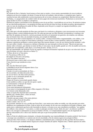 Salomão
Pág. 25
No reinado de Davi e Salomão, Israel tornara-se forte entre as nações, e tivera muitas oportunidades de exercer poderosa
influência em favor da verdade e do direito. O nome de Jeová era exaltado e tido em honra, e o propósito para o qual os
israelitas haviam sido estabelecidos na terra da promessa dir-se-ia estar a alcançar seu cumprimento. Barreiras haviam sido
derribadas, e os pesquisadores da verdade vindos de terras pagãs não retornavam insatisfeitos. Produziram-se conversões, e a
igreja de Deus na Terra se ampliava e prosperava.
Salomão foi ungido e proclamado rei nos derradeiros anos de seu pai Davi, o qual abdicara em seu favor. Os primeiros tempos
de sua vida foram promissores, e era propósito de Deus que ele fosse de força em força, de glória em glória, aproximando-se
cada vez mais da semelhança do caráter de Deus, inspirando assim Seu povo a cumprir sua sagrada incumbência, como
depositários da verdade divina.
Pág. 26
Davi sabia que o elevado propósito de Deus para com Israel só se realizaria se dirigentes e povo procurassem com incessante
vigilância atingir a norma estabelecida para eles. Ele sabia que para que seu filho Salomão correspondesse à confiança com
que Deus Se agradara em honrá-lo, o jovem governante não devia ser meramente um guerreiro, um estadista, um soberano,
mas um homem forte, bom, um ensinador de justiça, um exemplo de fidelidade.
Com terno fervor Davi exortou Salomão a ser varonil e nobre, a mostrar misericórdia e magnanimidade a seus súditos, e em
todo o seu trato com as nações da Terra honrar e glorificar o nome de Deus e tornar manifesta a beleza da santidade. As
inúmeras experiências probantes e notáveis pelas quais Davi passara durante o curso de sua vida haviam-lhe ensinado o valor
das mais nobres virtudes, e levaram-no a declarar a Salomão, em suas instruções no leito de morte: "Haverá um justo que
domine sobre os homens, que domine no temor de Deus. E será como a luz da manhã, quando sai o Sol, da manhã sem nuvens,
quando pelo seu resplendor, e pela chuva, a erva brota da terra". II Sam. 23:3 e 4.
Oh! que oportunidade a de Salomão Tivesse ele seguido a instrução divinamente inspirada de seu pai e seu reino teria sido um
reino de justiça, tal como o descrito no Salmo 72:
"Ó Deus, dá ao rei os Teus juízos,
E a Tua justiça ao filho do rei.
Ele julgará ao Teu povo com justiça,
E aos Teus pobres com juízo. ...
Ele descerá como a chuva sobre a erva ceifada,
Como chuveiros que umedecem a terra.
Pág. 27
Nos seus dias florescerá o justo,
E abundância de paz haverá enquanto durar a Lua.
Dominará de mar a mar,
E desde o rio até às extremidades da Terra. ...
Os reis de Seba e de Sabá oferecerão dons.
Os reis de Társis e das ilhas trarão presentes;
E todos os reis se prostrarão perante ele;
Todas as nações o servirão.
Porque ele livrará ao necessitado quando clamar,
Como também ao aflito e ao que não tem quem o ajude. ...
E continuamente se fará por ele oração;
E todos os dias o bendirão. ...
O seu nome permanecerá eternamente;
O seu nome se irá propagando de pais a filhos enquanto o Sol durar;
E os homens serão abençoados nele:
Todas as nações lhe chamarão bem-aventurado.
Bendito seja o Senhor Deus, o Deus de Israel,
Que só Ele faz maravilhas.
E bendito seja para sempre o Seu nome glorioso:
E encha-se toda a Terra da Sua glória.
Amém e amém". Sal. 72:1-19.
Na juventude, Salomão fez sua a escolha que fizera Davi, e por muitos anos andou em retidão, sua vida marcada com estrita
obediência aos mandamentos de Deus. Logo no início do seu reinado, foi ele com seus conselheiros de Estado a Gibeom, onde
ainda estava o tabernáculo que havia sido construído no deserto, e ali uniu-se aos seus conselheiros escolhidos, "aos capitães
dos milhares e das centenas", "e aos juízes, e a todos os príncipes em todo o Israel, chefes dos pais", em oferecer sacrifícios a
Deus e em consagrar-se plenamente ao serviço do Senhor. II Crôn. 1:2. Compreendendo alguma coisa da magnitude dos
deveres relacionados com o ofício real, Salomão sabia que os que levam pesados fardos precisam
Pág. 28
buscar a Fonte de sabedoria para orientação, se desejam desempenhar suas responsabilidades de maneira aceitável. Isto levou-o
a encorajar seus conselheiros a se unirem com ele em sinceridade, a fim de estarem seguros da aceitação de Deus.
Acima de todo o bem terrestre, o rei desejava sabedoria e entendimento para a realização da obra que Deus lhe havia dado a
fazer. Ele ansiava por acuidade mental, largueza de coração, brandura de espírito. Naquela noite, o Senhor apareceu em sonho


                 www.terceiroanjo.org
            Sua fonte de pesquisa na internet
 