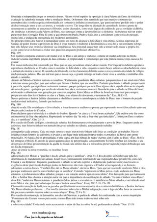 liberdade e independência que os tornarão deuses. Há um visível espírito de oposição à clara Palavra de Deus, de idolátrica
exaltação da sabedoria humana sobre a revelação divina. Os homens têm permitido que suas mentes se tornem tão
entenebrecidas e confusas pela conformidade aos costumes e influências mundanos, que parecem haver perdido todo o poder
de discriminação entre a luz e as trevas, a verdade e o erro. Tão longe têm-se afastado do caminho do direito a ponto de
sustentarem as opiniões de uns poucos filósofos, assim chamados, como mais dignas de crédito do que as verdades da Bíblia.
As instâncias e promessas da Palavra de Deus, suas ameaças contra a desobediência e a idolatria - tudo parece não ter poder
para tocar-lhes o coração. Uma fé como a que operou em Paulo, Pedro e João, eles a consideram como coisa do passado,
misticismo, e indigna da inteligência dos modernos pensadores.
No princípio Deus deu Sua lei à humanidade como um meio de alcançar a felicidade e vida eterna. A única esperança de
Satanás de poder frustrar o propósito de Deus é levar homens e mulheres à desobediência a essa lei; e seu constante esforço
tem sido falsear seus ensinos e diminuir sua importância. Seu principal ataque tem sido a tentativa de mudar a própria lei,
assim como levar os homens a violar seus preceitos enquanto professam obedecê-la.
Pág. 179
Um escritor comparou a tentativa de mudar a lei de Deus a um antigo e maldoso costume de mudar a direção da flecha
indicativa numa importante junção de duas estradas. A perplexidade e contratempo que esta prática muitas vezes causava foi
grande.
Um marco indicativo foi construído por Deus para os que jornadeiam através deste mundo. Um braço desta tabuleta apontava
espontânea obediência ao Criador como o caminho da felicidade e vida, enquanto o outro braço indicava a desobediência como
a estrada da miséria e morte. O caminho da felicidade era tão claramente definido como o era o caminho da cidade de refúgio
na dispensação judaica. Mas em má hora para a nossa raça, o grande inimigo de todo o bem virou a tabuleta, e multidões têm
errado o caminho.
Através de Moisés o Senhor instruiu os israelitas: "Certamente guardareis Meus sábados; porquanto isso é um sinal entre Mim
e vós nas vossas gerações; para que saibais que Eu sou o Senhor, que vos santifica. Portanto guardareis o sábado, porque santo
é para vós; aquele que o profanar certamente morrerá; porque qualquer que nele fizer alguma obra, aquela alma será extirpada
do meio do povo... qualquer que no dia do sábado fizer obra, certamente morrerá. Guardarão pois o sábado os filhos de Israel,
celebrando o sábado nas suas gerações por concerto perpétuo. Entre Mim e os filhos de Israel será um sinal para sempre;
porque em seis dias fez o Senhor os céus e a Terra, e ao sétimo dia descansou, e restaurou-Se." Êxo. 31:13-17.
Nessas palavras o Senhor definiu claramente a obediência como o caminho para a cidade de Deus; mas o homem do pecado
mudou o sinal indicativo, fazendo que indicasse
Pág. 180
direção errada. Ele estabeleceu o falso sábado, e levou homens e mulheres a pensar que repousando nesse falso sábado estavam
obedecendo à ordem do Criador.
Deus declarou que o sétimo dia é o sábado do Senhor. Quando "os céus e a Terra foram acabados", Ele exaltou este dia como
um memorial de Sua obra criadora. Repousando no sétimo dia "de toda a Sua obra que tinha feito", "abençoou Deus o sétimo
dia, e o santificou". Gên. 2:1-3.
Por ocasião do Êxodo do Egito, a instituição sabática foi distintamente colocada perante o povo de Deus. Enquanto ainda no
cativeiro, seus feitores tinham-nos tentado forçar ao trabalho no sábado, acrescentando trabalho
Pág. 181
ao requerido cada semana. Cada vez mais severas e mais inexoráveis tinham sido feitas as condições de trabalho. Mas os
israelitas foram libertos do cativeiro, e levados a um lugar onde podiam observar todos os preceitos de Jeová sem serem
molestados. No Sinai a lei foi proclamada; e uma cópia, em duas tábuas de pedra "escritas com o dedo de Deus" (Êxo. 31:18),
foi entregue a Moisés. E através de quase quarenta anos de peregrinação, constantemente foi feito lembrar aos israelitas o dia
de repouso de Deus, pela contenção da queda do maná cada sétimo dia, e a miraculosa preservação da porção dobrada que caía
no dia da preparação.
Antes de entrar na terra prometida, os israelitas foram
Pág. 182
admoestados por Moisés a "guardar o dia de sábado, para o santificar". Deut. 5:12. Era desígnio do Senhor que pela fiel
observância do mandamento do sábado, Israel fosse continuamente lembrado de sua responsabilidade perante Ele como seu
Criador e seu Redentor. Enquanto guardassem o sábado no devido espírito, a idolatria não poderia existir; mas fossem as
exigências deste preceito do decálogo postas de lado como não mais vigentes, o Criador seria esquecido, e os homens
adorariam a outros deuses. "Também lhes dei os Meus sábados", declarou Deus, "para que servissem de sinal entre Mim e eles;
para que soubessem que Eu sou o Senhor que os santifica". Contudo "rejeitaram os Meus juízos, e não andaram nos Meus
estatutos, e profanaram os Meus sábados; porque o seu coração andava após os seus ídolos". Em Seu apelo para que tornassem
a Ele, o Senhor lhes chamou a atenção outra vez para a importância da santificação do sábado. "Eu sou o Senhor vosso Deus",
disse Ele; "andai nos Meus estatutos, e guardai os Meus juízos, e executai-os. E santificai os Meus sábados, e servirão de sinal
entre Mim e vós, para que saibais que Eu sou o Senhor vosso Deus". Ezeq. 20:12, 16, 19 e 20.
Chamando a atenção de Judá para os pecados que finalmente acarretaram sobre eles o cativeiro babilônico, o Senhor declarou:
"Os Meus sábados profanaste. ... Por isso Eu derramei sobre eles a Minha indignação; com o fogo do Meu furor os consumi;
fiz que o seu caminho recaísse sobre as suas cabeças." Ezeq. 22:8 e 31.
Por ocasião da restauração de Jerusalém, nos dias de Neemias, a quebra do sábado foi confrontada com a severa inquirição:
"Porventura não fizeram vossos pais assim, e nosso Deus não trouxe todo este mal sobre nós
Pág. 183
e sobre esta cidade? E vós ainda mais acrescentais o ardor de Sua ira sobre Israel, profanando o sábado." Nee. 13:18.


                 www.terceiroanjo.org
            Sua fonte de pesquisa na internet
 