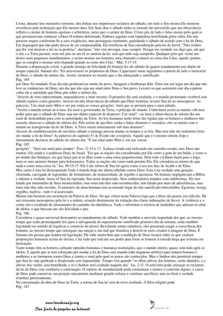 Cristo, durante Seu ministério terrestre, deu ênfase aos imperiosos reclamos do sábado; em todo o Seu ensino Ele mostrou
reverência pela instituição que Ele mesmo dera. Em Seus dias o sábado tinha-se tornado tão pervertido que sua observância
refletia o caráter de homens egoístas e arbitrários, antes que o caráter de Deus. Cristo pôs de lado o falso ensino pelo qual os
que proclamavam conhecer a Deus O tinham deformado. Embora seguido com impiedosa hostilidade pelos rabis, Ele não
pareceu sequer conformar-Se a suas exigências, mas prosseguiu retamente, guardando o sábado de acordo com a lei de Deus.
Em linguagem que não pode deixar de ser compreendida, Ele testificou de Sua consideração pela lei de Jeová. "Não cuideis
que Eu vim destruir a lei ou os profetas", declarou; "não vim ab-rogar, mas cumprir. Porque em verdade vos digo que, até que
o céu e a Terra passem, nem um jota ou um til se omitirá da lei, sem que tudo seja cumprido. Qualquer pois que violar um
destes mais pequenos mandamentos, e assim ensinar aos homens, será chamado o menor no reino dos Céus; aquele, porém,
que os cumprir e ensinar será chamado grande no reino dos Céus." Mat. 5:17-19.
Durante a dispensação cristã, o grande inimigo da felicidade do homem fez do sábado do quarto mandamento um objeto de
ataque especial. Satanás diz: "Eu atravessarei os propósitos de Deus. Capacitarei meus seguidores a porem de lado o memorial
de Deus, o sábado do sétimo dia. Assim, mostrarei ao mundo que o dia abençoado e santificado
Pág. 184
por Deus foi mudado. Esse dia não perdurará na mente do povo. Apagarei a lembrança dele. Porei em seu lugar um dia que não
leve as credenciais de Deus, um dia que não seja um sinal entre Deus e Seu povo. Levarei os que aceitarem este dia a porem
sobre ele a santidade que Deus pôs sobre o sétimo dia.
"Através de meu representante, engrandecerei a mim mesmo. O primeiro dia será exaltado, e o mundo protestante receberá este
sábado espúrio como genuíno. Através da não observância do sábado que Deus instituiu, levarei Sua lei ao menosprezo. As
palavras: 'Um sinal entre Mim e vós por todas as vossas gerações', farei que se prestem para o meu sábado.
"Assim o mundo tornar-se-á meu. Eu serei o governador da Terra, o príncipe do mundo. Controlarei assim as mentes sob meu
poder para que o sábado de Deus seja um objeto especial de desprezo. Um sinal? - eu farei a observância do sétimo dia um
sinal de deslealdade para com as autoridades da Terra. As leis humanas serão feitas tão rígidas que os homens e mulheres não
ousarão observar o sábado do sétimo dia. Pelo temor de que lhes venha a faltar alimento e vestuário, eles se unirão com o
mundo na transgressão da lei de Deus. A Terra estará inteiramente sob meu domínio".
Através do estabelecimento de um falso sábado o inimigo pensou mudar os tempos e as leis. Mas tem tido ele realmente êxito
em mudar a lei de Deus? As palavras do capítulo 31 de Êxodo são a resposta. Aquele que é o mesmo ontem, hoje e
eternamente declarou do sábado do sétimo dia: "É um sinal entre Mim e vós nas vossas
Pág. 185
gerações". "Será um sinal para sempre". Êxo. 31:13 e 17. A placa virada está indicando um caminho errado, mas Deus não
mudou. Ele ainda é o poderoso Deus de Israel. "Eis que as nações são consideradas por Ele como a gota de um balde, e como o
pó miúdo das balanças; eis que lança por aí as ilhas como a uma coisa pequeníssima. Nem todo o Líbano basta para o fogo,
nem os seus animais bastam para holocaustos. Todas as nações são como nada perante Ele; Ele considera-as menos do que
nada e como uma coisa vã." Isa. 40:15-17. Ele é tão zeloso de Sua lei agora como o era nos dias de Acabe e de Elias.
Mas como é esta lei desrespeitada Vede o mundo hoje em aberta rebelião contra Deus. Esta é na verdade uma geração
obstinada, carregada de ingratidão, de formalismo, de insinceridade, de orgulho e apostasia. Os homens negligenciam a Bíblia
e odeiam a verdade. Jesus vê Sua lei rejeitada, Seu amor desprezado, Seus embaixadores tratados com indiferença. Ele tem
falado por intermédio de Suas misericórdias, mas estas não têm sido reconhecidas; tem falado por meio de advertências, mas
estas não têm sido ouvidas. O santuário da alma humana tem-se tornado lugar de não santificado intercâmbio. Egoísmo, inveja,
orgulho, malícia - tudo é aí acariciado.
Muitos não hesitam em escarnecer da Palavra de Deus. Os que crêem nesta Palavra logo que a lêem são postos em ridículo. Há
um crescente menosprezo pela lei e a ordem, oriundo diretamente da violação das claras ordenações de Jeová. A violência e o
crime são o resultado do afastamento do caminho da obediência. Vede o infortúnio e miséria de multidões que adoram no altar
de ídolos, e que buscam em vão felicidade e paz.
Pág. 186
Considerai o quase universal desrespeito ao mandamento do sábado. Vede também a atrevida impiedade dos que, ao mesmo
tempo que estão promulgando leis para a salvaguarda do supostamente santificado primeiro dia da semana, estão também
legislando no sentido de legalizar o comércio do álcool. Revelando astuta sabedoria, eles procuram coagir a consciência dos
homens, ao mesmo tempo que outorgam sua sanção a um mal que brutaliza e destrói os seres criados à imagem de Deus. É
Satanás em pessoa que inspira tal legislação. Ele sabe muito bem que a maldição de Deus recairá sobre os que exaltam
proposições humanas acima do divino; e faz tudo que está em seu poder para levar os homens à estrada larga que termina em
destruição.
Tanto tempo têm os homens cultuado opiniões humanas e humanas instituições, que o mundo inteiro, quase, está indo após os
ídolos. E aquele que se tem esforçado por mudar a lei de Deus está usando todo enganoso artifício para induzir homens e
mulheres a se formarem contra Deus e contra o sinal pelo qual os justos são conhecidos. Mas o Senhor não permitirá sempre
que Sua lei seja quebrada e desprezada com impunidade. Tempo virá quando "os olhos altivos dos homens, serão abatidos, e a
altivez dos varões será humilhada, e só o Senhor será exaltado naquele dia". Isa. 2:11. O ceticismo pode ameaçar os reclamos
da lei de Deus com zombaria e contestação. O espírito de mundanidade pode contaminar a muitos e controlar alguns; a causa
de Deus pode conservar sua posição unicamente mediante grande esforço e contínuo sacrifício; mas no final a verdade
triunfará gloriosamente.
Na consumação da obra de Deus na Terra, a norma de Sua lei será de novo exaltada. A falsa religião pode
Pág. 187



                 www.terceiroanjo.org
            Sua fonte de pesquisa na internet
 