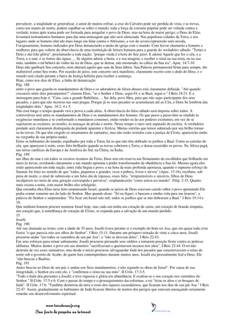 prevalecer, a iniqüidade se generalizar, o amor de muitos esfriar, a cruz do Calvário pode ser perdida de vista, e as trevas,
como um manto de morte, podem espalhar-se sobre o mundo; toda a força da corrente popular pode ser voltada contra a
verdade; trama após trama pode ser formada para aniquilar o povo de Deus; mas na hora de maior perigo, o Deus de Elias
levantará instrumentos humanos para dar uma mensagem que não será silenciada. Nas populosas cidades da Terra, e nos
lugares onde os homens têm ido mais longe em falar contra o Altíssimo, a voz de severa repreensão será ouvida.
Corajosamente, homens indicados por Deus denunciarão a união da igreja com o mundo. Com fervor chamarão a homens e
mulheres para que voltem da observância de uma instituição de feitura humana para a guarda do verdadeiro sábado. "Temei a
Deus e dai-Lhe glória", proclamarão a toda nação, "porque vinda é a hora do Seu juízo. E adorai Aquele que fez o céu, e a
Terra, e o mar, e as fontes das águas. ... Se alguém adorar a besta, e a sua imagem, e receber o sinal na sua testa, ou na sua
mão, também o tal beberá do vinho da ira de Deus, que se deitou, não misturado, no cálice da Sua ira". Apoc. 14:7-10.
Deus não quebrará Seu concerto, nem alterará aquilo que saiu de Seus lábios. Sua Palavra permanecerá firme para sempre, tão
inalterável como Seu trono. Por ocasião do juízo, este concerto será manifesto, claramente escrito com o dedo de Deus; e o
mundo será citado perante a barra da Justiça Infinita para receber a sentença.
Hoje, como nos dias de Elias, a linha de demarcação
Pág. 188
entre o povo que guarda os mandamentos de Deus e os adoradores de falsos deuses está claramente definida. "Até quando
coxeareis entre dois pensamentos?" clamou Elias; "se o Senhor é Deus, segui-O; e se Baal, segui-o." I Reis 18:21. E a
mensagem para hoje é: "Caiu, caiu a grande Babilônia. ... Sai dela, povo Meu, para que não sejas participante dos seus
pecados, e para que não incorras nas suas pragas. Porque já os seus pecados se acumularam até ao Céu, e Deus Se lembrou das
iniqüidades dela." Apoc. 18:2, 4 e 5.
Não está longe o tempo quando virá a prova a cada alma. A observância do falso sábado será imposta sobre todos. A
controvérsia será entre os mandamentos de Deus e os mandamentos dos homens. Os que passo a passo têm-se rendido às
exigências mundanas e se conformado a mundanos costumes, então render-se-ão aos poderes existentes, em vez de se
sujeitarem ao escárnio, ao insulto, às ameaças de prisão e morte. Nesse tempo o ouro será separado da escória. A verdadeira
piedade será claramente distinguida da piedade aparente e fictícia. Muitas estrelas que temos admirado por seu brilho tornar-
se-ão trevas. Os que têm cingido os ornamentos do santuário, mas não estão vestidos com a justiça de Cristo, aparecerão então
na vergonha de sua própria nudez.
Entre os habitantes do mundo, espalhados por toda a Terra, há os que não têm dobrado os joelhos a Baal. Como as estrelas do
céu, que aparecem à noite, esses fiéis brilharão quando as trevas cobrirem a Terra, e densa escuridão os povos. Na África pagã,
nas terras católicas da Europa e da América do Sul, na China, na Índia,
Pág. 189
nas ilhas do mar e em todos os escuros recantos da Terra, Deus tem em reserva um firmamento de escolhidos que brilharão em
meio às trevas, revelando claramente a um mundo apóstata o poder transformador da obediência a Sua lei. Mesmo agora eles
estão aparecendo em toda nação, entre toda língua e povo; e na hora da mais profunda apostasia, quando o supremo esforço de
Satanás for feito no sentido de que "todos, pequenos e grandes, ricos e pobres, livres e servos" (Apoc. 13:16), recebam, sob
pena de morte, o sinal de submissão a um falso dia de repouso, esses fiéis, "irrepreensíveis e sinceros, filhos de Deus
inculpáveis no meio de uma geração corrompida e perversa", resplandecerão "como astros no mundo". Filip. 2:15. Quanto
mais escura a noite, com maior brilho eles refulgirão.
Que estranha obra Elias teria feito enumerando Israel, quando os juízos de Deus estavam caindo sobre o povo apostatado Ele
podia contar somente um do lado do Senhor. Mas quando disse: "Só eu fiquei, e buscam a minha vida para ma tirarem", a
palavra do Senhor o surpreendeu: "Fiz ficar em Israel sete mil: todos os joelhos que se não dobraram a Baal." I Reis 19:14 e
18.
Que nenhum homem procure numerar Israel hoje, mas cada um tenha um coração de carne, um coração de branda simpatia,
um coração que, à semelhança do coração de Cristo, se expanda para a salvação de um mundo perdido.
15
Josafá
Pág. 190
Até sua chamada ao trono, com a idade de 35 anos, Josafá tivera perante si o exemplo do bom rei Asa, que em quase toda crise
fizera "o que parecia reto aos olhos do Senhor". I Reis 15:11. Durante um próspero reinado de vinte e cinco anos, Josafá
procurou andar "em todos os caminhos de seu pai Asa", e "não se desviou deles". I Reis 22:43.
Em seus esforços para reinar sabiamente, Josafá procurou persuadir seus súditos a tomarem posição firme contra as práticas
idólatras. Muitos dentre o povo em seu domínio "sacrificavam e queimavam incenso nos altos". I Reis 22:44. O rei não
destruiu de vez esses santuários; mas desde o início procurou salvaguardar Judá dos pecados que caracterizavam o reino do
norte sob o governo de Acabe, de quem fora contemporâneo durante muitos anos. Josafá era pessoalmente leal a Deus. Ele
"não buscou a Baalins.
Pág. 191
Antes buscou ao Deus de seu pai, e andou nos Seus mandamentos, e não segundo as obras de Israel". Por causa de sua
integridade, o Senhor era com ele, e "confirmou o reino na sua mão". II Crôn. 17:3-5.
"Todo o Judá deu presentes a Josafá; e teve riquezas e glória em abundância. E exaltou-se o seu coração nos caminhos do
Senhor." II Crôn. 17:5 e 6. Com o passar do tempo e o prosseguimento das reformas, o rei "tirou os altos e os bosques de
Judá". II Crôn. 17:6. "Também desterrou da terra o resto dos rapazes escandalosos, que ficaram nos dias de seu pai Asa." I Reis
22:47. Assim, gradualmente os habitantes de Judá ficaram libertos de muitos dos perigos que estavam ameaçando seriamente
retardar seu desenvolvimento espiritual.


                 www.terceiroanjo.org
            Sua fonte de pesquisa na internet
 