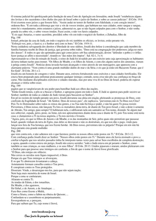 O sistema judicial foi aperfeiçoado pela fundação de uma Corte de Apelação em Jerusalém, onde Josafá "estabeleceu alguns
dos levitas e dos sacerdotes e dos chefes dos pais de Israel sobre o juízo do Senhor, e sobre as causas judiciais". II Crôn. 19:8.
O rei exortou esses juízes a que fossem fiéis. "Assim andai no temor do Senhor com fidelidade, e com coração inteiro",
ordenou-lhes. "E em toda a diferença que vier a vós de vossos irmãos, que habitam nas suas cidades, entre sangue e sangue,
entre lei e mandamento, entre estatutos e juízos, admoestai-os, que se não façam culpados para com o Senhor, e não venha
grande ira sobre vós, e sobre vossos irmãos. Fazei assim, e não vos fareis culpados.
"E eis aqui Amarias, o sumo sacerdote, presidirá sobre vós em todo o negócio do Senhor; e Zebadias, filho de
Pág. 198
Ismael, príncipe da casa de Judá, em todo o negócio do rei; também os oficiais, os levitas, estão perante vós.
"Esforçai-vos, pois, e fazei-o, e o Senhor será com os bons." II Crôn. 19:9-11.
Nesta cuidadosa salvaguarda dos direitos e liberdade de seus súditos, Josafá deu ênfase à consideração que cada membro da
família humana recebe do Deus de justiça, que governa sobre todos. "Deus está na congregação dos poderosos; julga no meio
dos deuses". E todos os que são apontados para agir como juízes sob Sua administração, devem "defender o pobre e o órfão;
fazer justiça ao aflito e necessitado", tirando-os "das mãos dos ímpios". Sal. 82:1, 3 e 4.
Aproximando-se o fim do reinado de Josafá, o reino de Judá foi invadido por um exército ante cuja aproximação os habitantes
da terra tinham razões para tremer. "Os filhos de Moabe, e os filhos de Amom, e com eles alguns outros dos amonitas, vieram
à peleja contra Josafá". Notícias desta invasão haviam alcançado o reino através de um mensageiro, que apareceu com a
alarmante palavra: "Vem contra ti uma grande multidão dalém do mar e da Síria; e eis que já estão em Hazazom-Tamar, que é
En-Gedi". II Crôn. 20:1 e 2.
Josafá era um homem de coragem e valor. Durante anos, estivera fortalecendo seus exércitos e suas cidades fortificadas. Ele
estava bem preparado para enfrentar praticamente qualquer inimigo; contudo, nesta crise não pôs sua confiança no braço de
carne. Não mediante disciplinados exércitos e cidades muradas, mas por uma viva fé no Deus de Israel, poderia ele esperar
alcançar a vitória sobre esses
Pág. 199
pagãos que se vangloriavam de seu poder para humilhar Judá aos olhos das nações.
"Então Josafá temeu, e pôs-se a buscar o Senhor, e apregoou jejum em todo o Judá. E Judá se ajuntou para pedir socorro ao
Senhor; também de todas as cidades de Judá vieram para buscarem ao Senhor".
Em pé no recinto do templo perante seu povo, Josafá derramou sua alma em oração, pleiteando as promessas de Deus, com
confissão da fragilidade de Israel. "Ah Senhor, Deus de nossos pais", ele suplicava, "porventura não és Tu Deus nos Céus?
Pois Tu és Dominador sobre todos os reinos das gentes, e na Tua mão há força e poder, e não há quem Te possa resistir.
Porventura, ó Deus nosso, não lançaste Tu fora os moradores desta terra, de diante do Teu povo Israel, e não a deste à semente
de Abraão, Teu amigo, para sempre? E habitaram nela, e edificaram nela um santuário ao Teu nome, dizendo: Se algum mal
nos sobrevier, espada, juízo, peste, ou fome, nós nos apresentaremos diante desta casa e diante de Ti; pois Teu nome está nesta
casa; e clamaremos a Ti na nossa angústia, e Tu nos ouvirás e livrarás.
"Agora, pois, eis que os filhos de Amom e de Moabe, e os das montanhas de Seir, pelos quais não permitiste que passasse
Israel, quando vinham da terra do Egito, mas deles se desviaram e não os destruíram, eis que nos dão o pago, vindo para
lançar-nos fora da Tua herança, que nos fizeste herdar. Ah Deus nosso, porventura não os julgarás? Porque em nós não há
força perante esta grande multidão
Pág. 200
que vem contra nós, e não sabemos nós o que faremos; porém os nossos olhos estão postos em Ti." II Crôn. 20:3-12.
Com confiança podia Josafá dizer ao Senhor: "Nossos olhos estão postos em Ti." Durante anos ele havia ensinado o povo a
confiar nAquele que nos séculos passados tinha-Se interposto tantas vezes para salvar Seus escolhidos de completa destruição;
e agora, quando o reino estava em perigo, Josafá não estava sozinho; "todo o Judá estava em pé perante o Senhor, como
também as suas crianças, as suas mulheres, e os seus filhos". II Crôn. 20:13. Unidos jejuaram e oraram; unidos pleitearam com
o Senhor para que pusesse seus inimigos em confusão, a fim de que o nome de Jeová fosse glorificado.
"Ó Deus, não estejas em silêncio;
Não cerres os ouvidos nem fiques impassível, ó Deus.
Porque eis que Teus inimigos se alvoroçam,
E os que Te aborrecem levantaram a cabeça.
Astutamente formam conselho contra o Teu povo,
E conspiram contra os Teus protegidos.
Disseram: Vinde, e desarraigue-mo-los, para que não sejam nação,
Nem haja mais memória do nome de Israel.
Porque a uma se conluiaram;
Aliaram-se contra Ti.
As tendas de Edom, e dos ismaelitas,
De Moabe, e dos agarenos,
De Gebal, e de Amom, e de Amaleque. ...
Faze-lhes como fizeste a Midiã,
Como a Sísera, como a Jabim na ribeira de Quisom; ...
Confundam-se e assombrem-se perpetuamente;
Envergonhem-se, e pereçam,
Para que saibam que Tu, cujo nome é Jeová,


                 www.terceiroanjo.org
            Sua fonte de pesquisa na internet
 