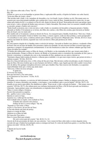 És o Altíssimo sobre toda a Terra." Sal. 83.
Pág. 201
Unindo-se o povo ao rei em humilhar-se perante Deus, e suplicando dEle auxílio, o Espírito do Senhor veio sobre Jaaziel,
"levita dos filhos de Asafe, e disse":
"Dai ouvidos todo o Judá, e vós, moradores de Jerusalém, e tu, ó rei Josafá. Assim o Senhor vos diz: Não temais nem vos
assusteis por causa desta grande multidão, pois a peleja não é vossa, senão de Deus. Amanhã descereis contra eles; eis que
sobem pela ladeira de Ziz, e os achareis no fim do vale, diante do deserto de Jeruel. Nesta peleja não tereis que pelejar; parai,
estai em pé, e vede a salvação do Senhor para convosco, ó Judá e Jerusalém. Não temais, nem vos assusteis; amanhã saí-lhes
ao encontro, porque o Senhor será convosco".
"Então Josafá se prostrou com o rosto em terra; e todo o Judá e os moradores de Jerusalém se lançaram perante o Senhor,
adorando ao Senhor. E levantaram-se os levitas, dos filhos dos coatitas, e dos filhos dos coraítas, para louvarem ao Senhor
Deus de Israel, com voz muito alta".
Pela manhã cedo se levantaram e saíram ao deserto de Tecoa. Ao avançarem para a batalha, Josafá disse: "Ouvi-me, ó Judá, e
vós moradores de Jerusalém: Crede no Senhor vosso Deus, e estareis seguros; crede nos Seus profetas, e sereis prosperados".
"E aconselhou-se com o povo, e ordenou cantores para o Senhor, que louvassem a Majestade santa." II Crôn. 20:14-21. Esses
cantores iam diante do exército, erguendo suas vozes em louvor a Deus pela promessa de vitória.
Pág. 202
Era uma maneira singular de ir à batalha contra o exército do inimigo - louvando ao Senhor com cânticos, e exaltando o Deus
de Israel. Este era seu hino de batalha. Eles possuíam a beleza da santidade. Se mais louvores de Deus tivessem lugar agora,
esperança e coragem e fé aumentariam constantemente. E isto não fortaleceria as mãos dos valentes soldados que hoje estão
firmes em defesa da verdade?
"O Senhor pôs emboscadas contra os filhos de Amom, e de Moabe e os das montanhas de Seir, que vieram contra Judá, e
foram desbaratados. Porque os filhos de Amom e de Moabe se levantaram contra os moradores das montanhas de Seir, para os
destruir e exterminar; e, acabando eles com os das montanhas de Seir, ajudaram uns aos outros a destruir-se.
"Entretanto chegou Judá à atalaia do deserto; e olharam para a multidão, e eis que eram corpos mortos, que jaziam em terra, e
nenhum escapou." II Crôn. 20:22-24.
Deus foi a força de Judá nesta crise, e é Ele a força de Seu povo hoje. Não devemos confiar em príncipes, ou pôr o homem no
lugar de Deus. Devemos lembrar que os seres humanos são falíveis e falhos, e que Aquele que tem todo o poder é nossa forte
torre de defesa. Em qualquer emergência devemos sentir que a batalha é Sua. Seus recursos são ilimitados, e as aparentes
impossibilidades farão que a vitória seja ainda maior.
"Salva-nos, ó Deus da nossa salvação,
         E ajuda-nos
E livra-nos das nações,
Para que louvemos o Teu santo nome,
E nos gloriemos no Teu louvor." I Crôn. 16:35.
Pág. 203
Carregados com os despojos, os exércitos de Judá retornaram "com alegria, porque o Senhor os alegrara acerca dos seus
inimigos. E vieram a Jerusalém com alaúdes, e com harpas, e com trombetas, para a casa do Senhor". II Crôn. 20:27 e 28.
Grande era seu motivo para júbilo. Em obediência à ordem: "Estai em pé, e vede a salvação do Senhor. ... Não temais, nem vos
assusteis" (II Crôn. 20:17), eles tinham posto sua confiança inteiramente em Deus, e Ele Se havia provado sua fortaleza e
Libertador. Agora podiam cantar com entendimento os inspirados hinos de Davi:
"Deus é o nosso refúgio e fortaleza,
Socorro bem presente na angústia. ...
Ele... quebra o arco e corta a lança;
Queima os carros no fogo.
Aquietai-vos, e sabei que Eu sou Deus;
Serei exaltado entre as nações, serei exaltado na Terra.
         O Senhor dos exércitos está conosco,
         O Deus de Jacó é o nosso refúgio." Sal. 46.
"Segundo é o Teu nome, ó Deus,
Assim é o Teu louvor, até aos fins da Terra:
A Tua mão direita está cheia de justiça.
Alegre-se o monte de Sião;
Alegrem-se as filhas de Judá
Por causa dos Teus juízos. ...
Deus é o nosso Deus para sempre;
         Ele será o nosso guia até a morte." Sal. 48:10, 11 e 14.
Através da fé dos governantes de Judá e de seus exércitos, "veio o temor de Deus sobre todos os reinos daquelas terras,
ouvindo eles que o Senhor havia pelejado contra os inimigos de Israel. E o reino de Josafá ficou quieto; e o seu Deus lhe deu
repouso em redor". II Crôn. 20:29 e 30.
16
A Queda da Casa de Acabe
Pág. 204


                 www.terceiroanjo.org
            Sua fonte de pesquisa na internet
 