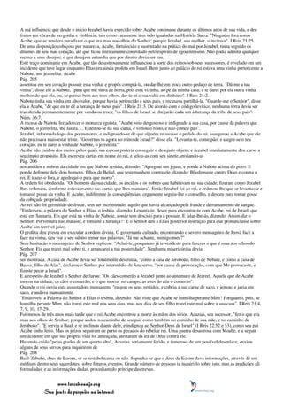 A má influência que desde o início Jezabel havia exercido sobre Acabe continuou durante os últimos anos de sua vida, e deu
frutos em obras de vergonha e violência, tais como raramente têm sido igualadas na História Sacra. "Ninguém fora como
Acabe, que se vendera para fazer o que era mau aos olhos do Senhor; porque Jezabel, sua mulher, o incitava". I Reis 21:25.
De uma disposição cobiçosa por natureza, Acabe, fortalecido e sustentado na prática do mal por Jezabel, tinha seguido os
ditames de seu mau coração, até que ficou inteiramente controlado pelo espírito de egocentrismo. Não podia admitir qualquer
recusa a seus desejos; o que desejava entendia que por direito devia ser seu.
Este traço dominante em Acabe, que tão desastrosamente influenciou a sorte dos reinos sob seus sucessores, é revelado em um
incidente que teve lugar enquanto Elias era ainda profeta em Israel. Bem junto ao palácio do rei estava uma vinha pertencente a
Nabote, um jezreelita. Acabe
Pág. 205
assentou em seu coração possuir esta vinha; e propôs comprá-la, ou dar-lhe em troca outro pedaço de terra. "Dá-me a tua
vinha", disse ele a Nabote, "para que me sirva de horta, pois está vizinha, ao pé da minha casa; e te darei por ela outra vinha
melhor do que ela, ou, se parece bem aos teus olhos, dar-te-ei a sua valia em dinheiro". I Reis 21:2.
Nabote tinha sua vinha em alto valor, porque havia pertencido a seus pais, e recusava partilhá-la. "Guarde-me o Senhor", disse
ela a Acabe, "de que eu te dê a herança de meus pais". I Reis 21:3. De acordo com o código levítico, nenhuma terra devia ser
transferida permanentemente por venda ou troca; "os filhos de Israel se chegarão cada um à herança da tribo de seus pais".
Núm. 36:7.
A recusa de Nabote fez adoecer o monarca egoísta. "Acabe veio desgostoso e indignado a sua casa, por causa da palavra que
Nabote, o jezreelita, lhe falara. ... E deitou-se na sua cama, e voltou o rosto, e não comeu pão".
Jezabel, informada logo dos pormenores, e indignando-se de que alguém recusasse o pedido do rei, assegurou a Acabe que ele
não precisava mais estar triste. "Governas tu agora no reino de Israel?" disse ela. "Levanta-te, come pão, e alegre-se o teu
coração; eu te darei a vinha de Nabote, o jezreelita".
Acabe não cuidou dos meios pelos quais sua esposa poderia conseguir o desejado objeto, e Jezabel imediatamente deu curso a
seu ímpio propósito. Ela escreveu cartas em nome do rei, e selou-as com seu sinete, enviando-as
Pág. 206
aos anciãos e nobres da cidade em que Nabote residia, dizendo: "Apregoai um jejum, e ponde a Nabote acima do povo. E
ponde defronte dele dois homens, filhos de Belial, que testemunhem contra ele, dizendo: Blasfemaste contra Deus e contra o
rei. E trazei-o fora, e apedrejai-o para que morra".
A ordem foi obedecida. "Os homens da sua cidade, os anciãos e os nobres que habitavam na sua cidade, fizeram como Jezabel
lhes ordenara, conforme estava escrito nas cartas que lhes mandara". Então Jezabel foi ao rei, e ordenou-lhe que se levantasse e
tomasse posse da vinha. E Acabe, indiferente às conseqüências, cegamente seguiu-lhe o conselho, e desceu para tomar posse
da cobiçada propriedade.
Ao rei não foi permitido desfrutar, sem ser incriminado, aquilo que havia alcançado pela fraude e derramamento de sangue.
"Então veio a palavra do Senhor a Elias, o tesbita, dizendo: Levanta-te, desce para encontrar-te com Acabe, rei de Israel, que
está em Samaria. Eis que está na vinha de Nabote, aonde tem descido para a possuir. E falar-lhe-ás, dizendo: Assim diz o
Senhor: Porventura não mataste, e tomaste a herança?" E o Senhor deu a Elias posterior instrução para que pronunciasse sobre
Acabe um terrível juízo.
O profeta deu pressa em executar a ordem divina. O governante culpado, encontrando o severo mensageiro de Jeová face a
face na vinha, deu voz a seu súbito temor nas palavras: "Já me achaste, inimigo meu?"
Sem hesitação o mensageiro do Senhor replicou: "Achei-te; porquanto já te vendeste para fazeres o que é mau aos olhos do
Senhor. Eis que trarei mal sobre ti, e arrancarei a tua posteridade". Nenhuma misericórdia devia
Pág. 207
ser mostrada. A casa de Acabe devia ser totalmente destruída, "como a casa de Jeroboão, filho de Nebate, e como a casa de
Baasa, filho de Aías", declarou o Senhor por intermédio de Seu servo, "por causa da provocação, com que Me provocaste, e
fizeste pecar a Israel".
E a respeito de Jezabel o Senhor declarou: "Os cães comerão a Jezabel junto ao antemuro de Jezreel. Aquele que de Acabe
morrer na cidade, os cães o comerão; e o que morrer no campo, as aves do céu o comerão".
Quando o rei ouviu esta assustadora mensagem, "rasgou os seus vestidos, e cobriu a sua carne de saco, e jejuou; e jazia em
saco, e andava mansamente.
"Então veio a Palavra do Senhor a Elias o tesbita, dizendo: Não viste que Acabe se humilha perante Mim? Porquanto, pois, se
humilha perante Mim, não trarei este mal nos seus dias, mas nos dias de seu filho trarei este mal sobre a sua casa". I Reis 21:4,
7, 9, 10, 17-29.
Foi menos de três anos mais tarde que o rei Acabe encontrou a morte às mãos dos sírios. Acazias, seu sucessor, "fez o que era
mau aos olhos do Senhor; porque andou no caminho de seu pai, como também no caminho de sua mãe, e no caminho de
Jeroboão". "E serviu a Baal, e se inclinou diante dele, e indignou ao Senhor Deus de Israel" (I Reis 22:52 e 53), como seu pai
Acabe tinha feito. Mas os juízos seguiram de perto os pecados do rebelde rei. Uma guerra desastrosa com Moabe, e a seguir
um acidente em que sua própria vida foi ameaçada, atestaram da ira de Deus contra ele.
Havendo caído "pelas grades de um quarto alto", Acazias, seriamente ferido, e temeroso de um possível desenlace, enviou
alguns de seus servos para inquirirem de
Pág. 208
Baal-Zebube, deus de Ecrom, se se restabeleceria ou não. Supunha-se que o deus de Ecrom dava informações, através de um
médium dentre seus sacerdotes, sobre futuros eventos. Grande número de pessoas ia inquiri-lo sobre isto; mas as predições ali
formuladas, e as informações dadas, procediam do príncipe das trevas.


                 www.terceiroanjo.org
            Sua fonte de pesquisa na internet
 