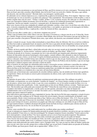 Os servos de Acazias encontraram-se com um homem de Deus, que fê-los retornar ao rei com a mensagem: "Porventura não há
Deus em Israel, para irdes consultar a Baal-Zebube, deus de Ecrom? E por isso assim diz o Senhor: Da cama, a que subiste,
não descerás, mas sem falta morrerás". Havendo dado a sua mensagem, o profeta partiu.
Os admirados servos voltaram depressa ao rei, e repetiram-lhe as palavras do homem de Deus. O rei inquiriu: "Qual era o traje
do homem que vos veio ao encontro e vos falou estas palavras?" Eles responderam: "Era um homem vestido de pêlos, e com os
lombos cingidos dum cinto de couro". "É Elias, o tesbita" (II Reis 1:2-8), exclamou Acazias. Ele sabia que se o desconhecido a
quem seus mensageiros tinham encontrado, fosse de fato Elias, as palavras de condenação pronunciadas seguramente se
cumpririam. Ansioso por impedir, se possível, o ameaçado juízo, ele determinou mandar vir o profeta.
Duas vezes Acazias enviou uma companhia de soldados para intimidar o profeta, e duas vezes a ira de Deus caiu sobre eles em
juízo. A terceira companhia de soldados humilhou-se perante Deus; e seu capitão, ao aproximar-se do mensageiro do Senhor,
"pôs-se de joelhos diante de Elias, e suplicou-lhe, e disse-lhe: homem de Deus, seja, peço-te,
Pág. 209
preciosa aos teus olhos a minha vida, e a vida destes cinqüenta teus servos".
"Então o anjo do Senhor disse a Elias: Desce com este; não temas. E levantou-se, e desceu com ele ao rei. E disse-lhe: Assim
diz o Senhor: Porque enviaste mensageiros a consultar a Baal-Zebube, deus de Ecrom? Porventura é por que não há Deus em
Israel, para consultar a Sua palavra? Portanto desta cama, a que subiste, não descerás, mas certamente morrerás". I Reis 1:13-
16.
Durante o reinado de seu pai, Acazias tinha testemunhado as maravilhosas obras do Altíssimo. Ele vira as terríveis evidências
que Deus havia dado ao apostatado Israel, da maneira como Ele trata os que põem de lado obrigatórios reclamos de Sua lei.
Acazias tinha agido como se essas terríveis realidades fossem apenas tolas histórias. Em vez de humilhar seu coração perante
Pág. 210
o Senhor, ele havia seguido após Baal, e afinal tinha arriscado sobre isto seu mais ousado ato de impiedade. Rebelde e não
disposto a arrepender-se, Acazias morreu "conforme a palavra do Senhor, que Elias falara". II Reis 1:17.
A história do pecado do rei Acazias e sua punição traz em si uma advertência que ninguém pode subestimar impunemente.
Homens de hoje podem não prestar homenagem a deuses pagãos, contudo milhares estão adorando no altar de Satanás tão
verdadeiramente como o fizera o rei de Israel. O espírito de idolatria predomina no mundo hoje, embora, sob a influência de
ciência e educação, tenha assumido formas mais refinadas e atrativas que nos dias em que Acazias procurou o deus de Ecrom.
Cada dia acrescenta suas lastimáveis evidências de que a fé na segura Palavra da Profecia está em declínio, e que em seu lugar
superstições e satânicos enganos estão cativando a mente de muitos.
Hoje os mistérios do culto pagão são substituídos pelas sessões e associações secretas, ocultismos e maravilhas dos médiuns
espíritas. As revelações desses médiuns são avidamente recebidas por milhares que se recusam a aceitar a luz através da
Palavra de Deus ou de Seu Espírito. Crentes no espiritismo podem falar com desdém dos mágicos do passado, mas o grande
enganador ri triunfante ao se renderem eles a suas artes sob uma forma diferente.
Há muitos que se horrorizam ante o pensamento de consultar médiuns espíritas, mas são atraídos por formas mais agradáveis
de espiritismo. Outros são levados ao extravio pelos ensinamentos da ciência cristã, e pelo misticismo da teosofia e outras
religiões orientais.
Pág. 211
Os apóstolos de quase todas as formas de espiritismo sustentam possuir poder para curar. Eles atribuem este poder à
eletricidade, ao magnetismo, aos assim chamados "remédios de simpatia", ou a forças latentes contidas na mente do homem. E
não são poucos, mesmo neste século cristão, os que vão a esses curandeiros, em vez de confiar no poder do Deus vivo e na
habilidade de médicos bem qualificados. A mãe, vigiando junto ao leito de seu filhinho enfermo, exclama: "Nada mais posso
fazer. Não há médico que tenha poder para restaurar meu filho?" Falam-lhe das maravilhosas curas realizadas por algum
curandeiro clarividente ou magnetizador, e ela lhe confia seu ente querido, colocando-o nas mãos de Satanás tão
verdadeiramente como se ele estivesse ao seu lado. Em muitos casos a vida futura da criança é controlada por um poder
satânico que parece impossível quebrar.
Deus tinha motivos para desgostar-Se ante a impiedade de Acazias. Que não havia Ele feito para conquistar o coração do povo
de Israel e inspirar-lhes confiança em Si? Durante séculos Ele estivera dando a Seu povo manifestações de bondade e amor
nunca igualados. Desde o início mostrara que tinha as Suas "delícias com os filhos dos homens". Prov. 8:31. Fora um auxílio
sempre presente a todos que O buscavam em sinceridade. Contudo o rei de Israel, desviando-se agora de Deus para suplicar
ajuda ao pior inimigo de seu povo, proclamava aos pagãos que tinha mais confiança nos seus ídolos do que no Deus do Céu.
De igual maneira homens e mulheres desonram-nO quando tornam da Fonte de força e sabedoria para solicitar auxílio ou
conselho dos poderes das trevas. Se a ira de Deus foi acesa pelo ato de
Pág. 212
Acazias, como considera Ele os que, tendo ainda maior luz, escolhem adotar uma conduta semelhante?
Os que se entregam aos enganos de Satanás podem presumir de grandes benefícios recebidos; mas prova isto que sua conduta é
sábia ou prudente? Como seria se a vida fosse prolongada? Se vantagens temporais fossem concedidas? Valerá a pena no fim
haver desrespeitado a vontade de Deus? Tais lucros aparentes provar-se-ão no final uma perda irreparável. Não podemos
derribar impunemente uma única barreira que Deus tenha construído para guardar Seu povo do poder de Satanás.
Como Acazias não tivesse filhos, foi sucedido por Jorão, seu irmão, o qual reinou sobre as dez tribos por doze anos. Durante
esses anos sua mãe, Jezabel, ainda viveu, e continuou a exercer sua má influência sobre os negócios da nação. Costumes
idólatras eram ainda praticados por muitos dentre o povo. O próprio Jorão "fez o que era mau aos olhos do Senhor; porém não
como seu pai, nem como sua mãe, porque tirou a estátua de Baal, que seu pai fizera. Contudo aderiu aos pecados de Jeroboão,
filho de Nebate, que fizera pecar a Israel; não se apartou deles". II Reis 3:2 e 3.


                 www.terceiroanjo.org
            Sua fonte de pesquisa na internet
 