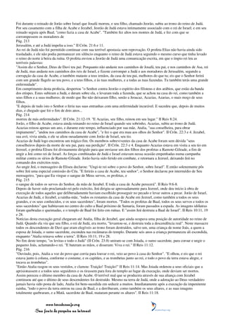 Foi durante o reinado de Jorão sobre Israel que Josafá morreu, e seu filho, chamado Jeorão, subiu ao trono do reino de Judá.
Por seu casamento com a filha de Acabe e Jezabel, Jeorão de Judá estava intimamente associado com o rei de Israel; e em seu
reinado seguiu após Baal, "como fazia a casa de Acabe". "Também fez altos nos montes de Judá, e fez com que se
corrompessem os moradores de
Pág. 213
Jerusalém, e até a Judá impeliu a isso." II Crôn. 21:6 e 11.
Ao rei de Judá não foi permitido continuar com sua terrível apostasia sem reprovação. O profeta Elias não havia ainda sido
trasladado, e ele não podia permanecer em silêncio enquanto o reino de Judá estava seguindo o mesmo curso que tinha levado
o reino do norte à beira da ruína. O profeta enviou a Jeorão de Judá uma comunicação escrita, em que o ímpio rei leu as
terríveis palavras:
"Assim diz o Senhor, Deus de Davi teu pai: Porquanto não andaste nos caminhos de Josafá, teu pai, e nos caminhos de Asa, rei
de Judá, mas andaste nos caminhos dos reis de Israel, e fizeste corromper a Judá e aos moradores de Jerusalém, segundo a
corrupção da casa de Acabe, e também mataste a teus irmãos, da casa de teu pai, melhores do que tu; eis que o Senhor ferirá
com um grande flagelo ao teu povo, e a teus filhos, e às tuas mulheres, e a todas as tuas fazendas. Tu também terás uma grande
enfermidade".
Em cumprimento desta profecia, despertou "o Senhor contra Jeorão o espírito dos filisteus e dos arábios, que estão da banda
dos etíopes. Estes subiram a Judá, e deram sobre ela, e levaram toda a fazenda, que se achou na casa do rei, como também a
seus filhos e a suas mulheres; de modo que lhe não deixaram filho, senão a Jeoacaz, Acazias, Azarias, o mais moço de seus
filhos.
"E depois de tudo isto o Senhor o feriu nas suas entranhas com uma enfermidade incurável. E sucedeu que, depois de muitos
dias, e chegado que foi o fim de dois anos...
Pág. 214
morreu de más enfermidades". II Crôn. 21:12-19. "E Acazias, seu filho, reinou em seu lugar." II Reis 8:24.
Jorão, o filho de Acabe, estava ainda reinando no reino de Israel quando seu sobrinho, Acazias, subiu ao trono de Judá.
Acazias reinou apenas um ano, e durante este tempo, influenciado por sua mãe, Atalia, "sua conselheira, para obrar
impiamente", "andou nos caminhos da casa de Acabe", "e fez o que era mau aos olhos do Senhor". II Crôn. 22:3 e 4. Jezabel,
sua avó, vivia ainda, e ele se aliou ousadamente com Jorão de Israel, seu tio.
Acazias de Judá logo encontrou um trágico fim. Os membros sobreviventes da casa de Acabe foram sem dúvida "seus
conselheiros depois da morte de seu pai, para sua perdição". II Crôn. 22:3 e 4. Enquanto Acazias estava em visita a seu tio em
Jezreel, o profeta Eliseu foi divinamente dirigido para que enviasse um dos filhos dos profetas a Ramote-Gileade, a fim de
ungir a Jeú como rei de Israel. As forças combinadas de Judá e Israel estavam nessa ocasião empenhadas numa campanha
militar contra os sírios de Ramote-Gileade. Jorão havia sido ferido em combate, e retornara a Jezreel, deixando Jeú no
comando dos exércitos reais.
Ao ungir Jeú, o mensageiro de Eliseu declarou: "Ungi-te rei sobre o povo do Senhor, sobre Israel". E então solenemente pôs
sobre Jeú uma especial comissão do Céu. "E ferirás a casa de Acabe, teu senhor", o Senhor declarou por intermédio de Seu
mensageiro, "para que Eu vingue o sangue de Meus servos, os profetas, e
Pág. 215
o sangue de todos os servos do Senhor, da mão de Jezabel. E toda a casa de Acabe perecerá". II Reis 9:6-8.
Depois de haver sido proclamado rei pelo exército, Jeú dirigiu-se apressadamente para Jezreel, onde deu início à obra de
execução de todos aqueles que deliberadamente haviam escolhido prosseguir no pecado e levar outros a pecar. Jorão de Israel,
Acazias de Judá, e Jezabel, a rainha-mãe, "todos os restantes da casa de Acabe em Jezreel, como também a todos os seus
grandes, e os seus conhecidos, e os seus sacerdotes", foram mortos. "Todos os profetas de Baal, todos os seus servos e todos os
seus sacerdotes" que habitavam no centro do culto a Baal próximo de Samaria, foram passados a espada. As imagens idólatras
foram quebradas e queimadas, e o templo de Baal foi feito em ruínas. E "assim Jeú destruiu a Baal de Israel". II Reis 10:11, 19
e 28.
Notícias desta execução geral chegaram até Atalia, filha de Jezabel, que ainda ocupava uma posição de autoridade no reino de
Judá. Quando ela viu que seu filho, o rei de Judá, era morto, "levantou-se, e destruiu toda a descendência real". Neste massacre
todos os descendentes de Davi que eram elegíveis ao trono foram destruídos, salvo um, uma criança de nome Joás, a quem a
esposa de Joiada, o sumo sacerdote, escondeu nas recâmaras do templo. Durante seis anos a criança permaneceu ali escondida,
enquanto "Atalia reinava sobre a terra". II Reis 10:11, 19 e 28.
No fim deste tempo, "os levitas e todo o Judá" (II Crôn. 23:8) uniram-se com Joiada, o sumo sacerdote, para coroar e ungir o
pequeno Joás, aclamando-o rei. "E bateram as mãos, e disseram: Viva o rei." II Reis 11:12.
Pág. 216
"Ouvindo, pois, Atalia a voz do povo que corria para louvar o rei, veio ao povo à casa do Senhor". "E olhou, e eis que o rei
estava junto à coluna, conforme o costume, e os capitães, e as trombetas junto ao rei, e todo o povo da terra estava alegre, e
tocava as trombetas".
"Então Atalia rasgou os seus vestidos, e clamou: Traição! Traição!" II Reis 11:14. Mas Joiada ordenou a seus oficiais que a
aprisionassem e a todos seus seguidores e os tirassem para fora do templo ao lugar da execução, onde deviam ser mortos.
Assim pereceu o último membro da casa de Acabe. O terrível mal que se produzira através de sua aliança com Jezabel
continuou até que o último de seus descendentes foi destruído. Mesmo na terra de Judá, onde a adoração ao Deus verdadeiro
jamais havia sido posta de lado, Atalia foi bem-sucedida em seduzir a muitos. Imediatamente após a execução da impenitente
rainha, "todo o povo da terra entrou na casa de Baal, e a derribaram, como também os seus altares, e as suas imagens
totalmente quebraram, e a Matã, sacerdote de Baal, mataram perante os altares". II Reis 11:18.


                 www.terceiroanjo.org
            Sua fonte de pesquisa na internet
 