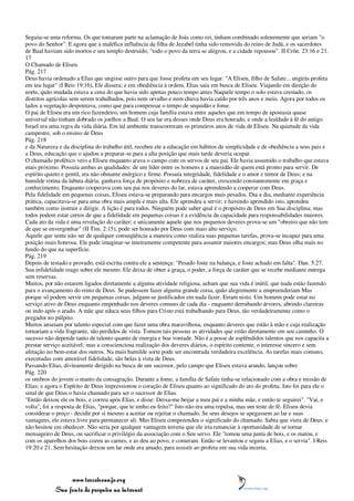 Seguiu-se uma reforma. Os que tomaram parte na aclamação de Joás como rei, tinham combinado solenemente que seriam "o
povo do Senhor". E agora que a maléfica influência da filha de Jezabel tinha sido removida do reino de Judá, e os sacerdotes
de Baal haviam sido mortos e seu templo destruído, "todo o povo da terra se alegrou, e a cidade repousou". II Crôn. 23:16 e 21.
17
O Chamado de Eliseu
Pág. 217
Deus havia ordenado a Elias que ungisse outro para que fosse profeta em seu lugar. "A Eliseu, filho de Safate... ungirás profeta
em teu lugar" (I Reis 19:16), Ele dissera; e em obediência à ordem, Elias saiu em busca de Eliseu. Viajando em direção do
norte, quão mudada estava a cena do que havia sido apenas pouco tempo antes Naquele tempo o solo estava crestado, os
distritos agrícolas sem serem trabalhados, pois nem orvalho e nem chuva havia caído por três anos e meio. Agora por todos os
lados a vegetação despontava, como que para compensar o tempo de sequidão e fome.
O pai de Eliseu era um rico fazendeiro, um homem cuja família estava entre aqueles que em tempo de apostasia quase
universal não tinham dobrado os joelhos a Baal. O seu lar era desses onde Deus era honrado, e onde a lealdade à fé do antigo
Israel era uma regra da vida diária. Em tal ambiente transcorreram os primeiros anos de vida de Eliseu. Na quietude da vida
campestre, sob o ensino de Deus
Pág. 218
e da Natureza e da disciplina do trabalho útil, recebeu ele a educação em hábitos de simplicidade e de obediência a seus pais e
a Deus, educação que o ajudou a preparar-se para a alta posição que mais tarde deveria ocupar.
O chamado profético veio a Eliseu enquanto arava o campo com os servos de seu pai. Ele havia assumido o trabalho que estava
mais próximo. Possuía ambas as qualidades: de um líder entre os homens e a mansidão de quem está pronto para servir. De
espírito quieto e gentil, era não obstante enérgico e firme. Possuía integridade, fidelidade e o amor e temor de Deus; e na
humilde rotina da labuta diária, ganhava força de propósito e nobreza de caráter, crescendo constantemente em graça e
conhecimento. Enquanto cooperava com seu pai nos deveres do lar, estava aprendendo a cooperar com Deus.
Pela fidelidade em pequenas coisas, Eliseu estava-se preparando para encargos mais pesados. Dia a dia, mediante experiência
prática, capacitava-se para uma obra mais ampla e mais alta. Ele aprendeu a servir; e havendo aprendido isto, aprendeu
também como instruir e dirigir. A lição é para todos. Ninguém pode saber qual é o propósito de Deus em Sua disciplina; mas
todos podem estar certos de que a fidelidade em pequenas coisas é a evidência da capacidade para responsabilidades maiores.
Cada ato da vida é uma revelação do caráter; e unicamente aquele que nos pequenos deveres prova-se um "obreiro que não tem
de que se envergonhar" (II Tim. 2:15), pode ser honrado por Deus com mais alto serviço.
Aquele que sente não ser de qualquer conseqüência a maneira como realiza suas pequenas tarefas, prova-se incapaz para uma
posição mais honrosa. Ele pode imaginar-se inteiramente competente para assumir maiores encargos; mas Deus olha mais no
fundo do que na superfície.
Pág. 219
Depois de testado e provado, está escrita contra ele a sentença: "Pesado foste na balança, e foste achado em falta". Dan. 5:27.
Sua infidelidade reage sobre ele mesmo. Ele deixa de obter a graça, o poder, a força de caráter que se recebe mediante entrega
sem reservas.
Muitos, por não estarem ligados diretamente a alguma atividade religiosa, acham que sua vida é inútil, que nada estão fazendo
para o avançamento do reino de Deus. Se pudessem fazer alguma grande coisa, quão alegremente a empreenderiam Mas
porque só podem servir em pequenas coisas, julgam-se justificados em nada fazer. Erram nisto. Um homem pode estar no
serviço ativo de Deus enquanto empenhado nos deveres comuns de cada dia - enquanto derrubando árvores, abrindo clareiras
ou indo após o arado. A mãe que educa seus filhos para Cristo está trabalhando para Deus, tão verdadeiramente como o
pregador no púlpito.
Muitos anseiam por talento especial com que fazer uma obra maravilhosa, enquanto deveres que estão à mão e cuja realização
tornariam a vida fragrante, são perdidos de vista. Tomem tais pessoas as atividades que estão diretamente em seu caminho. O
sucesso não depende tanto de talento quanto de energia e boa vontade. Não é a posse de esplêndidos talentos que nos capacita a
prestar serviço aceitável; mas a conscienciosa realização dos deveres diários, o espírito contente, o interesse sincero e sem
afetação no bem-estar dos outros. Na mais humilde sorte pode ser encontrada verdadeira excelência. As tarefas mais comuns,
executadas com amorável fidelidade, são belas à vista de Deus.
Passando Elias, divinamente dirigido na busca de um sucessor, pelo campo que Eliseu estava arando, lançou sobre
Pág. 220
os ombros do jovem o manto da consagração. Durante a fome, a família de Safate tinha-se relacionado com a obra e missão de
Elias; e agora o Espírito de Deus impressionou o coração de Eliseu quanto ao significado do ato do profeta. Isto foi para ele o
sinal de que Deus o havia chamado para ser o sucessor de Elias.
"Então deixou ele os bois, e correu após Elias, e disse: Deixa-me beijar a meu pai e a minha mãe, e então te seguirei". "Vai, e
volta", foi a resposta de Elias, "porque, que te tenho eu feito?" Isto não era uma repulsa, mas um teste de fé. Eliseu devia
considerar o preço - decidir por si mesmo a aceitar ou rejeitar o chamado. Se seus desejos se apegassem ao lar e suas
vantagens, ele estava livre para permanecer ali. Mas Eliseu compreendeu o significado do chamado. Sabia que viera de Deus, e
não hesitou em obedecer. Não seria por qualquer vantagem terrena que ele iria renunciar à oportunidade de se tornar
mensageiro de Deus, ou sacrificar o privilégio da associação com o Seu servo. Ele "tomou uma junta de bois, e os matou, e
com os aparelhos dos bois cozeu as carnes, e as deu ao povo, e comeram. Então se levantou e seguiu a Elias, e o servia". I Reis
19:20 e 21. Sem hesitação deixou um lar onde era amado, para assistir ao profeta em sua vida incerta.




                 www.terceiroanjo.org
            Sua fonte de pesquisa na internet
 