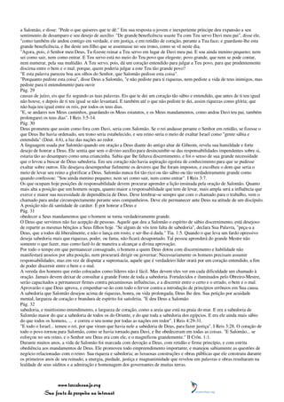 a Salomão, e disse: "Pede o que quiseres que te dê." Em sua resposta o jovem e inexperiente príncipe deu expansão a seu
sentimento de desamparo e seu desejo de auxílio: "De grande beneficência usaste Tu com Teu servo Davi meu pai", disse ele,
"como também ele andou contigo em verdade, e em justiça, e em retidão de coração, perante a Tua face; e guardaste-lhe esta
grande beneficência, e lhe deste um filho que se assentasse no seu trono, como se vê neste dia.
"Agora, pois, ó Senhor meu Deus, Tu fizeste reinar a Teu servo em lugar de Davi meu pai. E sou ainda menino pequeno; nem
sei como sair, nem como entrar. E Teu servo está no meio do Teu povo que elegeste; povo grande, que nem se pode contar,
nem numerar, pela sua multidão. A Teu servo, pois, dá um coração entendido para julgar a Teu povo, para que prudentemente
discirna entre o bem e o mal; porque, quem poderia julgar a este Teu tão grande povo?
"E esta palavra pareceu boa aos olhos do Senhor, que Salomão pedisse esta coisa".
"Porquanto pediste esta coisa", disse Deus a Salomão, "e não pediste para ti riquezas, nem pediste a vida de teus inimigos, mas
pediste para ti entendimento para ouvir
Pág. 29
causas de juízo, eis que fiz segundo as tuas palavras. Eis que te dei um coração tão sábio e entendido, que antes de ti teu igual
não houve, e depois de ti teu igual se não levantará. E também até o que não pediste te dei, assim riquezas como glória; que
não haja teu igual entre os reis, por todos os teus dias.
"E, se andares nos Meus caminhos, guardando os Meus estatutos, e os Meus mandamentos, como andou Davi teu pai, também
prolongarei os teus dias". I Reis 3:5-14.
Pág. 30
Deus prometeu que assim como fora com Davi, seria com Salomão. Se o rei andasse perante o Senhor em retidão, se fizesse o
que Deus lhe havia ordenado, seu trono seria estabelecido, e seu reino seria o meio de exaltar Israel como "gente sábia e
entendida" (Deut. 4:6), a luz das nações ao redor.
A linguagem usada por Salomão quando em oração a Deus diante do antigo altar de Gibeom, revela sua humildade e forte
desejo de honrar a Deus. Ele sentia que sem o divino auxílio para desincumbir-se das responsabilidades impendentes sobre si,
estaria tão ao desamparo como uma criancinha. Sabia que lhe faltava discernimento, e foi o senso de sua grande necessidade
que o levou a buscar de Deus sabedoria. Em seu coração não havia aspiração egoísta de conhecimento para que se pudesse
exaltar sobre outros. Ele desejava desempenhar fielmente os deveres que lhe foram impostos, e escolheu o dom que seria o
meio de levar seu reino a glorificar a Deus. Salomão nunca foi tão rico ou tão sábio ou tão verdadeiramente grande como
quando confessou: "Sou ainda menino pequeno; nem sei como sair, nem como entrar". I Reis 3:7.
Os que ocupam hoje posições de responsabilidade devem procurar aprender a lição ensinada pela oração de Salomão. Quanto
mais alta a posição que um homem ocupa, quanto maior a responsabilidade que tem de levar, mais ampla será a influência que
exerce e maior sua necessidade de dependência de Deus. Deve lembrar-se sempre que com o chamado para o trabalho, vem o
chamado para andar circunspectamente perante seus companheiros. Deve ele permanecer ante Deus na atitude de um discípulo.
A posição não dá santidade de caráter. É por honrar a Deus e
Pág. 31
obedecer a Seus mandamentos que o homem se torna verdadeiramente grande.
O Deus que servimos não faz acepção de pessoas. Aquele que deu a Salomão o espírito de sábio discernimento, está desejoso
de repartir as mesmas bênçãos a Seus filhos hoje. "Se algum de vós tem falta de sabedoria", declara Sua Palavra, "peça-a a
Deus, que a todos dá liberalmente, e não o lança em rosto, e ser-lhe-á dada." Tia. 1:5. Quando o que leva um fardo opressivo
deseja sabedoria mais que riquezas, poder, ou fama, não ficará desapontado. Tal pessoa aprenderá do grande Mestre não
somente o que fazer, mas como fazê-lo de maneira a alcançar a divina aprovação.
Por todo o tempo em que permanecer consagrado, o homem a quem Deus dotou com discernimento e habilidade não
manifestará anseios por alta posição, nem procurará dirigir ou governar. Necessariamente os homens precisam assumir
responsabilidades; mas em vez de disputar a supremacia, aquele que é verdadeiro líder orará por um coração entendido, a fim
de poder discernir entre o bem e o mal.
A vereda dos homens que estão colocados como líderes não é fácil. Mas devem eles ver em cada dificuldade um chamado à
oração. Jamais devem deixar de consultar a grande Fonte de toda a sabedoria. Fortalecidos e iluminados pelo Obreiro-Mestre,
serão capacitados a permanecer firmes contra pecaminosas influências, e a discernir entre o certo e o errado, o bem e o mal.
Aprovarão o que Deus aprova, e empenhar-se-ão com todo o fervor contra a introdução de princípios errôneos em Sua causa.
A sabedoria que Salomão desejou acima de riquezas, honra, ou vida prolongada, Deus lhe deu. Sua petição por acuidade
mental, largueza de coração e brandura de espírito foi satisfeita. "E deu Deus a Salomão
Pág. 32
sabedoria, e muitíssimo entendimento, e largueza de coração, como a areia que está na praia do mar. E era a sabedoria de
Salomão maior do que a sabedoria de todos os do Oriente, e do que toda a sabedoria dos egípcios. E era ele ainda mais sábio
do que todos os homens, ... e correu o seu nome por todas as nações em redor". I Reis 4:29-31.
"E todo o Israel... temeu o rei, por que viram que havia nele a sabedoria de Deus, para fazer justiça". I Reis 3:28. O coração de
todo o povo tornou para Salomão, como se havia tornado para Davi, e lhe obedeceram em todas as coisas. "E Salomão... se
esforçou no seu reino, e o Senhor seu Deus era com ele, e o magnificou grandemente." II Crôn. 1:1.
Durante muitos anos, a vida de Salomão foi marcada com devoção a Deus, com retidão e firme princípio, e com estrita
obediência aos mandamentos de Deus. Ele promoveu todo empreendimento importante, e manejou sabiamente as questões de
negócio relacionadas com o reino. Sua riqueza e sabedoria; as luxuosas construções e obras públicas que ele construiu durante
os primeiros anos de seu reinado; a energia, piedade, justiça e magnanimidade que revelou em palavras e obras resultaram na
lealdade de seus súditos e a admiração e homenagem dos governantes de muitas terras.



                 www.terceiroanjo.org
            Sua fonte de pesquisa na internet
 