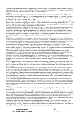 Tivesse Eliseu perguntado a Elias o que se esperava dele - qual seria sua obra - e lhe teria sido respondido: Deus o sabe; Ele o
fará conhecido de ti. Se esperares no Senhor, Ele responderá a todas as tuas inquirições. Podes vir comigo, se tens a evidência
de que Deus te chamou. Sabe por ti mesmo que Deus me está sustentando, e
Pág. 221
que é Sua voz que ouves. Se podes considerar todas as coisas como escória, para que possas ganhar o favor de Deus, vem.
Semelhante ao chamado que veio a Eliseu foi a resposta dada por Cristo ao jovem doutor que Lhe fez a pergunta: "Que bem
farei para conseguir a vida eterna?" "Se queres ser perfeito", disse Jesus, "vai, vende tudo o que tens, e dá-o aos pobres, e terás
um tesouro no Céu; e vem, e segue-Me". Mat. 19:16 e 21.
Eliseu aceitou o chamado para o serviço, não lançando um olhar sequer para trás, aos prazeres e confortos que estava deixando.
O jovem doutor, quando ouviu as palavras do Salvador, "retirou-se triste, porque possuía muitas propriedades". Mat. 19:22. Ele
não estava disposto a fazer o sacrifício. Seu amor por suas posses era maior que seu amor por Deus. Recusando-se a renunciar
tudo por Cristo, ele se provou indigno de um lugar no serviço do Mestre.
O chamado para depor tudo no altar do serviço vem a cada um. Não nos é pedido que sirvamos como Eliseu serviu, nem que
vendamos tudo que possuímos; mas Deus nos pede que demos ao Seu serviço o primeiro lugar em nossa vida, e não
permitamos se passe um só dia sem que façamos alguma coisa para avançar Sua obra na Terra. Ele não espera de todos a
mesma espécie de serviço. Um pode ser chamado a servir em terras estrangeiras; outro pode ser chamado a dar de seus meios
para o sustento do evangelho. Deus aceita a oferta de cada um. É a consagração da vida e de todos os seus interesses que é
necessário. Os que fazem essa consagração, ouvirão e obedecerão ao chamado do Céu.
Pág. 222
A todos que se tornam participantes de Sua graça, o Senhor aponta uma obra a ser feita em favor de outros. Individualmente
devemos permanecer em nosso lugar, dizendo: "Eis-me aqui, envia-me a mim". Isa. 6:8. Quer seja um ministro da Palavra ou
um médico, quer seja mercador ou fazendeiro, profissional ou mecânico, a responsabilidade repousa sobre ele. Sua obra deve
revelar a outros o evangelho de sua salvação. Toda atividade em que se empenhe deve ser um meio para este fim.
Não foi grande a obra de início requerida de Eliseu; deveres comuns ainda constituíam sua disciplina. É dito dele que
derramava água nas mãos de Elias, seu mestre. Ele estava disposto a fazer o que fosse que o Senhor ordenasse, e a cada passo
aprendia lições de humildade e serviço. Como assistente pessoal do profeta, ele continuou a provar-se fiel nas pequenas coisas,
enquanto com diário fortalecimento de propósito devotava-se à missão apontada por Deus.
A vida de Eliseu depois de unir-se a Elias não foi isenta de tentações. Provas ele as teve em abundância; mas em toda
emergência confiou em Deus. Foi tentado a pensar no lar que havia deixado, mas não deu guarida a essa tentação. Havendo
lançado mão do arado, resolveu não voltar atrás, e através de provações e lutas provou-se fiel a seu encargo.
O ministério compreende muito mais que pregar a Palavra. Significa educar jovens como Elias educou Eliseu, tirando-os de
seus deveres comuns e dando-lhes responsabilidades para levarem na obra de Deus - pequenos encargos a princípio, e maiores
na medida em que ganharem força e experiência. Há no ministério homens de fé e oração, homens que podem dizer:
Pág. 223
"O que era desde o princípio, o que ouvimos, o que vimos com os nossos olhos, o que temos contemplado, e as nossas mãos
tocaram da Palavra da vida; ... o que vimos e ouvimos, isso vos anunciamos." I João 1:1-3. Obreiros jovens, inexperientes,
devem ser treinados por trabalho prático em associação com esses experimentados servos de Deus. Assim, aprenderão como
levar as cargas.
Os que assumem este treinamento de jovens obreiros estão fazendo um nobre serviço. O Senhor mesmo coopera com seus
esforços. E os jovens sobre quem têm sido pronunciadas as palavras de consagração, cujo privilégio é estar em íntima
associação com obreiros piedosos e fervorosos, devem aproveitar o máximo de suas oportunidades. Deus os tem honrado por
havê-los escolhido para o Seu serviço e por havê-los colocado onde possam alcançar maior habilidade para isto; e eles devem
ser humildes, fiéis, obedientes e dispostos para o sacrifício. Se se submeterem à disciplina de Deus, seguindo Suas indicações,
e escolhendo Seus servos como seus conselheiros, redundarão em homens justos, firmes, e de princípios elevados, a quem
Deus pode confiar responsabilidades.
Ao ser o evangelho proclamado em sua pureza, homens serão chamados do arado e das atividades comerciais comuns que
ocupam em grande medida a mente, e serão educados em associação com homens de experiência. Ao aprenderem a trabalhar
com eficácia, proclamarão a verdade com poder. Através das mais maravilhosas operações da divina providência, montanhas
de dificuldades serão removidas e lançadas no mar. A mensagem que significa tanto para os habitantes da Terra será ouvida e
entendida. Os homens
Pág. 224
saberão o que é a verdade. Para a frente, sempre para a frente a obra avançará, até que toda a Terra tenha sido advertida; e
então virá o fim.
Por vários anos após o chamado de Eliseu, este e Elias trabalharam juntos, o mais jovem adquirindo diariamente maior preparo
para a sua obra. Elias havia sido o instrumento para a derrota de gigantescos males. A idolatria que, sustentada por Acabe e a
pagã Jezabel, tinha seduzido a nação, havia sido decididamente contida. Os profetas de Baal haviam sido mortos. Todo o povo
de Israel tinha sido profundamente despertado, e muitos estavam retornando à adoração a Deus. Como sucessor de Elias,
Eliseu, mediante instrução cuidadosa e paciente, devia procurar guiar Israel em caminho seguro. Sua associação com Elias, o
maior profeta desde Moisés, preparou-o para a obra que deveria logo assumir sozinho.
Durante esses anos de ministério unido, Elias era de tempos em tempos chamado a opor-se a flagrantes males com severa
repreensão. Quando o ímpio Acabe apoderou-se da vinha de Nabote, foi a voz de Elias que profetizou sua condenação e a
condenação de toda sua casa. E quando Acazias, após a morte de seu pai Acabe, voltou-se do Deus vivo para Baal-Zebube, o
deus de Ecrom, foi a voz de Elias que uma vez mais se fez ouvir em veemente protesto.


                 www.terceiroanjo.org
            Sua fonte de pesquisa na internet
 
