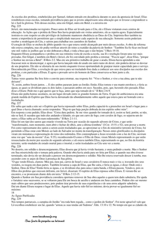 As escolas dos profetas, estabelecidas por Samuel, tinham entrado em decadência durante os anos da apostasia de Israel. Elias
restabeleceu essas escolas, tomando providência para que os jovens adquirissem uma educação que os levasse a engrandecer a
lei e fazê-la gloriosa. Três dessas escolas, uma em Gilgal, outra em Betel, e a terceira em
Pág. 225
Jericó, são mencionadas no registro. Pouco antes de Elias ser levado para o Céu, ele e Eliseu visitaram esses centros de
educação. As lições que o profeta de Deus lhes havia propiciado em visitas anteriores, ele as repetiu agora. Especialmente
instruiu-os com respeito ao alto privilégio de lealmente manterem obediência ao Deus do Céu. Imprimiu-lhes também na
mente a importância de permitirem que a simplicidade marcasse cada aspecto de sua educação. Somente assim poderiam
receber a modelagem do Céu, e saírem para trabalhar nos caminhos do Senhor.
O coração de Elias se encheu de júbilo quando viu o que estava sendo alcançado por meio dessas escolas. A obra de reforma
não estava completa, mas ele podia verificar através do reino a exatidão da palavra do Senhor: "Também Eu fiz ficar em Israel
sete mil: todos os joelhos que se não dobraram a Baal, e toda a boca que o não beijou." I Reis 19:18.
Enquanto Eliseu acompanhava o profeta em sua rotineira visita de escola a escola, sua fé e resolução foram uma vez mais
provadas. Em Gilgal, e também em Betel e Jericó, ele foi convidado pelo profeta a retornar. "Fica-te aqui", disse Elias, "porque
o Senhor me enviou a Betel". II Reis 2:2. Mas em seu primitivo trabalho de guiar o arado, Eliseu havia aprendido a não
fracassar nem se desencorajar; e agora que havia lançado mão do arado em outro ramo do dever, não poderia deixar-se desviar
de seu propósito. Ele não se afastaria de seu mestre enquanto tivesse oportunidade de granjear maior capacidade para o serviço.
Desconhecida por Elias, a revelação de que estava para ser trasladado fora dada a conhecer aos seus discípulos nas escolas dos
profetas, e em particular a Eliseu. E agora o provado servo do homem de Deus conservava-se bem junto a ele.
Pág. 226
Tantas vezes quantas lhe fora feito o convite para retornar, sua resposta foi: "Vive o Senhor, e vive a tua alma, que te não
deixarei".
"E, assim, ambos foram juntos. ... E eles ambos pararam junto ao Jordão. Então, Elias tomou o seu manto enrolou-o, e feriu as
águas, as quais se dividiram para os dois lados; e passaram ambos em seco. Sucedeu, pois, que, havendo eles passado, Elias
disse a Eliseu: Pede-me o que queres que te faça, antes que seja tomado de ti." II Reis 2:6-9.
Eliseu não pediu honras seculares, ou um lugar elevado entre os grandes homens da Terra. O que ele ambicionava era uma
grande medida do Espírito que Deus havia derramado tão abundantemente sobre aquele que estava para ser honrado com a
trasladação.
Pág. 227
Ele sabia que nada a não ser o Espírito que havia repousado sobre Elias, podia capacitá-lo a preencher em Israel o lugar para o
qual Deus o havia chamado; assim respondeu: "Peço-te que haja porção dobrada do teu espírito sobre mim".
Em resposta a este pedido, Elias disse: "Coisa dura pediste. Se me vires quando for tomado de ti, assim se fará; porém, se não,
não se fará. E sucedeu que indo eles andando e falando, eis que um carro de fogo, com cavalos de fogo, os separou um do
outro; e Elias subiu ao Céu num redemoinho." II Reis 2:1-11.
Elias foi um tipo dos santos que estarão vivendo na Terra por ocasião do segundo advento de Cristo, e que serão
"transformados, num momento, num abrir e fechar de olhos, ante a última trombeta" (I Cor. 15:51 e 52), sem provar a morte.
Foi como representante dos santos a serem assim trasladados que, ao aproximar-se o fim do ministério terrestre de Cristo, foi
permitido a Elias estar com Moisés ao lado do Salvador no monte da transfiguração. Nesses entes glorificados os discípulos
viram em miniatura a representação do reino dos redimidos. Eles contemplaram a Jesus revestido com a luz do Céu; ouviram
uma voz que "saiu da nuvem" (Luc. 9:35), reconhecendo-O como o Filho de Deus; viram Moisés representando os que serão
ressuscitados da morte por ocasião do segundo advento; e ali estava também Elias, representando os que, no fim da história
terrestre, serão mudados do estado mortal para o imortal, e serão trasladados ao Céu sem ver a morte.
Pág. 228
No deserto, em solidão e desencorajamento, Elias dissera que já havia vivido bastante, e orara pedindo a morte. Mas o Senhor
em Sua misericórdia não o tomara pela palavra. Grande obra havia ainda para ser feita por Elias; e quando sua obra tivesse
terminado, não devia ele ser deixado a perecer em desencorajamento e solidão. Não lhe estava reservado descer à tumba, mas
ascender com os anjos de Deus à presença de Sua glória.
"O que vendo Eliseu, clamou: Meu pai, meu pai, carros de Israel e seus cavaleiros E nunca mais o viu; e, travando dos seus
vestidos, os rasgou em duas partes. Também levantou a capa de Elias, que lhe caíra, e feriu as águas, e disse: Onde está o
Senhor, Deus de Elias? Então feriu as águas, e se dividiram elas para uma e outra banda, e Eliseu passou. Vendo-o, pois os
filhos dos profetas que estavam defronte, em Jericó, disseram: O espírito de Elias repousa sobre Eliseu. E vieram-lhe ao
encontro, e se prostraram diante dele em terra." II Reis 2:12-15.
Quando o Senhor em Sua providência considera oportuno remover de Sua obra aqueles a quem tem dado sabedoria, Ele ajuda
e fortalece seus sucessores, se se voltarem para Ele em busca de auxílio e andarem em Seus caminhos. Podem eles ser mesmo
mais sábios que seus predecessores; pois podem tirar proveito de suas experiências e de seus erros adquirir sabedoria.
Daí em diante Eliseu ocupou o lugar de Elias. Aquele que havia sido fiel no mínimo, devia provar-se igualmente fiel no
máximo.
18
As Águas Purificadas
Pág. 229
Nos tempos patriarcais, a campina do Jordão "era toda bem regada... como o jardim do Senhor". Foi neste aprazível vale que
Ló escolheu estabelecer seu lar, quando "armou as suas tendas até Sodoma". Gên. 13:10 e 12. No tempo em que as cidades da



                 www.terceiroanjo.org
            Sua fonte de pesquisa na internet
 