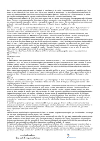 Para o coração que foi purificado, tudo está mudado. A transformação do caráter é o testemunho para o mundo de que Cristo
habita no ser. O Espírito de Deus produz nova vida na alma, levando os pensamentos e os desejos à obediência à vontade de
Cristo; e o homem interior é renovado segundo a imagem de Deus. Homens e mulheres fracos e falíveis mostram ao mundo
que o poder remidor da graça faz com que o caráter falho se desenvolva em simetria e abundante fruto.
O coração que recebe a Palavra de Deus não é como um poço que se evapora, nem como uma cisterna rota que não retém suas
águas. É como a torrente da montanha, alimentada por fontes permanentes, cujas águas frígidas e borbulhantes saltam de rocha
em rocha, refrigerando o cansado, o sedento, o carregado de cargas. É como um rio a fluir constantemente, e que se torna mais
profundo e mais amplo à medida que avança, até que suas vivificantes águas se espalham sobre toda
Pág. 234
a terra. A corrente que rola murmurejando em seu curso, deixa após si a dádiva da vegetação e frutos. A grama na encosta é
mais fresca, as árvores mais ricas em verdura, as flores são mais abundantes. Quando a terra fica desnuda e escura sob o
escaldante calor do verão, uma linha de verdura assinala o curso do rio.
Assim é com o verdadeiro filho de Deus. A religião de Cristo revela-se como um princípio vitalizante e dominante, uma
energia espiritual operante e viva. Quando o coração é aberto à influência celestial da verdade e do amor, esses princípios
fluirão de novo como torrentes no deserto, fazendo que apareçam frutos onde agora há esterilidade e penúria.
À medida que os que foram purificados e santificados através do conhecimento da verdade bíblica se empenham de coração na
obra de salvação das almas, tornar-se-ão sem dúvida um cheiro de vida para a vida. E ao beberem diariamente das inesgotáveis
fontes da graça e conhecimento, verificarão que seu próprio coração está a transbordar com o Espírito de seu Mestre, e que
através de seu nobre ministério muitos são beneficiados física, mental e espiritualmente. Os cansados são refrigerados, é
restaurada a saúde ao enfermo, e o carregado de pecados é libertado. Em países longínquos ouvem-se ações de graças dos
lábios daqueles cujo coração foi convertido do serviço do pecado para a justiça.
"Dai, e ser-vos-á dado" (Luc. 6:38); pois a Palavra de Deus é "a fonte dos jardins, poço das águas vivas, que correm do
Líbano." Cant. 4:15.
19
Um Profeta de Paz
Pág. 235
A obra de Eliseu como profeta foi de algum modo muito diferente da de Elias. A Elias haviam sido confiadas mensagens de
condenação e juízo; sua voz era de destemida reprovação, chamando rei e povo a voltarem de seus maus caminhos. A missão
de Eliseu era mais pacífica; devia desenvolver e fortalecer a obra que Elias havia iniciado; ensinar ao povo o caminho do
Senhor. A inspiração pinta-o como entrando em contato pessoal com o povo; rodeado pelos filhos dos profetas; produzindo
cura e júbilo por intermédio de seus milagres e seu ministério.
Eliseu era um homem de espírito brando e bondoso; mas que podia também ser severo é mostrado pela maldição que lançou
quando, a caminho de Betel, foi escarnecido por rapazes ímpios que haviam saído da cidade. Esses rapazes tinham ouvido da
ascensão de Elias, e fizeram deste solene acontecimento o assunto de seus motejos, dizendo a Eliseu: "Sobe, calvo; sobe,
calvo."
Pág. 236
Ao som de suas zombeteiras palavras o profeta voltou-se, e sob a inspiração do Todo-poderoso pronunciou uma maldição
sobre eles. O terrível juízo que se seguiu foi de Deus. "Então duas ursas saíram do bosque, e despedaçaram quarenta e dois
daqueles pequenos." II Reis 2:23 e 24.
Tivesse Eliseu permitido que a zombaria passasse despercebida, e teria continuado a ser ridicularizado e insultado pela turba, e
sua missão para instruir e salvar em um tempo de grave perigo nacional poderia ter sido derrotada. Este único exemplo de
terrível severidade foi suficiente para exigir respeito pelo resto de sua vida. Durante cinqüenta anos ele entrou e saiu pelas
portas de Betel, e andou de um para outro lado em sua terra, de cidade em cidade, passando pelo meio de multidões indolentes,
rudes e dissolutas de jovens; mas nenhum o injuriou ou fez caso omisso de suas qualificações como profeta do Altíssimo.
Até mesmo a bondade deve ter seus limites. A autoridade deve ser mantida mediante firme severidade, ou será recebida por
muitos com zombaria e desdém. A assim chamada tolerância, lisonja, e indulgência, usadas para com a juventude por pais e
responsáveis, é um dos piores males que lhes pode sobrevir. Em toda família, firmeza, decisão, exigências positivas, são
essenciais.
A reverência, que faltava aos jovens que zombaram de Eliseu, é uma graça que deve ser cuidadosamente acariciada. Cada
criança deve ser ensinada a mostrar verdadeira reverência para com Deus. Jamais deve o Seu nome ser pronunciado leviana ou
irrefletidamente. Anjos, ao pronunciarem aquele nome, velam o rosto. Com que reverência não devemos nós, que somos
caídos e pecadores, tomá-lo em nossos lábios!
Pág. 237
Deve-se mostrar reverência pelos representantes de Deus - os pastores, os professores e os pais, que são chamados a falar e agir
em Seu lugar. No respeito que a eles se mostre Deus é honrado.
A cortesia, também, é uma das graças do Espírito, e deve ser cultivada por todos. Ela tem poder para abrandar as naturezas que
sem ela se desenvolveriam desgraciosas e rudes. Os que professam ser seguidores de Cristo, e são ao mesmo tempo ríspidos,
desamáveis e descorteses, não têm aprendido de Jesus. Sua sinceridade pode não ser passível de dúvida, sua retidão pode ser
indiscutível; mas sinceridade e retidão não se harmonizam com falta de bondade e de cortesia.
O espírito de bondade que habilitou Eliseu a exercer uma poderosa influência sobre a vida de muitos em Israel, é revelado na
história de sua fraternal relação com a família de Suném. Em seu jornadear para um e outro lado através do reino, "sucedeu
também um dia que, indo Eliseu a Suném, havia ali uma mulher rica, a qual o reteve a comer pão; e sucedeu que todas as vezes
que passava, ali se dirigia a comer pão". A senhora da casa percebeu que Eliseu era "um santo homem de Deus", e disse a seu


                 www.terceiroanjo.org
            Sua fonte de pesquisa na internet
 