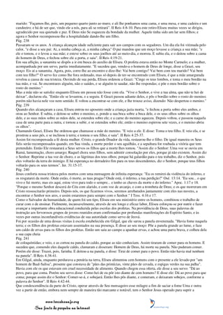 marido: "Façamos-lhe, pois, um pequeno quarto junto ao muro, e ali lhe ponhamos uma cama, e uma mesa, e uma cadeira e um
candeeiro; e há de ser que, vindo ele a nós, para ali se retirará". II Reis 4:8-10. Para este retiro Eliseu muitas vezes se dirigiu,
agradecido por sua quietude e paz. E Deus não Se esqueceu da bondade da mulher. Aquele tinha sido um lar sem filhos; e
agora o Senhor recompensou-lhe a hospitalidade dando-lhe um filho.
Pág. 238
Passaram-se os anos. A criança alcançou idade suficiente para sair aos campos com os segadores. Um dia ela foi vitimada pelo
calor, "e disse a seu pai: Ai, a minha cabeça ai, a minha cabeça" O pai mandou que um moço levasse a criança a sua mãe; "e
ele o tomou, e o levou a sua mãe; e esteve sobre os seus joelhos até ao meio-dia, e morreu. E subiu ela, e o deitou sobre a cama
do homem de Deus, e fechou sobre ele a porta, e saiu". II Reis 4:19-21.
Em sua aflição, a sunamita se dispôs a ir em busca do auxílio de Eliseu. O profeta estava então no Monte Carmelo; e a mulher,
acompanhada por um servo, partiu imediatamente. "E sucedeu que, vendo-a o homem de Deus de longe, disse a Geazi, seu
moço: Eis aí a sunamita. Agora, pois, corre-lhe ao encontro e dize-lhe: Vai bem contigo? Vai bem com teu marido? Vai bem
com teu filho?" O servo fez como lhe fora ordenado, mas só depois de ter-se encontrado com Eliseu, é que a mãe amargurada
revelou a causa de sua tristeza. Ouvindo de sua perda, Eliseu ordenou a Geazi: "Cinge os teus lombos, e toma o meu bordão na
tua mão, e vai. Se encontrares alguém, não o saúdes, e se alguém te saudar, não lhe respondas; e põe o meu bordão sobre o
rosto do menino."
Mas a mãe não se satisfez enquanto Eliseu em pessoa não fosse com ela. "Vive o Senhor, e vive a tua alma, que não te hei de
deixar", declarou ela. "Então ele se levantou, e a seguiu. E Geazi passou adiante deles, e pôs o bordão sobre o rosto do menino;
porém não havia nele voz nem sentido. E voltou a encontrar-se com ele, e lhe trouxe aviso, dizendo: Não despertou o menino."
Pág. 239
Quando eles alcançaram a casa, Eliseu entrou no aposento onde a criança jazia morta, "e fechou a porta sobre eles ambos, e
orou ao Senhor. E subiu, e deitou-se sobre o menino, e, pondo a sua boca sobre a boca dele, e os seus olhos sobre os olhos
dele, e as suas mãos sobre as mãos dele, se estendeu sobre ele; e a carne do menino aqueceu. Depois voltou, e passeou naquela
casa de uma parte para a outra, e tornou a subir, e se estendeu sobre ele; então o menino espirrou sete vezes, e o menino abriu
os olhos".
Chamando Geazi, Eliseu lhe ordenou que chamasse a mãe do menino. "E veio a ele. E disse: Toma o teu filho. E veio ela, e se
prostrou a seus pés, e se inclinou à terra; e tomou o seu filho, e saiu". II Reis 4:25-37.
Assim foi recompensada a fé desta mulher. Cristo, o grande Doador da vida, restaurou-lhe o filho. De igual maneira os Seus
fiéis serão recompensados quando, em Sua vinda, a morte perder o seu aguilhão, e a sepultura for roubada a vitória que tem
pretendido. Então Ele restaurará a Seus servos os filhos que a morte lhes tomou. "Assim diz o Senhor: Uma voz se ouviu em
Ramá, lamentação, choro amargo; Raquel chora seus filhos, sem admitir consolação por eles, porque já não existem. Assim diz
o Senhor: Reprime a tua voz de choro, e as lágrimas dos teus olhos; porque há galardão para o teu trabalho, diz o Senhor, pois
eles voltarão da terra do inimigo. E há esperança no derradeiro fim para os teus descendentes, diz o Senhor, porque teus filhos
voltarão para os seus termos". Jer. 31:15-17.
Pág. 240
Jesus conforta nossa tristeza pelos mortos com uma mensagem de infinita esperança: "Eu os remirei da violência do inferno, e
os resgatarei da morte. Onde estão, ó morte, as tuas pragas? Onde está, ó inferno, a tua perdição?" Osé. 13:14. "Eu sou... o que
vivo e fui morto, mas eis aqui, estou vivo para todo o sempre... e tenho as chaves da morte e do inferno." Apoc. 1:17 e 18.
"Porque o mesmo Senhor descerá do Céu com alarido, e com voz de arcanjo, e com a trombeta de Deus; e os que morreram em
Cristo ressuscitarão primeiro. Depois nós, os que ficarmos vivos, seremos arrebatados juntamente com eles nas nuvens, a
encontrar o Senhor nos ares, e assim estaremos para sempre com o Senhor." I Tess. 4:16 e 17.
Como o Salvador da humanidade, de quem foi um tipo, Eliseu em seu ministério entre os homens, combinou o trabalho de
curar com o de ensinar. Fielmente, incansavelmente, através de seu longo e eficaz labor, Eliseu esforçou-se por nutrir e fazer
avançar a importante obra educacional conduzida pelas escolas dos profetas. Na providência de Deus, suas palavras de
instrução aos fervorosos grupos de jovens reunidos eram confirmadas por profundas manifestações do Espírito Santo, e às
vezes por outras inconfundíveis evidências de sua autoridade como servo de Jeová.
Foi por ocasião de uma dessas visitas à escola estabelecida em Gilgal, que ele sarou a panela envenenada. "Havia fome naquela
terra; e os filhos dos profetas estavam assentados na sua presença. E disse ao seu moço: Põe a panela grande ao lume, e faze
um caldo de ervas para os filhos dos profetas. Então um saiu ao campo a apanhar ervas, e achou uma parra brava, e colheu dela
a sua capa cheia
Pág. 241
de coloquíntidas; e veio, e as cortou na panela do caldo, porque as não conheciam. Assim tiraram de comer para os homens. E
sucedeu que, comendo eles daquele caldo, clamaram e disseram: Homem de Deus, há morte na panela. Não puderam comer.
Porém ele disse: Trazei, pois, farinha. E deitou-a na panela, e disse: Tirai de comer para o povo. Então não havia mal nenhum
na panela". II Reis 4:38-41.
Em Gilgal, ainda, enquanto perdurava a penúria na terra, Eliseu alimentou cem homens com o presente a ele levado por "um
homem de Baal-Salisa", presente que constava de "pães das primícias, vinte pães de cevada, e espigas verdes na sua palha".
Havia com ele os que estavam em cruel necessidade de alimento. Quando chegou essa oferta, ele disse a seu servo: "Dá ao
povo, para que coma. Porém seu servo disse: Como hei de eu pôr isto diante de cem homens? E disse ele: Dá ao povo para que
coma; porque assim diz o Senhor: Comer-se-á, e sobejará. Então lhes pôs diante, e comeram, e deixaram sobejos, conforme a
palavra do Senhor". II Reis 4:42-44.
Que condescendência da parte de Cristo, operar através de Seu mensageiro esse milagre a fim de saciar a fome Uma e outra
vez a partir de então, embora nem sempre de maneira tão marcante e notável, tem o Senhor Jesus operado para suprir a


                 www.terceiroanjo.org
            Sua fonte de pesquisa na internet
 