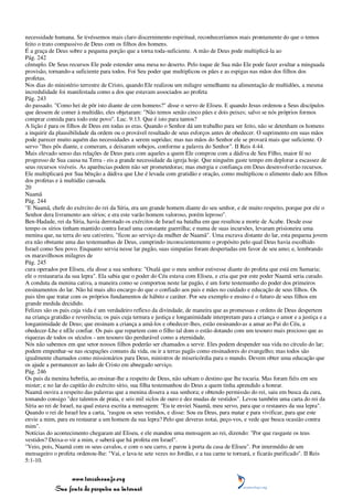 necessidade humana. Se tivéssemos mais claro discernimento espiritual, reconheceríamos mais prontamente do que o temos
feito o trato compassivo de Deus com os filhos dos homens.
É a graça de Deus sobre a pequena porção que a torna toda-suficiente. A mão de Deus pode multiplicá-la ao
Pág. 242
cêntuplo. De Seus recursos Ele pode estender uma mesa no deserto. Pelo toque de Sua mão Ele pode fazer avultar a minguada
provisão, tornando-a suficiente para todos. Foi Seu poder que multiplicou os pães e as espigas nas mãos dos filhos dos
profetas.
Nos dias do ministério terrestre de Cristo, quando Ele realizou um milagre semelhante na alimentação de multidões, a mesma
incredulidade foi manifestada como a dos que estavam associados ao profeta
Pág. 243
do passado. "Como hei de pôr isto diante de cem homens?" disse o servo de Eliseu. E quando Jesus ordenou a Seus discípulos
que dessem de comer à multidão, eles objetaram: "Não temos senão cinco pães e dois peixes; salvo se nós próprios formos
comprar comida para todo este povo". Luc. 9:13. Que é isto para tantos?
A lição é para os filhos de Deus em todas as eras. Quando o Senhor dá um trabalho para ser feito, não se detenham os homens
a inquirir da plausibilidade da ordem ou o provável resultado de seus esforços antes de obedecer. O suprimento em suas mãos
pode parecer muito aquém das necessidades a serem supridas; mas nas mãos do Senhor ele se provará mais que suficiente. O
servo "lhes pôs diante, e comeram, e deixaram sobejos, conforme a palavra do Senhor". II Reis 4:44.
Mais elevado senso das relações de Deus para com aqueles a quem Ele comprou com a dádiva de Seu Filho, maior fé no
progresso de Sua causa na Terra - eis a grande necessidade da igreja hoje. Que ninguém gaste tempo em deplorar a escassez de
seus recursos visíveis. As aparências podem não ser prometedoras; mas energia e confiança em Deus desenvolverão recursos.
Ele multiplicará por Sua bênção a dádiva que Lhe é levada com gratidão e oração, como multiplicou o alimento dado aos filhos
dos profetas e à multidão cansada.
20
Naamã
Pág. 244
"E Naamã, chefe do exército do rei da Síria, era um grande homem diante do seu senhor, e de muito respeito, porque por ele o
Senhor dera livramento aos sírios; e era este varão homem valoroso, porém leproso".
Ben-Hadade, rei da Síria, havia derrotado os exércitos de Israel na batalha em que resultou a morte de Acabe. Desde esse
tempo os sírios tinham mantido contra Israel uma constante guerrilha; e numa de suas incursões, levaram prisioneira uma
menina que, na terra do seu cativeiro, "ficou ao serviço da mulher de Naamã". Uma escrava distante do lar, esta pequena jovem
era não obstante uma das testemunhas de Deus, cumprindo inconscientemente o propósito pelo qual Deus havia escolhido
Israel como Seu povo. Enquanto servia nesse lar pagão, suas simpatias foram despertadas em favor de seu amo; e, lembrando
os maravilhosos milagres de
Pág. 245
cura operados por Eliseu, ela disse a sua senhora: "Oxalá que o meu senhor estivesse diante do profeta que está em Samaria;
ele o restauraria da sua lepra". Ela sabia que o poder do Céu estava com Eliseu, e cria que por este poder Naamã seria curado.
A conduta da menina cativa, a maneira como se comportou neste lar pagão, é um forte testemunho do poder dos primeiros
ensinamentos do lar. Não há mais alto encargo do que o confiado aos pais e mães no cuidado e educação de seus filhos. Os
pais têm que tratar com os próprios fundamentos de hábito e caráter. Por seu exemplo e ensino é o futuro de seus filhos em
grande medida decidido.
Felizes são os pais cuja vida é um verdadeiro reflexo da divindade, de maneira que as promessas e ordens de Deus despertem
na criança gratidão e reverência; os pais cuja ternura e justiça e longanimidade interpretam para a criança o amor e a justiça e a
longanimidade de Deus; que ensinam a criança a amá-los e obedecer-lhes, estão ensinando-as a amar ao Pai do Céu, a
obedecer-Lhe e nEle confiar. Os pais que repartem com o filho tal dom o estão dotando com um tesouro mais precioso que as
riquezas de todos os séculos - um tesouro tão perdurável como a eternidade.
Nós não sabemos em que setor nossos filhos poderão ser chamados a servir. Eles podem despender sua vida no círculo do lar;
podem empenhar-se nas ocupações comuns da vida, ou ir a terras pagãs como ensinadores do evangelho; mas todos são
igualmente chamados como missionários para Deus, ministros de misericórdia para o mundo. Devem obter uma educação que
os ajude a permanecer ao lado de Cristo em abnegado serviço.
Pág. 246
Os pais da menina hebréia, ao ensinar-lhe a respeito de Deus, não sabiam o destino que lhe tocaria. Mas foram fiéis em seu
mister; e no lar do capitão do exército sírio, sua filha testemunhou do Deus a quem tinha aprendido a honrar.
Naamã ouvira a respeito das palavras que a menina dissera a sua senhora; e obtendo permissão do rei, saiu em busca da cura,
tomando consigo "dez talentos de prata, e seis mil siclos de ouro e dez mudas de vestidos". Levou também uma carta do rei da
Síria ao rei de Israel, na qual estava escrita a mensagem: "Eu te enviei Naamã, meu servo, para que o restaures da sua lepra".
Quando o rei de Israel leu a carta, "rasgou os seus vestidos, e disse: Sou eu Deus, para matar e para vivificar, para que este
envie a mim, para eu restaurar a um homem da sua lepra? Pelo que deveras notai, peço-vos, e vede que busca ocasião contra
mim".
Notícias do acontecimento chegaram até Eliseu, e ele mandou uma mensagem ao rei, dizendo: "Por que rasgaste os teus
vestidos? Deixa-o vir a mim, e saberá que há profeta em Israel".
"Veio, pois, Naamã com os seus cavalos, e com o seu carro, e parou à porta da casa de Eliseu". Por intermédio de um
mensageiro o profeta ordenou-lhe: "Vai, e lava-te sete vezes no Jordão, e a tua carne te tornará, e ficarás purificado". II Reis
5:1-10.


                 www.terceiroanjo.org
            Sua fonte de pesquisa na internet
 