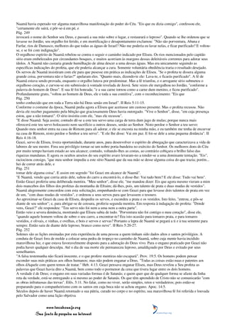 Naamã havia esperado ver alguma maravilhosa manifestação do poder do Céu. "Eis que eu dizia comigo", confessou ele,
"certamente ele sairá, e pôr-se-á em pé, e
Pág. 249
invocará o nome do Senhor seu Deus, e passará a sua mão sobre o lugar, e restaurará o leproso". Quando se lhe ordenou que se
lavasse no Jordão, seu orgulho foi ferido, e em mortificação e desapontamento exclamou: "Não são porventura, Abana e
Farfar, rios de Damasco, melhores do que todas as águas de Israel? Não me poderia eu lavar nelas, e ficar purificado? E voltou-
se, e se foi com indignação".
O orgulhoso espírito de Naamã rebelou-se contra o seguir o caminho indicado por Eliseu. Os rios mencionados pelo capitão
sírio eram embelezados por circundantes bosques, e muitos acorriam às margens dessas deleitáveis correntes para adorar seus
ídolos. A Naamã não custaria grande humilhação de alma descer a uma dessas águas. Mas era unicamente seguindo as
específicas indicações do profeta, que ele poderia alcançar a cura. Somente voluntária obediência traria o resultado desejado.
Os servos de Naamã insistiram com ele para que pusesse em prática as indicações de Eliseu. "Se o profeta te dissera alguma
grande coisa, porventura não o farias?" apelaram eles. "Quanto mais, dizendo-te ele: Lava-te, e ficarás purificado". A fé de
Naamã estava sendo provada, enquanto o orgulho lutava por predominar. Mas a fé triunfou, e o arrogante sírio submeteu o
orgulhoso coração, e curvou-se em submissão à vontade revelada de Jeová. Sete vezes ele mergulhou no Jordão, "conforme a
palavra do homem de Deus". E sua fé foi honrada; "e a sua carne tornou como a carne dum menino, e ficou purificado".
Profundamente grato, "voltou ao homem de Deus, ele e toda a sua comitiva", com o reconhecimento: "Eis que
Pág. 250
tenho conhecido que em toda a Terra não há Deus senão em Israel". II Reis 5:11-15.
Conforme o costume da época, Naamã pedia agora a Eliseu que aceitasse um custoso presente. Mas o profeta recusou. Não
devia ele receber pagamento pela bênção que graciosamente Deus havia outorgado. "Vive o Senhor", disse, "em cuja presença
estou, que a não tomarei". O sírio insistiu com ele, "mas ele recusou".
"E disse Naamã: Seja assim; contudo dê-se a este teu servo uma carga de terra dum jugo de mulas; porque nunca mais
oferecerá este teu servo holocausto nem sacrifício a outros deuses, senão ao Senhor. Nisto perdoe o Senhor a teu servo:
Quando meu senhor entra na casa de Rimom para ali adorar, e ele se encosta na minha mão, e eu também me tenha de encurvar
na casa de Rimom, nisto perdoe o Senhor a teu servo". "E ele lhe disse: Vai em paz. E foi-se dele a uma pequena distância". II
Reis 4:16-18.
Geazi, servo de Eliseu, tivera oportunidade, durante anos, para desenvolver o espírito de abnegação que caracterizava a vida de
labores de seu mestre. Fora seu privilégio tornar-se um nobre porta-bandeira no exército do Senhor. Os melhores dons do Céu
por muito tempo haviam estado ao seu alcance; contudo, voltando-lhes as costas, ao contrário cobiçara o brilho falso das
riquezas mundanas. E agora os ocultos anseios do seu espírito avaro levaram-no a render-se a uma dominante tentação. "Eis",
raciocinou consigo, "que meu senhor impediu a este sírio Naamã que da sua mão se desse alguma coisa do que trazia; porém...
hei de correr atrás dele, e
Pág. 251
tomar dele alguma coisa". E assim em segredo "foi Geazi em alcance de Naamã".
"E Naamã, vendo que corria atrás dele, saltou do carro a encontrá-lo, e disse-lhe: Vai tudo bem? E ele disse: Tudo vai bem".
Então Geazi proferiu uma deliberada mentira. "Meu senhor", disse ele, "me mandou dizer: Eis que agora mesmo vieram a mim
dois mancebos dos filhos dos profetas da montanha de Efraim; dá-lhes, pois, um talento de prata e duas mudas de vestidos".
Naamã alegremente concordou com esta solicitação, empenhando-se com Geazi para que levasse dois talentos de prata em vez
de um, "com duas mudas de vestidos", e ordenou a seus servos para que levassem o tesouro.
Ao aproximar-se Geazi da casa de Eliseu, despediu os servos, e escondeu a prata e os vestidos. Isto feito, "entrou, e pôs-se
diante de seu senhor"; e, para abrigar-se de censura, proferiu segunda mentira. Em resposta à indagação do profeta: "Donde
vens, Geazi?" ele respondeu: "Teu servo não foi nem a uma nem a outra parte".
Então veio a severa denúncia, mostrando que Eliseu sabia de tudo. "Porventura não foi contigo o meu coração", disse ele,
"quando aquele homem voltou de sobre o seu carro, a encontrar-te? Era isto ocasião para tomares prata, e para tomares
vestidos, e olivais, e vinhas, e ovelhas, e bois e servos e servas? Portanto a lepra de Naamã se pegará a ti e à tua semente para
sempre. Então saiu de diante dele leproso, branco como neve". II Reis 5:20-27.
Pág. 252
Solenes são as lições ensinadas por esta experiência de uma pessoa a quem tinham sido dados altos e santos privilégios. A
conduta de Geazi fora de molde a colocar uma pedra de tropeço no caminho de Naamã, sobre cuja mente havia incidido
maravilhosa luz, e que estava favoravelmente disposto para a adoração do Deus vivo. Para o engano praticado por Geazi não
podia haver qualquer desculpa. Até o dia de sua morte ele permaneceu leproso, amaldiçoado por Deus e evitado por seus
semelhantes.
"A falsa testemunha não ficará inocente, e o que profere mentiras não escapará". Prov. 19:5. Os homens podem pensar
esconder suas más práticas aos olhos humanos; mas não podem enganar a Deus. "Todas as coisas estão nuas e patentes aos
olhos dAquele com quem temos de tratar." Heb. 4:13. Geazi pensava enganar Eliseu, mas Deus revelou a Seu profeta as
palavras que Geazi havia dito a Naamã, bem como todo o pormenor da cena que tivera lugar entre os dois homens.
A verdade é de Deus; o engano em suas variadas formas é de Satanás; e quem quer que de qualquer forma se afaste da linha
reta da verdade, está-se entregando a si mesmo ao poder de Satanás. Os que têm aprendido de Cristo não se comunicarão "com
as obras infrutuosas das trevas". Efés. 5:11. No falar, como no viver, serão simples, retos e verdadeiros; pois estão-se
preparando para o companheirismo com os santos em cuja boca não se achou engano. Apoc. 14:5.
Séculos depois de haver Naamã retornado a sua pátria, curado no corpo e no espírito, sua maravilhosa fé foi referida e louvada
pelo Salvador como uma lição objetiva


                 www.terceiroanjo.org
            Sua fonte de pesquisa na internet
 