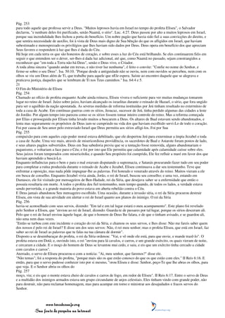 Pág. 253
para todo aquele que professa servir a Deus. "Muitos leprosos havia em Israel no tempo do profeta Eliseu", o Salvador
declarou, "e nenhum deles foi purificado, senão Naamã, o sírio". Luc. 4:27. Deus passou por alto a muitos leprosos em Israel,
porque sua incredulidade lhes fechou a porta do benefício. Um nobre pagão que havia sido fiel a suas convicções do direito, e
que sentira necessidade de auxílio, foi à vista de Deus mais digno de Sua bênção do que os afligidos em Israel, que haviam
subestimado e menosprezado os privilégios que lhes haviam sido dados por Deus. Deus opera em benefício dos que apreciam
Seus favores e respondem à luz que lhes é dada do Céu.
Há hoje em cada terra os que são honestos de coração, e sobre esses a luz do Céu está brilhando. Se eles continuarem fiéis em
seguir o que entendem ser o dever, ser-lhes-á dada luz adicional, até que, como Naamã no passado, sejam constrangidos a
reconhecer que "em toda a Terra não há Deus", senão o Deus vivo, o Criador.
A toda alma sincera "quando andar em trevas, e não tiver luz nenhuma", é feito o convite: "Confie no nome do Senhor, e
firme-se sobre o seu Deus". Isa. 50:10. "Porque desde a antiguidade não se ouviu, nem com ouvidos se percebeu, nem com os
olhos se viu um Deus além de Ti, que trabalhe para aquele que nEle espera. Saíste ao encontro daquele que se alegrava e
praticava justiça, daqueles que se lembram de Ti nos Teus caminhos." Isa. 64:4 e 5.
21
O Fim do Ministério de Eliseu
Pág. 254
Chamado ao ofício de profeta enquanto Acabe ainda reinava, Eliseu vivera o suficiente para ver muitas mudanças tomarem
lugar no reino de Israel. Juízo sobre juízo, haviam alcançado os israelitas durante o reinado de Hazael, o sírio, que fora ungido
para ser o aguilhão da nação apostatada. As severas medidas de reforma instituídas por Jeú tinham resultado no extermínio de
toda a casa de Acabe. Em contínuas guerras com os sírios, Jeoacaz, sucessor de Jeú, tinha perdido algumas das cidades a leste
do Jordão. Por algum tempo isto pareceu como se os sírios fossem tomar inteiro controle do reino. Mas a reforma começada
por Elias e prosseguida por Eliseu tinha levado muitos a buscarem a Deus. Os altares de Baal estavam sendo abandonados, e
lenta mas seguramente os propósitos de Deus iam-se cumprindo na vida dos que haviam escolhido servi-Lo de todo o coração.
Foi por causa de Seu amor pelo extraviado Israel que Deus permitiu aos sírios afligi-los. Foi por Sua
Pág. 255
compaixão para com aqueles cujo poder moral estava debilitado, que ele despertou Jeú para exterminar a ímpia Jezabel e toda
a casa de Acabe. Uma vez mais, através de misericordiosa providência, os sacerdotes de Baal e Astarote foram postos de lado,
e seus altares pagãos subvertidos. Deus em Sua sabedoria previu que se a tentação fosse removida, alguns abandonariam o
paganismo, e voltariam a face para o Céu; e foi por isto que Ele permitiu que calamidade após calamidade caísse sobre eles.
Seus juízos foram temperados com misericórdia; e quando Seu propósito foi cumprido, Ele fez refluir a maré em favor dos que
haviam aprendido a buscá-Lo.
Enquanto influências para o bem e para o mal estavam disputando a supremacia, e Satanás procurando fazer tudo em seu poder
para completar a ruína produzida durante o reinado de Acabe e Jezabel, Eliseu continuava a dar seu testemunho. Teve que
enfrentar a oposição, mas nada pôde impugnar-lhe as palavras. Foi honrado e venerado através do reino. Muitos vieram a ele
em busca de conselho. Enquanto Jezabel vivia ainda, Jorão, o rei de Israel, buscou seu conselho; e uma vez, estando em
Damasco, ele foi visitado por mensageiros de Ben-Hadade, rei da Síria, que desejava saber se a enfermidade que então o
possuía resultaria em morte. A todos o profeta deu fiel testemunho, num tempo quando, de todos os lados, a verdade estava
sendo pervertida, e a grande maioria do povo estava em aberta rebelião contra o Céu.
E Deus jamais abandonou Seu mensageiro escolhido. Uma ocasião, durante a invasão síria, o rei da Síria procurou destruir
Eliseu, em vista de sua atividade em alertar o rei de Israel quanto aos planos do inimigo. O rei da Síria
Pág. 256
havia-se aconselhado com seus servos, dizendo: "Em tal e em tal lugar estará o meu acampamento". Este plano foi revelado
pelo Senhor a Eliseu, que "enviou ao rei de Israel, dizendo: Guarda-te de passares por tal lugar, porque os sírios desceram ali.
Pelo que o rei de Israel enviou àquele lugar, de que o homem de Deus lhe falara, e de que o tinham avisado, e se guardou ali,
não uma nem duas vezes.
"Então se turbou com este incidente o coração do rei da Síria, e chamou os seus servos, e lhes disse: Não me fareis saber quem
dos nossos é pelo rei de Israel? E disse um dos seus servos: Não, ó rei meu senhor; mas o profeta Eliseu, que está em Israel, faz
saber ao rei de Israel as palavras que tu falas na tua câmara de dormir".
Disposto a se desembaraçar do profeta, o rei da Síria ordenou: "Vai, e vê onde ele está, para que envie, e mande trazê-lo". O
profeta estava em Dotã; e, ouvindo isto, o rei "enviou para lá cavalos, e carros, e um grande exército, os quais vieram de noite,
e cercaram a cidade. E o moço do homem de Deus se levantou mui cedo, e saiu, e eis que um exército tinha cercado a cidade
com cavalos e carros".
Aterrado, o servo de Eliseu procurou-o com a notícia: "Ai, meu senhor, que faremos?" disse ele.
"Não temas"; foi a resposta do profeta, "porque mais são os que estão conosco do que os que estão com eles." II Reis 6:16. E
então, para que o servo pudesse conhecer isto por si mesmo, "orou Eliseu e disse: Senhor, peço-Te que lhe abras os olhos, para
que veja. E o Senhor abriu os olhos do
Pág. 257
moço, viu; e eis que o monte estava cheio de cavalos e carros de fogo, em redor de Eliseu". II Reis 6:17. Entre o servo de Deus
e a multidão dos inimigos armados estava um grupo circundante de anjos celestiais. Eles tinham vindo com grande poder, não
para destruir, não para reclamar homenagem, mas para acampar em torno e ministrar aos desajudados e fracos servos do
Senhor.



                 www.terceiroanjo.org
            Sua fonte de pesquisa na internet
 