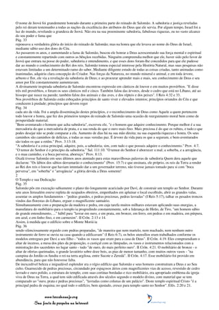 O nome de Jeová foi grandemente honrado durante a primeira parte do reinado de Salomão. A sabedoria e justiça reveladas
pelo rei deram testemunho a todas as nações da excelência dos atributos do Deus que ele servia. Por algum tempo, Israel foi a
luz do mundo, revelando a grandeza de Jeová. Não era na sua preeminente sabedoria, fabulosas riquezas, ou no vasto alcance
do seu poder e fama que
Pág. 33
repousava a verdadeira glória do início do reinado de Salomão; mas na honra que ele levava ao nome do Deus de Israel,
mediante sábio uso dos dons do Céu.
Ao passarem os anos, e aumentando a fama de Salomão, buscou ele honrar a Deus acrescentando sua força mental e espiritual
e constantemente repartindo com outros as bênçãos recebidas. Ninguém compreendia melhor que ele, haver sido pelo favor de
Jeová que entrara na posse do poder, sabedoria e entendimento, e que esses dons foram-lhe concedidos para que ele pudesse
dar ao mundo o conhecimento do Rei dos reis. Salomão tomou especial interesse pela História Natural, mas suas pesquisas não
estavam limitadas a um determinado ramo do saber. Mediante diligente estudo de todas as coisas criadas, tanto animadas como
inanimadas, adquiriu clara concepção do Criador. Nas forças da Natureza, no mundo mineral e animal, e em toda árvore,
arbusto e flor, ele via a revelação da sabedoria de Deus; e ao procurar aprender mais e mais, seu conhecimento de Deus e seu
amor por Ele constantemente aumentavam.
A divinamente inspirada sabedoria de Salomão encontrou expressão em cânticos de louvor e em muitos provérbios. "E disse
três mil provérbios, e foram os seus cânticos mil e cinco. Também falou das árvores, desde o cedro que está no Líbano, até ao
hissopo que nasce na parede; também falou dos animais e das aves, e dos répteis e dos peixes". I Reis 4:32 e 33.
Nos provérbios de Salomão estão esboçados princípios de santo viver e elevados intentos; princípios oriundos do Céu e que
conduzem à piedade; princípios que devem reger
Pág. 34
cada ato da vida. Foi a ampla disseminação destes princípios, e o reconhecimento de Deus como Aquele a quem pertencem
todo louvor e honra, que fez dos primeiros tempos do reinado de Salomão uma ocasião de reerguimento moral bem como de
prosperidade material.
"Bem-aventurado o homem que acha sabedoria", escreveu ele, "e o homem que adquire conhecimento. Porque melhor é a sua
mercadoria do que a mercadoria de prata, e a sua renda do que o ouro mais fino. Mais preciosa é do que os rubins, e tudo o que
podes desejar não se pode comparar a ela. Aumento de dias há na sua mão direita; na sua esquerda riquezas e honra. Os seus
caminhos são caminhos de delícias, e todas as suas veredas paz. É árvore da vida para os que a seguram, e bem-aventurados
são todos os que a retêm." Prov. 3:13-18.
"A sabedoria é a coisa principal, adquire, pois, a sabedoria; sim, com tudo o que possuis adquire o conhecimento." Prov. 4:7.
"O temor do Senhor é o princípio da sabedoria." Sal. 111:10. "O temor do Senhor é aborrecer o mal; a soberba, e a arrogância,
e o mau caminho, e a boca perversa, aborreço." Prov. 8:13.
Oxalá tivesse Salomão em seus últimos anos atentado para estas maravilhosas palavras de sabedoria Quem dera aquele que
declarou: "Os lábios dos sábios derramarão o conhecimento" (Prov. 15:7) e que ensinara, ele próprio, os reis da Terra a render
ao Rei dos reis o louvor que haviam intentado dar a um governador terreno, não tivesse jamais tomado para si com "boca
perversa", em "soberba" e "arrogância" a glória devida a Deus somente!
2
O Templo e sua Dedicação
Pág. 35
Salomão pôs em execução sabiamente o plano tão longamente acariciado por Davi, de construir um templo ao Senhor. Durante
sete anos Jerusalém esteve repleta de ocupados obreiros, empenhados em aplainar o local escolhido, abrir as grandes valas,
assentar os amplos fundamentos - "pedras grandes, e pedras preciosas, pedras lavradas" (I Reis 5:17), talhar os pesados troncos
vindos das florestas do Líbano, erguer o magnificente santuário.
Simultaneamente com a preparação da madeira e pedra, em cuja tarefa muitos milhares estavam aplicando suas energias, a
manufatura do mobiliário para o templo ia progredindo constantemente, sob a liderança de Hirão, de Tiro, "um homem sábio
de grande entendimento, ..." hábil para "lavrar em ouro, e em prata, em bronze, em ferro, em pedras e em madeira, em púrpura,
em azul, e em linho fino, e em carmesim". II Crôn. 2:13 e 14.
Assim, à medida que o edifício sobre o Monte Moriá ia
Pág. 36
sendo silenciosamente erguido com pedras preparadas, "de maneira que nem martelo, nem machado, nem nenhum outro
instrumento de ferro se ouviu na casa quando a edificavam" (I Reis 6:7), os belos utensílios eram trabalhados conforme os
modelos entregues por Davi a seu filho - "todos os vasos que eram para a casa de Deus". II Crôn. 4:19. Eles compreendiam o
altar de incenso, a mesa dos pães da proposição, o castiçal com as lâmpadas, os vasos e instrumentos relacionados com a
ministração dos sacerdotes no lugar santo - tudo "de ouro, do mais perfeito ouro". II Crôn. 4:21. O mobiliário de bronze - o
altar de ofertas queimadas, o grande lavatório sobre doze bois, as pias de menor tamanho, com muitos outros vasos - "na
campina do Jordão os fundiu o rei na terra argilosa, entre Sucote e Zeredá". II Crôn. 4:17. Esse mobiliário foi provido em
abundância, para que não houvesse falta.
De inexcedível beleza e inigualável esplendor era o régio edifício que Salomão e seus homens construíram a Deus e ao Seu
culto. Guarnecido de pedras preciosas, circundado por espaçosos átrios com magnificentes vias de acesso, revestido de cedro
lavrado e ouro polido, a estrutura do templo, com suas cortinas bordadas e rico mobiliário, era apropriado emblema da igreja
viva de Deus na Terra, a qual tem sido edificada através dos séculos segundo o modelo divino, com material que se tem
comparado ao "ouro, prata e pedras preciosas", "lavradas como colunas de um palácio". Deste templo espiritual Cristo "é a
principal pedra de esquina; no qual todo o edifício, bem ajustado, cresce para templo santo no Senhor". Efés. 2:20 e 21.


                 www.terceiroanjo.org
            Sua fonte de pesquisa na internet
 