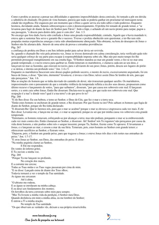 Como o profeta se pusesse a pensar nas dificuldades e aparentes impossibilidades desta comissão, foi tentado a pôr em dúvida
a sabedoria do chamado. Do ponto de vista humano, parecia que nada se poderia ganhar em proclamar tal mensagem nesta
cidade tão orgulhosa. Ele esqueceu por um momento que o Deus a quem servia era todo-sábio e todo-poderoso. Enquanto
hesitava, duvidando ainda, Satanás sobrecarregou-o com o desencorajamento. O profeta foi tomado de grande temor, e "se
levantou para fugir de diante da face do Senhor para Társis". Indo a Jope, e achando ali um navio pronto para zarpar, pagou a
sua passagem, "e desceu para dentro dele, para ir com eles". Jon. 1:3.
No encargo que fora dado, havia sido confiada a Jonas uma pesada responsabilidade; contudo, Aquele que o havia mandado ir,
estava apto a sustentar Seu servo e garantir-lhe o sucesso. Tivesse o profeta obedecido sem questionar, e ter-lhe-iam sido
poupadas muitas experiências amargas e teria sido abundantemente abençoado. Não obstante, na hora do desespero de Jonas o
Senhor não Se afastara dele. Através de uma série de provas e estranhas providências
Pág. 267
a confiança do profeta em Deus e em Seu infinito poder para salvar devia ser revivida.
Se, quando o chamado lhe veio pela primeira vez, Jonas se tivesse demorado em calma consideração, teria verificado quão tolo
seria qualquer esforço de sua parte para escapar à responsabilidade imposta sobre ele. Mas não por muito tempo foi-lhe
permitido prosseguir tranqüilamente em sua estulta fuga. "O Senhor mandou ao mar um grande vento, e fez-se no mar uma
grande tempestade, e o navio estava para quebrar-se. Então temeram os marinheiros, e clamava cada um ao seu deus, e
lançavam no mar as fazendas, que estavam no navio, para o aliviarem do seu peso; Jonas, porém, desceu aos lugares do porão
e se deitou, e dormia um profundo sono." Jon. 1:4 e 5.
Enquanto os marinheiros buscavam seus deuses pagãos pedindo socorro, o mestre do navio, excessivamente angustiado, foi em
busca de Jonas, e disse: "Que tens, dormente? levanta-te, e invoca o teu Deus; talvez assim Deus Se lembre de nós, para que
não pereçamos." Jon. 1:6.
Mas as orações do homem que se tinha desviado do caminho do dever, não trouxeram qualquer auxílio. Os marinheiros,
impressionados com o pensamento de que a estranha violência da tempestade refletia a ira dos seus deuses, propuseram como
último recurso o lançamento de sortes, "para que saibamos", disseram, "por que causa nos sobreveio este mal. E lançaram
sortes, e a sorte caiu sobre Jonas. Então lhe disseram: Declara-nos tu agora, por que razão nos sobreveio este mal. Que
ocupação é a tua? e donde vens? qual é a tua terra? e de que povo és tu?
Pág. 268
"E ele lhes disse: Eu sou hebreu, e temo ao Senhor, o Deus do Céu, que fez o mar e a terra seca.
"Então estes homens se encheram de grande temor, e lhe disseram: Por que fizeste tu isto? Pois sabiam os homens que fugia de
diante do Senhor, porque ele lho tinha declarado.
"E disseram-lhe: Que te faremos nós, para que o mar se acalme? porque o mar se elevava e engrossava cada vez mais. E ele
lhes disse: Levantai-me, e lançai-me ao mar, e o mar se aquietará; porque eu sei que por minha causa vos sobreveio esta grande
tempestade.
"Entretanto, os homens remavam, esforçando-se por alcançar a terra; mas não podiam, porquanto o mar se ia embravecendo
cada vez mais contra eles. Então clamaram ao Senhor, e disseram: Ah! Senhor! nós Te rogamos! não pereçamos por causa da
vida deste homem, e não ponhas sobre nós o sangue inocente; porque Tu, Senhor, fizeste como Te aprouve. E levantaram a
Jonas, e o lançaram ao mar, e cessou o mar da sua fúria. Temeram, pois, estes homens ao Senhor com grande temor; e
ofereceram sacrifícios ao Senhor, e fizeram votos.
"Deparou, pois, o Senhor um grande peixe, para que tragasse a Jonas; e esteve Jonas três dias e três noites nas entranhas do
peixe." Jon. 1:7-17.
"E orou Jonas ao Senhor, seu Deus, das entranhas do peixe. E disse:
"Na minha angústia clamei ao Senhor,
          E Ele me respondeu;
Do ventre do inferno gritei,
E Tu ouviste a minha voz.
Pág. 269
"Porque Tu me lançaste no profundo,
          No coração dos mares,
E a corrente me cercou;
Todas as Tuas ondas e as Tuas vagas passaram por cima de mim.
"E eu disse: Lançado estou de diante dos Teus olhos;
Todavia tornarei a ver o templo da Tua santidade.
As águas me cercaram
          Até à alma,
"O abismo me rodeou,
E as águas se enrolaram na minha cabeça.
E eu desci aos fundamentos dos montes;
Os ferrolhos da terra correram sobre mim para sempre;
"Mas Tu livraste a minha vida da perdição, ó Senhor meu Deus.
Quando desfalecia em mim a minha alma, eu me lembrei do Senhor;
E entrou a Ti a minha oração,
          No templo da Tua santidade.
"Os que observam as vaidades vãs, deixam a sua própria misericórdia.


                 www.terceiroanjo.org
            Sua fonte de pesquisa na internet
 