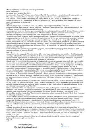 Mas eu Te oferecerei sacrifício com a voz do agradecimento;
O que votei pagarei.
Do Senhor vem a salvação". Jon. 2:1-9.
Jonas aprendera afinal que "a salvação vem do Senhor". Sal. 3:8. Com penitência e o reconhecimento da graça salvadora de
Deus, veio o livramento. Jonas foi liberto dos perigos do profundo abismo, e foi lançado em terra seca.
Uma vez mais é o servo de Deus comissionado para advertir Nínive. "E veio a palavra do Senhor segunda vez a Jonas,
dizendo: Levanta-te, e vai à grande cidade de Nínive, e prega contra ela a pregação que Eu te disse". Desta vez ele não se
deteve para questionar ou duvidar, mas
Pág. 270
obedeceu sem hesitação. "Levantou-se Jonas, e foi a Nínive, segundo a palavra do Senhor." Jon. 3:1-3.
Entrando na cidade, Jonas começou a pregar "contra ela" a mensagem: "Ainda quarenta dias, e Nínive será subvertida." Jon.
3:4. De rua em rua ia ele fazendo soar a nota de advertência.
A mensagem não foi em vão. O clamor que soava através das ruas da ímpia cidade ia passando de lábio em lábio, até que todos
os habitantes tivessem ouvido o assustador anúncio. O Espírito de Deus imprimiu a mensagem em cada coração, e levou
multidões a tremerem por causa de seus pecados, e a se arrependerem em profunda humilhação.
"E os homens de Nínive creram em Deus; e proclamaram um jejum, e vestiram-se de saco, desde o maior, até o menor. Porque
esta palavra chegou ao rei de Nínive, e levantou-se do seu trono, e tirou de si os seus vestidos, e cobriu-se de saco, e assentou-
se sobre a cinza. E fez uma proclamação, que se divulgou em Nínive, por mandado do rei e dos grandes, dizendo: Nem
homens, nem animais, nem bois, nem ovelhas provem coisa alguma, nem se lhes dê pasto, nem bebam água. Mas os homens e
os animais estarão cobertos de sacos, e clamarão fortemente a Deus, e se converterão, cada um do seu mau caminho, e da
violência que há nas suas mãos. Quem sabe se Se voltará Deus, e Se arrependerá, e Se apartará do furor da Sua ira, de sorte que
não pereçamos?" Jon. 3:5-9.
Sendo que rei e nobres, com todo o povo, grandes e pequenos, "se arrependeram com a pregação de Jonas" (Mat. 12:41), e
uniram-se em clamar ao Deus do Céu, Sua
Pág. 271
misericórdia foi-lhes assegurada. "Deus viu as obras deles, como se converteram do seu mau caminho; e Deus Se arrependeu
do mal que tinha dito lhes faria, e não o fez." Jon. 3:10. Sua condenação foi evitada; o Deus de Israel fora exaltado e honrado
através do mundo pagão, e Sua lei foi reverenciada. Não seria senão muitos anos mais tarde que Nínive devia cair presa das
nações vizinhas por causa do seu esquecimento de Deus e jactancioso orgulho.
Quando Jonas viu o propósito de Deus de poupar a cidade que, não obstante sua impiedade, tinha sido levada a se arrepender
em saco e cinzas, devia ter sido o primeiro a se alegrar com a estupenda graça de Deus; mas ao contrário disto, ele permitiu
que sua mente se demorasse sobre a possibilidade de ser considerado um falso profeta. Cioso de sua reputação, ele perdeu de
vista o valor infinitamente maior das almas nessa cidade infortunada. A compaixão mostrada por Deus para com os
arrependidos ninivitas desgostou "Jonas extremamente... e ficou todo ressentido". "Não foi isso o que eu disse", argumentou
ele com o Senhor, "estando ainda na minha terra? Por isso me preveni, fugindo para Társis, pois sabia que és Deus piedoso, e
misericordioso, longânimo, e grande em benignidade, e que Te arrependes do mal." Jon. 4:1 e 2.
Uma vez mais ele se rendeu a sua inclinação de questionar e duvidar, e uma vez mais foi oprimido com o desencorajamento.
Perdendo de vista os interesses dos outros, e sentindo como se melhor lhe fora morrer do que viver para ver a cidade poupada,
em seu descontentamento exclamou: "Ó Senhor, tira-me a minha vida, porque melhor me é morrer do que viver".
Pág. 272
"É razoável esse teu ressentimento?" o Senhor inquiriu. "Então Jonas saiu da cidade, e assentou-se ao oriente da cidade; e ali
fez uma cabana, e se assentou debaixo dela, à sombra, até ver o que aconteceria. E fez o Senhor Deus nascer uma aboboreira,
que subiu por cima de Jonas, para que fizesse sombra sobre a sua cabeça, a fim de o livrar do seu enfado; e Jonas se alegrou
em extremo por causa da aboboreira." Jon. 4:3-6.
Então o Senhor deu a Jonas uma lição objetiva. Ele "enviou um bicho, no dia seguinte ao subir da alva, o qual feriu a
aboboreira, e esta se secou. E aconteceu que, aparecendo o Sol, Deus mandou um vento calmoso oriental, e o Sol feriu a
cabeça de Jonas; e ele desmaiou, e desejou com toda a sua alma morrer, dizendo: Melhor me é morrer do que viver".
De novo Deus Se dirige a Seu profeta: "É acaso razoável que assim te enfades por causa da aboboreira? E ele disse: É justo que
me enfade a ponto de desejar a morte".
"E disse o Senhor: Tiveste compaixão da aboboreira, na qual não trabalhaste, nem a fizeste crescer; que numa noite nasceu, e
numa noite pereceu. E não hei de Eu ter compaixão da grande cidade de Nínive em que estão mais de cento e vinte mil
homens, que não sabem discernir entre a sua mão direita e a sua mão esquerda, e também muitos animais?" Jon. 4:7-11.
Confuso, humilhado e incapaz de compreender o propósito de Deus em poupar Nínive, Jonas havia, não obstante cumprido a
comissão que lhe fora dada de advertir a grande cidade; e embora o acontecimento predito não se tivesse
Pág. 273
realizado, a mensagem de advertência não era de ninguém menos que de Deus. E ela cumpriu o propósito que Deus lhe
designara. A glória de Sua graça fora revelada entre os pagãos. Os que havia muito estavam assentados "nas trevas e sombra da
morte, presos em aflição e em ferro", "clamaram ao Senhor na sua angústia, e Ele os livrou das suas necessidades. Tirou-os das
trevas e sombra da morte, e quebrou as suas prisões. ... Enviou a Sua palavra, e os sarou, e os livrou da sua destruição". Sal.
107:10, 13, 14 e 20.
Cristo, durante Seu ministério terrestre, referiu-Se ao bem produzido pela pregação de Jonas em Nínive, e comparou os
habitantes deste centro pagão com o professo
Pág. 274


                 www.terceiroanjo.org
            Sua fonte de pesquisa na internet
 