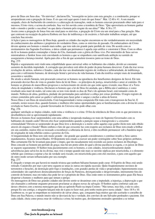 povo de Deus em Seus dias. "Os ninivitas", declarou Ele, "ressurgirão no juízo com esta geração, e a condenarão, porque se
arrependeram com a pregação de Jonas. E eis que está aqui quem é mais do que Jonas". Mat. 12:40 e 41. A um mundo
ocupado, cheio do burburinho do comércio e a altercação de transações, onde os homens estavam procurando obter tudo para si
mesmos, Cristo viera; e acima da confusão, Sua voz foi ouvida como a trombeta de Deus: "Que aproveitaria ao homem ganhar
todo o mundo e perder a sua alma? ou que daria o homem pelo resgate da sua alma?" Mar. 8:36 e 37.
Assim como a pregação de Jonas fora um sinal para os ninivitas, a pregação de Cristo era um sinal para a Sua geração. Mas
que contraste na recepção da palavra Embora em face de indiferença e de escárnio, o Salvador trabalhou sempre, até que
concluiu Sua missão.
A lição é para os mensageiros de Deus hoje, quando as cidades das nações encontram-se tão verdadeiramente em necessidade
do conhecimento dos atributos e propósitos do verdadeiro Deus, como os ninivitas do passado. Os embaixadores de Cristo
devem apontar aos homens o mundo mais nobre, que tem sido em grande parte perdido de vista. De acordo com os
ensinamentos das Sagradas Escrituras, a única cidade que permanece é aquela cujo artífice e construtor é Deus. Com os olhos
da fé os homens podem contemplar o limiar do Céu, iluminado com a glória do Deus vivo. Por intermédio de Seus servos
ministradores o Senhor Jesus está convidando os homens a que se empenhem com santificada ambição no sentido de
assegurarem a herança imortal. Apela para eles a fim de que acumulem tesouros junto ao trono de Deus.
Pág. 275
Rápida e seguramente está vindo uma culpabilidade quase universal sobre os habitantes das cidades, devido ao constante
aumento de decidida impiedade. A corrupção que prevalece está além do poder da pena humana descrever. Cada dia traz novas
revelações de atritos, suborno e fraudes; cada dia traz seu desalentador registro de violência e arbitrariedade, de indiferença
para com o sofrimento humano, de destruição brutal e perversa da vida humana. Cada dia testifica sempre mais de insanidade,
assassínio e suicídio.
De século a século Satanás, tem procurado conservar os homens na ignorância dos beneficentes desígnios de Jeová. Ele tem
procurado desviar-lhes de vista os grandes fatos da lei de Deus - os princípios de justiça, misericórdia e amor aí contidos. Os
homens se gloriam do maravilhoso progresso e esclarecimento do século em que estão agora vivendo; mas Deus vê a Terra
cheia de iniqüidade e violência. Declaram os homens que a lei de Deus foi anulada, que a Bíblia não é autêntica; e como
resultado uma maré de males, tal como não se tem visto desde os dias de Noé e do apóstata Israel, está tomando conta do
mundo. Nobreza de alma, gentileza, piedade são permutadas para satisfazer a cobiça por coisas proibidas. O negro registro de
crimes cometidos pelo amor ao ganho é suficiente para fazer gelar o sangue e encher a alma de horror.
Nosso Deus é um Deus de misericórdia. Com longanimidade e terna compaixão Ele trata com o transgressor da Sua lei. E
contudo, nestes nossos dias, quando homens e mulheres têm tantas oportunidades para se familiarizarem com a divina lei como
revelada no Santo Escrito, o grande Governador do Universo não pode olhar com
Pág. 276
qualquer satisfação as ímpias cidades, onde reina a violência e o crime. O fim da tolerância de Deus com os que persistem na
desobediência está se aproximando rapidamente.
Devem os homens ficar surpreendidos com uma súbita e inesperada mudança no trato do Supremo Governador com os
habitantes do mundo caído? Devem eles ficar surpreendidos quando a punição segue a transgressão e a crescente
criminalidade? Devem-se surpreender de que Deus leve a destruição e a morte sobre aqueles cujo ganho ilícito tem sido obtido
através do engano e fraude? Muito embora o fato de que crescente luz com respeito aos reclamos de Deus tem estado a brilhar
em seu caminho, muitos têm-se recusado a reconhecer a soberania de Jeová, e têm escolhido permanecer sob a bandeira negra
do originador de toda rebelião contra o governo do Céu.
A longanimidade de Deus tem sido muito grande - tão grande que quando consideramos o contínuo insulto a Seus santos
mandamentos, ficamos maravilhados. O Onipotente tem estado a exercer um poder restringidor sobre Seus próprios atributos.
Mas certamente Ele Se levantará para punir o ímpio, que tão ousadamente tem resistido aos justos reclamos do Decálogo.
Deus concede ao homem um período de graça; mas há um ponto além do qual a divina paciência se esgota, e os juízos de Deus
se seguem seguramente. O Senhor trata pacientemente com os homens, e com cidades, misericordiosamente dando
advertências para salvá-los da ira divina; mas virá o tempo quando não mais se ouvirão súplicas por misericórdia, e o elemento
rebelde que continua a rejeitar a luz da verdade será riscado, em misericórdia para com eles mesmos, e para com aqueles que
de outro modo seriam influenciados por seu exemplo.
Pág. 277
É chegado o tempo em que haverá no mundo tristeza que nenhum bálsamo humano pode curar. O Espírito de Deus está sendo
retirado. Catástrofes por mar e por terra seguem-se umas às outras em rápida sucessão. Quão freqüentemente ouvimos de
terremotos e furacões, de destruição pelo fogo e inundações, com grandes perdas de vidas e propriedades Aparentemente essas
calamidades são caprichosos desencadeamentos de forças da Natureza, desorganizadas e desgovernadas, inteiramente fora do
controle do homem; mas em todas elas pode ler-se o propósito de Deus. Elas estão entre os instrumentos pelos quais Ele busca
despertar a homens e mulheres para que sintam o perigo.
Os mensageiros de Deus nas grandes cidades não devem sentir-se desanimar com a impiedade, a injustiça, a depravação a que
são chamados a enfrentar enquanto procuram proclamar as alegres novas da salvação. O Senhor aspira confortar cada um
desses obreiros com a mesma mensagem que deu ao apóstolo Paulo na ímpia Corinto: "Não temas, mas fala, e não te cales;
porque Eu sou contigo, e ninguém lançará mão de ti para te fazer mal, pois tenho muito povo nesta cidade." Atos 18:9 e 10.
Lembrem-se, os que se empenham no ministério de salvar almas, que, conquanto haja muitos que não aceitarão o conselho de
Deus em Sua Palavra, o mundo inteiro não se desviará da luz e verdade, dos convites de um Salvador perdoador e paciente. Em
cada cidade, cheia como possa estar de violência e crime, há muitos que, devidamente ensinados aprendem a se tornar



                 www.terceiroanjo.org
            Sua fonte de pesquisa na internet
 