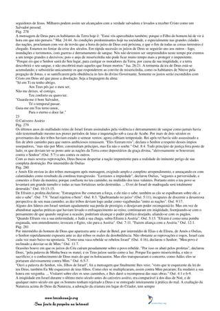 seguidores de Jesus. Milhares podem assim ser alcançados com a verdade salvadora e levados a receber Cristo como um
Salvador pessoal.
Pág. 278
A mensagem de Deus para os habitantes da Terra hoje é: "Estai vós apercebidos também; porque o Filho do homem há de vir à
hora em que não penseis." Mat. 24:44. As condições predominantes hoje na sociedade, e especialmente nas grandes cidades
das nações, proclamam com voz de trovão que a hora do juízo de Deus está próxima, e que o fim de todas as coisas terrestres é
chegado. Estamos no limiar da crise dos séculos. Em rápida sucessão os juízos de Deus se seguirão uns aos outros - fogo,
inundações e terremotos, com guerras e derramamento de sangue. Nós não devemos ser surpreendidos neste tempo por eventos
a um tempo grandes e decisivos; pois o anjo de misericórdia não pode ficar muito tempo mais a proteger o impenitente.
"Porque eis que o Senhor sairá do Seu lugar, para castigar os moradores da Terra, por causa da sua iniqüidade, e a terra
descobrirá o seu sangue, e não encobrirá mais aqueles que foram mortos." Isa. 26:21. A tormenta da ira de Deus está-se
acumulando; e subsistirão unicamente os que responderem ao convite de misericórdia, como os habitantes de Nínive pela
pregação de Jonas, e se santificarem pela obediência às leis do divino Governante. Somente os justos serão escondidos com
Cristo em Deus até que passe a desolação. Seja a linguagem da alma:
"Só em Ti eu tenho abrigo,
          Aos Teus pés jaz o meu ser;
Não me deixes, sê comigo,
          Teu conforto eu quero ter.
"Guarda-me ó bom Salvador,
          Té o temporal passar,
Guia-me em Teu terno amor,
          Para o eterno e doce lar."
23
O Cativeiro Assírio
Pág. 279
Os últimos anos do malfadado reino de Israel foram assinalados pela violência e derramamento de sangue como jamais havia
sido testemunhado mesmo nos piores períodos de lutas e inquietação sob a casa de Acabe. Por mais de dois séculos os
governantes das dez tribos haviam estado a semear ventos; agora colhiam tempestade. Rei após rei havia sido assassinado a
fim de abrir caminho para que outros ambiciosos reinassem. "Eles fizeram reis", declara o Senhor a respeito desses ímpios
usurpadores, "mas não por Mim; constituíram príncipes, mas Eu não o soube." Osé. 8:4. Todo princípio de justiça fora posto de
lado; os que deviam ter-se posto ante as nações da Terra como depositários da graça divina, "aleivosamente se houveram
contra o Senhor" (Osé. 5:7) e uns contra os outros.
Com as mais severas reprovações, Deus buscou despertar a nação impenitente para a realidade do iminente perigo de sua
completa destruição. Por intermédio de Oséias
Pág. 280
e Amós Ele enviou às dez tribos mensagem após mensagem, exigindo amplo e completo arrependimento, e ameaçando-os com
calamidades como resultado da contínua transgressão. "Lavrastes a impiedade", declarou Oséias, "segastes a perversidade, e
comestes o fruto da mentira; porque confiaste no teu caminho, na multidão dos teus valentes. Portanto entre o teu povo se
levantará um grande tumulto e todas as tuas fortalezas serão destruídas. ... O rei de Israel de madrugada será totalmente
destruído." Osé. 10:13-15.
De Efraim o profeta declarou: "Estrangeiros lhe comeram a força, e ele não o sabe; também as cãs se espalharam sobre ele, e
não o sabe". Osé. 7:9. "Israel rejeitou o bem". Osé. 8:3. "Quebrantado no juízo" (Osé. 5:11), incapazes de discernir a desastrosa
perspectiva de seu mau caminho, as dez tribos deviam logo andar como vagabundas "entre as nações". Osé. 9:17.
Alguns dos líderes em Israel sentiam agudamente sua perda de prestígio, e desejavam poder reconquistá-lo. Mas em vez de
abandonar aquelas práticas que haviam levado o enfraquecimento ao reino, continuaram em iniqüidade, lisonjeando-se com o
pensamento de que quando surgisse a ocasião, poderiam alcançar o poder político desejado, aliando-se com os pagãos.
"Quando Efraim viu a sua enfermidade, e Judá a sua chaga, subiu Efraim à Assíria". Osé. 5:13. "Efraim é como uma pomba
enganada, sem entendimento; invocam o Egito, vão para a Assíria". Osé. 7:11. "Fazem aliança com a Assíria." Osé. 12:1.
Pág. 281
Por intermédio do homem de Deus que aparecera ante o altar de Betel, por intermédio de Elias e de Eliseu, de Amós e Oséias,
o Senhor repetidamente expusera ante as dez tribos os males da desobediência. Não obstante as reprovações e rogos, Israel caiu
cada vez mais baixo na apostasia. "Como uma vaca rebelde se rebelou Israel" (Osé. 4:16), declarou o Senhor; "Meu povo é
inclinado a desviar-se de Mim." Osé. 11:7.
Ocasiões houve em que os juízos do Céu caíram pesadamente sobre o povo rebelde. "Por isso os abati pelos profetas", declarou
Deus; "pela palavra de Minha boca os matei; e os Teus juízos sairão como a luz. Porque Eu quero misericórdia, e não o
sacrifício; e o conhecimento de Deus mais do que os holocaustos. Mas eles transpassaram o concerto, como Adão; eles se
portaram aleivosamente contra Mim." Osé. 6:5-7.
"Ouvi a palavra do Senhor, vós, filhos de Israel", foi a mensagem que finalmente lhes veio; "visto que te esqueceste da lei do
teu Deus, também Eu Me esquecerei de teus filhos. Como eles se multiplicaram, assim contra Mim pecaram; Eu mudarei a sua
honra em vergonha. ... Visitarei sobre eles os seus caminhos, e lhes darei a recompensa das suas obras." Osé. 4:1 e 6-9.
A iniqüidade em Israel durante o último meio século antes do cativeiro assírio, era comparável à dos dias de Noé, e de
qualquer outro século em que os homens tenham rejeitado a Deus e se entregado inteiramente à prática do mal. A exaltação da
Natureza acima do Deus da Natureza, a adoração da criatura em lugar do Criador, tem sempre


                 www.terceiroanjo.org
            Sua fonte de pesquisa na internet
 