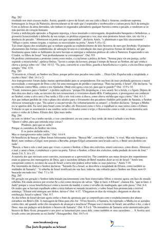 Pág. 282
resultado nos mais crassos males. Assim, quando o povo de Israel, em seu culto a Baal e Astarote, renderam suprema
homenagem às forças da Natureza, desvincularam-se de tudo que é inspirador e enobrecedor e caíram presa fácil da tentação.
Com as defesas da alma derruídas, não tinham os enganados adoradores qualquer barreira contra o pecado, e renderam-se às
más paixões do coração humano.
Contra a indisfarçada opressão, a flagrante injustiça, o luxo inusitado e extravagante, despudorados banquetes e bebedeiras, a
grosseira licenciosidade e deboche de seu tempo, os profetas ergueram a voz; mas seus protestos foram vãos, em vão foi a
denúncia do pecado. "Aborrecem na porta aos que repreendem", declarou Amós, "e abominam o que fala sinceramente".
"Afligis o justo, tomais resgate, e rejeitais os necessitados na porta." Amós 5:10 e 12.
Tais eram alguns dos resultados que se tinham seguido ao estabelecimento de dois bezerros de ouro por Jeroboão. O primeiro
afastamento das formas estabelecidas de adoração levara-os à introdução das mais grosseiras formas de idolatria, até que
finalmente quase todos os habitantes da terra haviam-se entregue a sedutoras práticas de culto à Natureza. Esquecendo o seu
Criador, os filhos de Israel "mui profundamente se corromperam". Osé. 9:9.
Os profetas continuaram a protestar contra esses males, e a reclamar a prática do bem. "Semeai para vós em justiça, ceifai
segundo a misericórdia", apelava Oséias, "lavrai o campo da lavoura; porque é tempo de buscar ao Senhor, até que venha e
chova a justiça sobre vós". Osé. 10:12. "Tu, pois, converte-te a teu Deus; guarda a beneficência e o juízo, e em teu Deus espera
sempre." Osé. 12:6.
Pág. 283
"Converte-te, ó Israel, ao Senhor teu Deus; porque pelos teus pecados tens caído. ... Dizei-Lhe: Expulsa toda a iniqüidade, e
recebe o bem". Osé. 14:1 e 2.
Aos transgressores foram dadas muitas oportunidades para se arrependerem. Em sua hora de mais profunda apostasia e maior
necessidade, a mensagem de Deus a eles foi uma mensagem de perdão e esperança. "Para tua perda, ó Israel", Ele declarou, "tu
te rebelaste contra Mim, contra o teu Ajudador. Onde está agora o teu rei, para que te guarde?" Osé. 13:9 e 10.
"Vinde, tornemos para o Senhor", o profeta suplicava, "porque Ele despedaçou, e nos sarará; fez a ferida, e a ligará. Depois de
dois dias nos dará a vida; ao terceiro dia nos ressuscitará, e viveremos diante dEle. Conheçamos, e prossigamos em conhecer
ao Senhor; como a alva será a Sua saída; e Ele a nós virá como a chuva, como chuva serôdia que rega a terra." Osé. 6:1-3.
Aos que tinham perdido de vista o plano dos séculos para o livramento dos pecadores iludidos pelo poder de Satanás, o Senhor
ofereceu restauração e paz. "Eu sararei a sua perversão, Eu voluntariamente os amarei", o Senhor declarou; "porque a Minha
ira se apartou dele. Eu serei para Israel como orvalho; ele florescerá como o lírio, e espalhará as suas raízes como o Líbano.
Voltarão os que se assentarem à sua sombra; serão vivificados como o trigo, e florescerão como a vide; a sua memória será
como o vinho do Líbano. Efraim dirá: Que mais tenho
Pág. 284
eu com os ídolos? eu o tenho ouvido, e isso considerarei; eu sou como a faia verde; de mim é achado o teu fruto.
"Quem é sábio, para que entenda estas coisas?
         Prudente, para que as saiba?
Porque os caminhos do Senhor são retos,
         E os justos andarão neles,
Mas os transgressores neles cairão." Osé. 14:4-9.
Os benefícios de buscar a Deus foram fortemente expostos. "Buscai-Me", convidou o Senhor, "e vivei. Mas não busqueis a
Betel, nem venhais a Gilgal, nem passeis a Berseba, porque Gilgal certamente será levado cativo, e Betel será desfeito em
nada".
"Buscai, o bem e não o mal, para que vivais; e assim o Senhor, o Deus dos exércitos, estará convosco, como dizeis. Aborrecei
o mal, e amai o bem, e estabelecei o juízo na porta. Talvez o Senhor, o Deus dos exércitos, tenha piedade do resto de José."
Amós 5:4, 5, 14 e 15.
A maioria dos que ouviram esses convites, recusaram-se a aproveitá-los. Tão contrários aos maus desejos dos impenitentes
eram as palavras dos mensageiros de Deus, que o sacerdote idólatra de Betel mandou dizer ao rei de Israel: "Amós tem
conspirado contra ti, no meio da casa de Israel; a terra não poderá sofrer todas as suas palavras." Amós 7:10.
Por intermédio de Oséias o Senhor declarou: "Sarando Eu a Israel, se descobriu a iniqüidade de Efraim, como também as
maldades de Samaria". "A soberba de Israel testificará em sua face; todavia, não voltarão para o Senhor seu Deus, nem O
buscarão em tudo isto." Osé. 7:1 e 10.
Pág. 285
De geração em geração o Senhor tinha tratado pacientemente com Seus transviados filhos; e mesmo agora, em face de ousada
rebelião, Ele ainda ansiava por revelar-Se a eles como desejoso de salvar. "Que te farei, ó Efraim", clamou Ele, "que te farei, ó
Judá? porque a vossa beneficência é como a nuvem da manhã, e como o orvalho da madrugada, que cedo passa." Osé. 6:4.
Os males que se haviam espalhado sobre a terra tinham-se tornado incuráveis; e sobre Israel fora pronunciada a terrível
sentença: "Efraim está entregue aos ídolos; deixa-o".Osé. 4:17. "Chegaram os dias da visitação, chegaram os dias da
retribuição; Israel o saberá." Osé. 9:7.
As dez tribos de Israel deviam agora ceifar o fruto da apostasia que se corporificara com o estabelecimento dos altares
estranhos em Betel e Dã. A mensagem de Deus para eles foi: "O teu bezerro, ó Samaria, foi rejeitado; a Minha ira se acendeu
contra eles; até quando serão eles incapazes de alcançar a inocência? Porque isso é mesmo de Israel; um artífice o fez, e não é
Deus; mas em pedaços será desfeito o bezerro de Samaria". Osé. 8:5 e 6. "Os moradores de Samaria serão atemorizados pelo
bezerro de Bete-Áven; porquanto o seu povo se lamentará por causa dele, como também os seus sacerdotes. ... À Assíria será
levado como um presente ao rei Jarebe" (Senaqueribe). Osé. 10:5 e 6.


                 www.terceiroanjo.org
            Sua fonte de pesquisa na internet
 