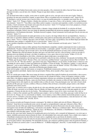 "Eis que os olhos do Senhor Jeová estão contra este reino pecador, e Eu o destruirei de sobre a face da Terra; mas não
destruirei de todo a casa de Jacó, diz o Senhor. Porque eis que darei ordem, e sacudirei a
Pág. 286
casa de Israel entre todas as nações, assim como se sacode o grão no crivo, sem que caia na terra um só grão. Todos os
pecadores do meu povo morrerão à espada, os quais dizem: Não se avizinhará nem nos encontrará o mal." Amós 9:8-10.
"E derribarei a casa de inverno com a casa de verão; e as casas de marfim perecerão, e as grandes casas terão fim, diz o
Senhor." Amós 3:15. "Porque o Senhor, o Senhor dos exércitos, é o que toca a Terra, e ela se derrete, e todos os que habitam
nela chorarão." Amós 9:5. "Teus filhos e tuas filhas cairão à espada, e a tua terra será repartida a cordel, e tu morrerás na terra
imunda, e Israel certamente será levado cativo para fora da sua terra." Amós 7:17."E porque isto te farei, prepara-te, ó Israel,
para te encontrares com o teu Deus." Amós 4:12.
Por algum tempo, esses juízos preditos foram retidos, e durante o longo reinado de Jeroboão II, os exércitos de Israel
alcançaram assinaladas vitórias; mas este tempo de aparente prosperidade não promoveu qualquer mudança no coração dos
impenitentes, e foi finalmente decretado: "Jeroboão morrerá à espada, e Israel certamente será levado para fora de sua terra em
cativeiro." Amós 7:11.
A ousadia deste pronunciamento de nada aproveitou ao rei e ao povo, tão longe tinham ido em sua impenitência. Amazias, o
líder entre os sacerdotes idólatras de Betel, exaltado pelas claras palavras pronunciadas pelo profeta contra a nação e seu rei,
disse a Amós: "Vai-te, ó vidente, foge para a terra de Judá, e ali come o pão, e ali profetiza; mas em Betel daqui por diante não
profetizarás mais, porque é o santuário do rei e a casa do reino." Amós 7:12 e 13.
A isto o profeta respondeu com firmeza: "Assim diz o Senhor: ... Israel certamente será levado cativo." Amós 7:17.
Pág. 287
As palavras proferidas contra as tribos apóstatas foram literalmente cumpridas; contudo a destruição do reino se processou
gradualmente. No juízo o Senhor Se lembrou da misericórdia, e a princípio, quando "veio Pul, rei da Assíria, contra a terra",
Menaém, então rei de Israel, não foi levado cativo, mas foi-lhe permitido permanecer no trono como vassalo do domínio
assírio. "Menaém deu a Pul mil talentos de prata, para que a sua mão fosse com ele, a fim de firmar o reino na sua mão. E
Menaém tirou este dinheiro de Israel, e de todos os poderosos e ricos, para o dar ao rei da Assíria." II Reis 15:19 e 20.
Havendo os assírios humilhado as dez tribos, voltaram por algum tempo para a sua própria terra.
Menaém, longe de arrepender-se do mal que havia acarretado a ruína de seu reino, continuou "nos pecados de Jeroboão, filho
de Nebate, que fez pecar Israel". Pecaías e Peca, seus sucessores, também fizeram "o que parecia mal aos olhos do Senhor". II
Reis 15:18, 24 e 28. "Nos dias de Peca", que reinou vinte anos, Tilgate-Pilneser, rei da Assíria, invadiu Israel, e retirou-se com
a multidão de cativos dentre as tribos que habitavam na Galiléia e a leste do Jordão. "Os rubenitas e gaditas, e a meia tribo de
Manassés", com os outros habitantes de "Gileade, e a Galiléia, e a toda a terra de Naftali" (I Crôn. 5:26; II Reis 15:29), os quais
foram espalhados entre os pagãos, removidos da Palestina para distantes terras.
Deste terrível golpe o reino do norte jamais se recuperou. O debilitado remanescente continuou as formas de governo, embora
não mais possuísse autoridade. Apenas mais um governante, Oséias, devia suceder a Peca. Logo o reino
Pág. 288
devia ser varrido para sempre. Mas nesse tempo de tristeza e angústia Deus ainda Se lembrou da misericórdia, e deu ao povo
outra oportunidade para abandonar a idolatria. No terceiro ano do reinado de Oséias, o bom rei Ezequias começou a reinar
sobre Judá, e tão depressa quanto possível instituiu importantes reformas nas cerimônias do templo em Jerusalém. Fizeram-se
arranjos para a celebração da Páscoa, e para esta festa foram convidados não somente as tribos de Judá e Benjamim, sobre as
quais Ezequias havia sido ungido rei, mas também todas as tribos do norte. Uma proclamação soou "por todo o Israel, desde
Berseba até Dã, para que viessem a celebrar a Páscoa ao Senhor, Deus de Israel, a Jerusalém; porque muitos a não tinham
celebrado como estava escrito.
"Foram, pois, os correios com as cartas, da mão do rei e dos seus príncipes, por todo o Israel e Judá", com o incisivo convite:
"Filhos de Israel, convertei-vos ao Senhor, Deus de Abraão, de Isaque e de Israel, para que Se volte para aqueles de vós que
escaparam, e ficaram da mão dos reis da Assíria... Não endureçais agora a vossa cerviz, como vossos pais; dai a mão ao
Senhor, e vinde ao Seu santuário que Ele santificou para sempre, e servi ao Senhor vosso Deus, para que o ardor da Sua ira se
desvie de vós. Porque, em vos convertendo ao Senhor, vossos irmãos e vossos filhos acharão misericórdia perante os que os
levaram cativos, e tornarão a esta terra; porque o Senhor vosso Deus é piedoso e misericordioso, e não desviará de vós o Seu
rosto, se vos converterdes a Ele". II Crôn. 30:5-9.
Pág. 291
E os correios enviados por Ezequias levaram a mensagem "de cidade em cidade, pela terra de Efraim e Manassés até
Zebulom". Israel devia ter reconhecido neste convite um apelo ao arrependimento e para que voltassem a Deus. Mas o
remanescente das dez tribos que ainda ficaram habitando o território do outrora florescente reino do norte, trataram os
mensageiros reais de Judá com indiferença, e até mesmo com desdém. "Riram-se e zombaram deles". Houve uns poucos,
entretanto, que alegremente atenderam. "Alguns de Aser, e de Manassés, e de Zebulom, se humilharam, e vieram a Jerusalém...
para celebrar a festa dos pães asmos." II Crôn. 30:10-13.
Cerca de dois anos mais tarde, Samaria foi invadida pelos povos da Assíria, sob o comando de Salmaneser; e no cerco que se
seguiu, multidões pereceram miseravelmente de fome e de enfermidades bem como pela espada. Caiu a cidade com a nação, e
o humilhado remanescente das dez tribos foi levado cativo e espalhado entre as províncias do domínio assírio.
A destruição que abateu o reino do norte foi um juízo direto do Céu. Os assírios foram meramente o instrumento de que Deus
Se serviu para realizar o Seu propósito. Por intermédio de Isaías, que começou a profetizar pouco antes da queda de Samaria, o
Senhor Se referiu aos assírios como "a vara da Minha ira". "A Minha indignação", disse Ele, "é como bordão nas suas mãos".
Isa. 10:5.


                 www.terceiroanjo.org
            Sua fonte de pesquisa na internet
 