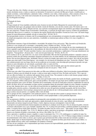 "Eis que vêm dias, diz o Senhor, em que o que lavra alcançará ao que sega, e o que pisa as uvas ao que lança a semente; e os
montes destilarão mosto, e todos os outeiros se derreterão. E removerei o cativeiro do Meu povo Israel, e reedificarão as
cidades assoladas, e nelas habitarão, e plantarão vinhas, e beberão o seu vinho, e farão pomares, e lhes comerão o fruto. E os
plantarei na sua terra, e não serão mais arrancados da sua terra que lhes dei, diz o Senhor teu Deus." Amós 9:13-15.
III. Um Pregador de Justiça
25
O Chamado de Isaías
Pág. 303
O longo reinado de Uzias (também conhecido como Azarias) na terra de Judá e Benjamim foi caracterizado por uma
prosperidade maior que a de qualquer outro rei desde a morte de Salomão, cerca de dois séculos antes. Por muitos anos o rei
governou com discrição. Sob as bênçãos do Céu, seus exércitos reconquistaram alguns dos territórios que tinham sido perdidos
nos anos anteriores. Cidades foram reconstruídas e fortificadas, e a posição da nação entre os povos vizinhos foi grandemente
fortalecida. Reavivou-se o comércio, e as riquezas das nações fluíram para Jerusalém. O nome de Uzias voou "até muito longe;
porque foi maravilhosamente ajudado, até que se tornou forte". II Crôn. 26:15.
Esta prosperidade exterior, no entanto, não foi acompanhada por um correspondente avivamento do poder espiritual. Os cultos
do templo prosseguiram como nos anos anteriores, e multidões se reuniram para adorar ao Deus vivo; mas o orgulho e o
formalismo
Pág. 304
gradualmente tomaram o lugar da humildade e sinceridade. Do próprio Uzias está escrito: "Mas, havendo-se já fortalecido,
exaltou-se o seu coração até se corromper, e transgrediu contra o Senhor seu Deus." II Crôn. 26:16.
O pecado que produziu tão desastrosos resultados para Uzias foi o da presunção. Em violação de um claro mandamento de
Jeová, segundo o qual ninguém que não os descendentes de Arão devia oficiar como sacerdote, o rei entrou no santuário "para
queimar incenso no altar". O sumo sacerdote Azarias e seus associados protestaram, e suplicaram a Uzias que abandonasse seu
propósito. "Transgrediste", disseram eles; "e não será isto para honra tua." II Crôn. 26:16 e 18.
Uzias encheu-se de ira, que sendo ele o rei, fosse assim repreendido. Mas não lhe foi permitido profanar o santuário contra os
protestos unidos dos que tinham autoridade. Enquanto permanecia ali, em irada rebelião, foi ele subitamente ferido pelo juízo
divino. Em sua testa apareceu lepra. Atribulado, deixou o recinto do templo, para nunca mais aí entrar. Até o dia de sua morte,
alguns anos mais tarde, Uzias ficou leproso - um exemplo vivo da loucura de abandonar um claro "Assim diz o Senhor". Nem
sua exaltada posição nem sua longa vida de serviço poderiam ser invocadas como desculpa pelo presunçoso pecado com que
mareou os anos derradeiros de seu reinado, acarretando sobre si o juízo do Céu.
Deus não faz acepção de pessoas. "A alma que fizer alguma coisa à mão levantada, quer seja dos naturais quer dos
estrangeiros, injuria ao Senhor; e tal alma será extirpada do meio do seu povo." Núm. 15:30.
Pág. 305
O juízo que caiu sobre Uzias pareceu ter tido sobre seu filho uma influência refreadora. Jotão levou pesadas responsabilidades
durante os últimos anos do reinado de seu pai, e subiu ao trono após a morte de Uzias. De Jotão está escrito: "Fez o que era
reto aos olhos do Senhor; fez conforme tudo quanto fizera seu pai Uzias. Tão-somente os altos se não tiraram; porque ainda o
povo sacrificava e queimava incenso nos altos." II Reis 15:34 e 35.
O reinado de Uzias estava chegando ao fim, e Jotão estava já levando muitas das tarefas do Estado, quando Isaías, da linhagem
real, foi chamado, embora ainda jovem, para a missão profética. Os tempos em que Isaías devia trabalhar estavam repletos de
perigos peculiares para o povo de Deus. O profeta devia testemunhar a invasão de Judá pelos exércitos combinados do norte de
Israel e da Síria; devia ele contemplar as tropas assírias acampadas diante das principais cidades do reino. Durante a trajetória
de sua vida, Samaria devia cair, e as dez tribos de Israel deviam ser espalhadas entre as nações. Judá seria mais de uma vez
invadida pelos exércitos assírios, e Jerusalém devia sofrer um cerco do qual teria resultado sua queda, não Se tivesse Deus
atuado miraculosamente. Graves perigos ameaçavam já a paz do reino do sul. A divina proteção estava sendo removida, e as
forças assírias estavam prestes a se espalhar sobre a terra de Judá.
Mas os perigos de fora, esmagadores como pudessem parecer, não eram tão sérios quanto os perigos internos. Era a
perversidade de seu povo que levava ao servo do Senhor a maior perplexidade e a mais profunda depressão.
Pág. 306
Por sua apostasia e rebelião, os que podiam ter permanecido como portadores de luz entre as nações, estavam atraindo os
juízos de Deus. Muitos dos males que apressaram a rápida destruição do reino do norte, e que tinham sido recentemente
denunciados em termos inequívocos por Oséias e Amós, depressa estavam corrompendo o reino de Judá.
A perspectiva era particularmente desencorajadora em referência à condição social do povo. Em seu desejo de ganho, estavam
os homens adicionando casa a casa, herdade a herdade. Osé. 5:8. A justiça fora pervertida; e nenhuma piedade era mostrada ao
pobre. A respeito desses males Deus declarou: "O espólio do pobre está em vossas casas". "Que tendes vós que afligir o Meu
povo e moer as faces do pobre?" Isa. 3:14 e 15. Mesmo os juízes, cujo dever era proteger o desajudado, faziam ouvidos
moucos aos clamores do pobre e necessitado, das viúvas e dos órfãos. Isa. 10:1 e 2.
Com a opressão e a opulência vieram o orgulho e o amor à ostentação (Isa. 2:11 e 12), embriaguez e o espírito de orgia. Isa.
5:22, 11 e 12. E nos dias de Isaías a própria idolatria já não provocava surpresa. Isa. 2:8 e 9. Práticas iníquas tinham-se tornado
tão predominantes entre todas as classes, que os poucos que permaneciam fiéis a Deus eram não raro tentados a perder o
ânimo, dando lugar ao desencorajamento e desespero. Era como se o propósito de Deus para Israel estivesse para falhar, e a
nação rebelde devesse sofrer sorte semelhante à de Sodoma e Gomorra.
Em face de tais condições, não é surpreendente que Isaías recuasse da responsabilidade, quando chamado a levar a Judá as
mensagens de advertência e


                 www.terceiroanjo.org
            Sua fonte de pesquisa na internet
 