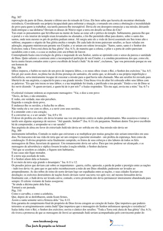 Pág. 307
reprovação da parte de Deus, durante o último ano do reinado de Uzias. Ele bem sabia que haveria de encontrar obstinada
resistência. Considerando sua própria incapacidade para enfrentar a situação, e tomando em conta a obstinação e incredulidade
do povo para quem ia trabalhar, sua tarefa pareceu-lhe inexeqüível. Devia ele em desespero renunciar a sua missão, deixando
Judá entregue a sua idolatria? Deviam os deuses de Nínive reger a terra em desafio ao Deus do Céu?
Tais eram os pensamentos que fervilhavam na mente de Isaías ao estar sob o pórtico do templo. Subitamente, pareceu-lhe que
o portal e o véu interior do templo eram levantados ou afastados, e foi-lhe permitido olhar para dentro, sobre o santo dos
santos, onde nem mesmo os pés do profeta podiam entrar. Ali surgiu ante ele a visão de Jeová assentado em Seu trono alto e
sublime, enquanto o séquito de Sua glória enchia o templo. De cada lado do trono pairavam serafins, as faces veladas em
adoração, enquanto ministravam perante seu Criador, e se uniam em solene invocação: "Santo, santo, santo é o Senhor dos
Exércitos; toda a Terra está cheia da Sua glória" (Isa. 6:3), de maneira que a coluna, o pilar e a porta de cedro pareciam
sacudidos com o som, e a casa se encheu com seu tributo de louvor.
Contemplando Isaías esta revelação da glória e majestade de seu Senhor, sentiu-se oprimido com o senso da pureza e santidade
de Deus. Quão saliente o contraste entre a incomparável perfeição de seu Criador, e a conduta pecaminosa dos que, como ele,
havia muito foram contados entre o povo escolhido de Israel e Judá "Ai de mim", exclamou, "que vou perecendo porque eu sou
um homem de
Pág. 308
lábios impuros, e habito no meio de um povo de impuros lábios, e os meus olhos viram o Rei, o Senhor dos exércitos." Isa. 6:5.
Em pé, por assim dizer, na plena luz da divina presença do santuário, ele sentiu que, se deixado a sua própria imperfeição e
ineficiência, seria inteiramente incapaz de executar a missão para a qual havia sido chamado. Mas um serafim foi enviado para
libertá-lo de sua angústia, e capacitá-lo para a sua grande missão. Uma brasa viva do altar foi colocada sobre seus lábios com
as palavras: "Eis que isto tocou os teus lábios; e a tua iniqüidade foi tirada, e purificado o teu pecado." Então a voz de Deus se
fez ouvir dizendo: "A quem enviarei, e quem há de ir por nós?" e Isaías respondeu: "Eis-me aqui, envia-me a mim." Isa. 6:7 e
8.
O celestial visitante ordenou ao expectante mensageiro: "Vai, e dize a este povo:
"Ouvis, de fato, e não entendeis,
E vedes, em verdade, mas não percebeis.
Engorda o coração deste povo,
E endurece-lhe os ouvidos, e fecha-lhe os olhos;
Não venha ele a ver com os olhos, e a ouvir com seus ouvidos,
E a entender com o seu coração,
E a converter-se, e a ser sarado." Isa. 6:9 e 10.
O dever do profeta era claro; ele devia levantar sua voz em protesto contra os males predominantes. Mas assustava-o tomar a
tarefa sem alguma segurança de sucesso. "Até quando, Senhor?" (Isa. 6:11) ele perguntou. Nenhum dentre Teu povo escolhido
há de compreender, e arrepender-se e ser sarado?
Sua angústia de alma em favor do extraviado Judá não devia ser sofrida em vão. Sua missão não devia ser
Pág. 309
inteiramente infrutífera. Contudo os males que estiveram a se multiplicar por muitas gerações não seriam removidos em seus
dias. No transcurso de sua vida ele teria que ser um corajoso e paciente ensinador - um profeta da esperança, bem como da
condenação. O divino propósito seria finalmente cumprido, os frutos de seus esforços e dos labores de todos os fiéis
mensageiros de Deus, haveriam de aparecer. Um remanescente devia ser salvo. Para que isto pudesse ser alcançado, e as
mensagens de advertência e súplica fossem levadas à nação rebelde, o Senhor declarou:
"Até que se assolem as cidades, e fiquem sem habitantes,
E nas casas não fique morador,
E a terra seja assolada de todo,
E o Senhor afaste dela os homens
E no meio da terra seja grande o desamparo." Isa. 6:11 e 12.
Os pesados juízos que deviam cair sobre os impenitentes - guerra, exílio, opressão, a perda de poder e prestígio entre as nações
- tudo isso devia vir, para que os que neles reconhecessem a mão de um Deus ofendido, pudessem ser levados ao
arrependimento. As dez tribos do reino do norte deviam logo ser espalhadas entre as nações, e suas cidades ficariam em
desolação; os exércitos destruidores de nações hostis deviam varrer sua terra vez após vez; até mesmo Jerusalém devia
finalmente cair, e Judá devia ser levada cativa; contudo, a terra prometida não devia permanecer inteiramente abandonada para
sempre. O celeste visitante de Isaías assegurou:
"Se ainda a décima parte dela ficar,
Tornará a ser pastada.
Pág. 310
Como o carvalho, e como a azinheira,
Que, depois de se desfolharem, ainda ficam firmes,
Assim a santa semente será a firmeza dela." Isa. 6:13.
Esta garantia do cumprimento final do propósito de Deus levou coragem ao coração de Isaías. Que importava que poderes
terrestres se arregimentassem contra Judá? Que importava que o mensageiro do Senhor enfrentasse oposição e resistência?
Isaías tinha visto o Rei, o Senhor dos exércitos; ouvira o cântico dos serafins: "Toda a Terra está cheia de Sua glória" (Isa. 6:3);
ele tivera a promessa de que as mensagens de Jeová ao apostatado Judá seriam acompanhadas pelo convincente poder do


                 www.terceiroanjo.org
            Sua fonte de pesquisa na internet
 