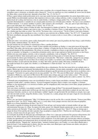 diz o Senhor: ainda que os vossos pecados sejam como a escarlata, eles se tornarão brancos como a neve; ainda que sejam
vermelhos como o carmesim, se tornarão como a branca lã". "Lavai-vos, purificai-vos, tirai a maldade de vossos atos de diante
dos Meus olhos; cessai de fazer mal. Aprendei a fazer bem." Isa. 1:5, 18, 16 e 17.
O Deus a quem tinham estado professando servir, mas cujo caráter haviam mal compreendido, fora posto diante deles como o
grande Médico da enfermidade espiritual. Que importava estivesse toda a cabeça enferma, e todo o coração fraco? que desde a
planta do pé até à cabeça não houvesse coisa sã, senão feridas, e inchaços e chagas podres? Isa. 1:6. Aquele que estivera
seguindo obstinadamente o caminho do seu coração podia encontrar cura volvendo para o Senhor. "Eu vejo os seus caminhos",
o Senhor declarou, "e os sararei; também os guiarei, e lhes tornarei a dar consolações. ... Paz, paz, para os que estão longe, e
para os que estão perto, diz o Senhor, e Eu os sararei." Isa. 57:18 e 19.
O profeta exaltou a Deus como o Criador de todos. Sua mensagem às cidades de Judá foi: "Eis aqui está o vosso Deus." Isa.
40:9. "Assim diz Deus, o Senhor, que criou os céus, e os estendeu, e formou a Terra, e a tudo quanto produz" (Isa. 42:5); "Eu
sou o Senhor que faço todas as coisas" (Isa. 44:24); "Eu formo a luz, e crio as trevas;" "Eu fiz a Terra, e criei nela o homem;
Eu o fiz: as Minhas mãos estenderam os céus, e a todos os seus exércitos dei as Minhas ordens." Isa. 45:7 e 12. "A quem pois
Me fareis semelhante, para que lhe seja semelhante? diz o Santo. Levantai ao alto os vossos olhos, e vede quem criou estas
coisas, quem
Pág. 316
produz por conta o seu exército, quem a todas chama pelos seus nomes; por causa da grandeza das Suas forças, e pela fortaleza
do Seu poder, nenhuma faltará." Isa. 40:25 e 26.
Aos que temiam não ser recebidos se retornassem a Deus, o profeta declarou:
"Por que pois dizes, ó Jacó, e tu falas, ó Israel: O meu caminho está encoberto ao Senhor, e o meu juízo passa de largo pelo
meu Deus? Não sabes, não ouviste que o eterno Deus, o Senhor, o Criador dos fins da Terra, nem Se cansa nem Se fatiga? não
há esquadrinhação do Seu entendimento. Dá esforço ao cansado, e multiplica as forças ao que não tem nenhum vigor. Os
jovens se cansarão e se fatigarão, e os mancebos certamente cairão, mas os que esperam no Senhor renovarão as suas forças,
subirão com asas como águias; correrão, e não se cansarão; caminharão, e não se fatigarão." Isa. 40:27-31.
O coração do Infinito Amor anseia pelos que se sentem desprovidos de forças para se livrarem dos laços de Satanás; e
graciosamente Se oferece para fortalecê-los, a fim de que vivam para Ele. "Não temas", ordena Ele, "porque Eu sou contigo;
não te assombres, porque Eu sou teu Deus; Eu te esforço, Eu te ajudo, e te sustento com a destra da Minha justiça". "Eu, o
Senhor teu Deus, te tomo pela tua mão direita, e te digo: Não temas, que Eu te ajudo. Não temas, ó bichinho de Jacó,
povozinho de Israel; Eu te ajudo, diz o Senhor, e o teu Redentor é o Santo de Israel." Isa. 41:10, 13 e 14.
Pág. 319
Os habitantes de Judá eram todos indignos, contudo Deus não os abandonaria. Por eles Seu nome devia ser exaltado entre os
pagãos. Muitos que eram inteiramente desconhecedores de Seus atributos, deviam ainda contemplar a glória do divino caráter.
Foi com o propósito de tornar claros Seus misericordiosos desígnios que Ele persistiu em enviar Seus servos os profetas com a
mensagem: "Convertei-vos agora cada um do seu mau caminho". Jer. 25:5. "Por amor do Meu nome", declarou Ele a Isaías,
"retardarei a Minha ira, e por amor do Meu louvor Me conterei para contigo, para que te não venha a cortar". "Por amor de
Mim, por amor de Mim o farei, porque como seria profanado o Meu nome? e a Minha glória não a darei a outrem". Isa. 48:9 e
11.
O chamado para arrependimento soara com inconfundível clareza, e todos foram convidados a retornar. "Buscai ao Senhor
enquanto se pode achar", o profeta clamava, "invocai-O enquanto está perto. Deixe o ímpio o seu caminho, e o homem
maligno os seus pensamentos, e se converta ao Senhor, que Se compadecerá dele; torne para o nosso Deus, porque grandioso é
em perdoar". Isa. 55:6 e 7.
Tem você, leitor, escolhido, o seu próprio caminho? Tem vagueado longe de Deus? Tem procurado banquete-ar-se com os
frutos da transgressão, apenas para verificar que são cinza em seus lábios? E agora, subvertidos os planos de sua vida e suas
esperanças fenecidas, assenta-se você em desolação e solidão? Aquela voz que há muito lhe tem falado ao coração, mas a que
você não tem dado ouvidos, chega-lhe distinta e clara: "Levantai-vos, e andai, porque não será aqui o lugar do vosso descanso;
por causa da corrupção que
Pág. 320
destrói, sim, que destrói grandemente." Miq. 2:10. Retorne para a casa de seu Pai. Ele o convida, dizendo: "Torna-te para Mim,
porque Eu te remi". Isa. 44:22."Vinde a Mim; ouvi, e a vossa alma viverá; porque convosco farei um concerto perpétuo,
dando-vos as firmes beneficências de Davi." Isa. 55:3.
Não atenda à sugestão do inimigo de persistir longe de Cristo até que você mesmo tenha se tornado melhor; até que seja
suficientemente bom para vir a Deus. Se esperar até então, jamais virá. Quando Satanás apontar para as suas vestes imundas,
repita a promessa do Salvador: "O que vem a Mim de maneira nenhuma o lançarei fora." João 6:37. Diga ao inimigo que o
sangue de Jesus Cristo purifica de todo o pecado. Faça sua própria a oração de Davi: "Purifica-me com hissopo, e ficarei puro;
lava-me, e ficarei mais alvo do que a neve." Sal. 51:7.
As exortações do profeta de Judá para que contemplassem o Deus vivo, e para que aceitassem Seu gracioso oferecimento, não
foram em vão. Houve alguns que deram fervorosa atenção, e que voltaram de seus ídolos para o culto de Jeová. Em seu
Criador eles aprenderam a ver amor, misericórdia e terna compaixão. E nos dias negros que estavam para sobrevir na história
de Judá, quando apenas um remanescente devia ser deixado na terra, as palavras do profeta deviam continuar produzindo fruto
em decidida reforma. "Naquele dia", declarou Isaías, "atentará o homem para o seu Criador, e os seus olhos olharão para o
Santo de Israel. E não atentará para os altares, obra das suas mãos, nem olhará para o que fizeram seus dedos, nem para os
bosques, nem para as imagens do Sol." Isa. 17:7 e 8.
Pág. 321


                 www.terceiroanjo.org
            Sua fonte de pesquisa na internet
 