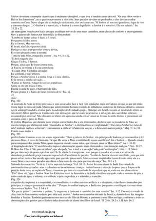 Muitos deveriam contemplar Aquele que é totalmente desejável, o que leva a bandeira entre dez mil. "Os teus olhos verão o
Rei na Sua formosura", era a graciosa promessa a eles feita. Seus pecados deviam ser perdoados, e eles deviam exultar
somente em Deus. Nesse alegre dia da redenção da idolatria, eles exclamariam: "O Senhor ali nos será grandioso, lugar de rios
e correntes largas. ... O Senhor é o nosso juiz; o Senhor é o nosso legislador; o Senhor é o nosso rei; Ele nos salvará." Isa.
33:21 e 22.
As mensagens levadas por Isaías aos que escolhiam volver de seus maus caminhos, eram cheias de conforto e encorajamento.
Ouvi a palavra do Senhor por intermédio do Seu profeta:
"Lembra-te destas coisas ó Jacó, e ó Israel,
Porquanto és Meu servo;
Eu te formei; Meu servo és,
Ó Israel; não Me esquecerei de ti.
Desfaço as tuas transgressões como a névoa,
E os teus pecados como a nuvem;
Torna-te para Mim, porque Eu te remi". Isa. 44:21 e 22.
"E dirás naquele dia:
Graças Te dou, ó Senhor,
Porque, ainda que Te iraste contra mim,
A Tua ira se retirou, e Tu me consolaste.
"Eis que Deus é a minha salvação;
Eu confiarei, e não temerei,
Porque o Senhor Jeová é a minha força e o meu cântico,
E Se tornou a minha salvação. ...
"Cantai ao Senhor, porque fez coisas grandiosas;
Saiba-se isto em toda a Terra.
Exulta e canta de gozo, ó habitante de Sião,
Porque grande é o Santo de Israel no meio de ti." Isa. 12.
27
Acaz
Pág. 322
A ascensão de Acaz ao trono pôs Isaías e seus associados face a face com condições mais aterradoras do que as que até então
tivera lugar no reino de Judá. Muitos que anteriormente haviam resistido às influências sedutoras de práticas idólatras, estavam
agora sendo persuadidos a tomar parte na adoração de divindades pagãs. Príncipes em Israel estavam-se mostrando infiéis ao
seu mister; falsos profetas se levantavam com mensagens que levavam ao extravio, e até alguns dos sacerdotes estavam
ensinando por interesse. Não obstante os líderes em apostasia ainda conservavam as formas do culto divino, e presumiam ser
contados entre o povo de Deus.
O profeta Miquéias, que durante esses tempos conturbados deu o seu testemunho, declarou que os pecadores de Sião, ao
mesmo tempo que afirmavam estar "encostados ao Senhor", e em blasfêmia se vangloriando: "Não está o Senhor no meio de
nós? nenhum mal nos sobrevirá", continuavam a edificar "a Sião com sangue, e a Jerusalém com injustiça." Miq. 3:11 e 10.
Contra esses males o
Pág. 323
profeta Isaías levantou a voz em severa repreensão: "Ouvi a palavra do Senhor, vós príncipes de Sodoma; prestai ouvidos à lei
do nosso Deus, ó povo de Gomorra. De que Me serve a Mim a multidão de vossos sacrifícios? diz o Senhor. ... Quando vindes
para comparecerdes perante Mim, quem requereu isto de vossas mãos, que viésseis pisar os Meus átrios?" Isa. 1:10-12.
A Inspiração declara: "O sacrifício dos ímpios é abominação; quanto mais oferecendo-o com intenção maligna." Prov. 21:27.
O Deus dos Céus é "tão puro de olhos", que não pode "ver o mal, e a vexação" não pode "contemplar". Hab. 1:13. Não é
porque não esteja disposto a perdoar que Ele Se afasta do transgressor; mas porque o pecador se recusa a servir-se da
abundante provisão de graça, torna-se impossível a Deus livrar do pecado. "A mão do Senhor não está encolhida, para que não
possa salvar; nem o Seu ouvido agravado, para que não possa ouvir. Mas as vossas iniqüidades fazem divisão entre vós e o
vosso Deus; e os vossos pecados encobrem o Seu rosto de vós, para que vos não ouça." Isa. 59:1 e 2.
Salomão havia escrito: "Ai de ti, ó terra, cujo rei é criança." Ecl. 10:16. Assim foi com a terra de Judá. Em virtude de
continuadas transgressões, seus reis haviam-se tornado como crianças. Isaías chamou a atenção do povo para a fraqueza da
posição deste entre as nações da Terra; e mostrou que isto era o resultado da impiedade que se praticava nas altas esferas.
"Eis", disse ele, "que o Senhor Deus dos Exércitos tirará de Jerusalém e de Judá o bordão e o cajado, todo o sustento de pão, e
toda a sede de água; o valente, e o soldado, o juiz e o profeta, e o adivinho, e o ancião;
Pág. 324
o capitão de cinqüenta, e o respeitável, e o conselheiro, e o sábio entre os artífices, e o eloqüente; e dar-lhes-ei mancebos por
príncipes, e crianças governarão sobre eles." "Porque Jerusalém tropeçou, e Judá caiu; porquanto a sua língua e as suas obras
são contra o Senhor." Isa. 3:1-4 e 8.
"Os que te guiam", continuou o profeta, "te enganam, e destroem o caminho das tuas veredas." Isa. 3:12. Durante o reinado de
Acaz isto foi literalmente verdade; pois dele está escrito: "Andou nos caminhos dos reis de Israel, e, demais disto, fez imagens
fundidas a Baalim. Também queimou incenso no vale do filho de Hinom, e queimou a seus filhos no fogo, conforme a todas as
abominações dos gentios que o Senhor tinha desterrado de diante dos filhos de Israel." II Crôn. 28:2 e 3; II Reis 16:3.



                 www.terceiroanjo.org
            Sua fonte de pesquisa na internet
 