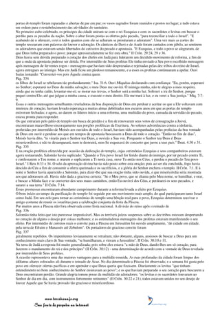 portas do templo foram reparadas e abertas de par em par; os vasos sagrados foram reunidos e postos no lugar; e tudo estava
em ordem para o restabelecimento das atividades do santuário.
No primeiro culto celebrado, os príncipes da cidade uniram-se com o rei Ezequias e com os sacerdotes e levitas em buscar o
perdão para os pecados da nação. Sobre o altar foram postas as ofertas pelo pecado, "para reconciliar a todo o Israel". "E
acabando de o oferecer, o rei e todos quantos com ele se acharam se prostraram e adoraram". Uma vez mais as cortes do
templo ressoaram com palavras de louvor e adoração. Os cânticos de Davi e de Asafe foram cantados com júbilo, ao sentirem
os adoradores que estavam sendo libertados do cativeiro do pecado e apostasia. "E Ezequias, e todo o povo se alegraram, de
que Deus tinha preparado o povo; porque apressuradamente se fez esta obra." II Crôn. 29:24, 29 e 36.
Deus havia sem dúvida preparado o coração dos chefes em Judá para liderarem um decidido movimento de reforma, a fim de
que a onda da apostasia pudesse ser detida. Por intermédio de Seus profetas Ele tinha enviado a Seu povo escolhido mensagem
após mensagem de ferventes rogos - mensagens que haviam sido desprezadas e rejeitadas pelas dez tribos do reino de Israel,
agora entregues ao inimigo. Mas em Judá ficou um piedoso remanescente, e a esses os profetas continuaram a apelar. Ouvi
Isaías instando: "Convertei-vos pois Àquele contra quem
Pág. 334
os filhos de Israel se rebelaram tão profundamente." Isa. 31:6. Ouvi Miquéias declarando com confiança: "Eu, porém, esperarei
no Senhor; esperarei no Deus da minha salvação; o meu Deus me ouvirá. Ó inimiga minha, não te alegres a meu respeito;
ainda que eu tenha caído, levantar-me-ei; se morar nas trevas, o Senhor será a minha luz. Sofrerei a ira do Senhor, porque
pequei contra Ele; até que julgue a minha causa, e execute o meu direito. Ele me trará à luz, e eu verei a Sua justiça." Miq. 7:7-
9.
Essas e outras mensagens semelhantes reveladoras da boa disposição de Deus em perdoar e aceitar os que a Ele voltavam com
inteireza de coração, haviam levado esperança a muitas almas debilitadas nos escuros anos em que as portas do templo
estiveram fechadas; e agora, ao darem os líderes início a uma reforma, uma multidão do povo, cansada da servidão do pecado,
estava pronta para responder.
Os que entraram pelo pátio do templo em busca de perdão e a fim de renovarem seus votos de consagração a Jeová,
encontraram maravilhoso encorajamento nas porções proféticas da Escritura. As solenes advertências contra a idolatria,
proferidas por intermédio de Moisés aos ouvidos de todo o Israel, haviam sido acompanhadas pelas profecias da boa vontade
de Deus em ouvir e perdoar aos que em tempos de apostasia buscassem a Deus de todo o coração. "Então no fim de dias",
Moisés havia dito, "te virarás para o Senhor teu Deus, e ouvirás a Sua voz. Porquanto o Senhor teu Deus é Deus
misericordioso, e não te desamparará, nem te destruirá, nem Se esquecerá do concerto que jurou a teus pais." Deut. 4:30 e 31.
Pág. 335
E na oração profética oferecida por ocasião da dedicação do templo, cujas cerimônias Ezequias e seus companheiros estavam
agora restaurando, Salomão havia suplicado: "Quando o Teu povo Israel for ferido diante do inimigo, por ter pecado contra Ti,
e confessarem o Teu nome, e orarem e suplicarem a Ti nesta casa, ouve Tu então nos Céus, e perdoa o pecado do Teu povo
Israel." I Reis 8:33 e 34. O selo da aprovação divina havia sido posto sobre esta oração; pois ao ser ela concluída, fogo havia
descido do Céu a fim de consumir a oferta queimada e os sacrifícios, e a glória do Senhor enchera o templo. II Crôn. 7:1. E à
noite o Senhor havia aparecido a Salomão, para dizer-lhe que sua oração tinha sido ouvida, e que misericórdia seria mostrada
aos que adorassem ali. Havia sido dada a graciosa certeza: "Se o Meu povo, que se chama pelo Meu nome, se humilhar, e orar,
e buscar a Minha face e se converter dos seus maus caminhos, então Eu ouvirei dos Céus, e perdoarei os seus pecados, e
sararei a sua terra." II Crôn. 7:14.
Essas promessas encontraram abundante cumprimento durante a reforma levada a efeito por Ezequias.
O bom início ao tempo da purificação do templo foi seguido por um movimento mais amplo, do qual participaram tanto Israel
como Judá. Em seu zelo para tornar as cerimônias do templo uma bênção real para o povo, Ezequias determinou reavivar o
antigo costume de reunir os israelitas para a celebração conjunta da festa da Páscoa.
Por muitos anos a Páscoa não fora observada como festa nacional. A divisão do reino após o reinado de
Pág. 336
Salomão tinha feito que isto parecesse impraticável. Mas os terríveis juízos suspensos sobre as dez tribos estavam despertando
no coração de alguns o desejo por coisas melhores; e as estimuladoras mensagens dos profetas estavam manifestando o seu
efeito. Por intermédio de correios reais o convite para a Páscoa em Jerusalém foi ouvido amplamente, "de cidade em cidade,
pela terra de Efraim e Manassés até Zebulom". Os portadores do gracioso convite foram
Pág. 337
geralmente repelidos. Os impenitentes levianamente se retraíram; não obstante, alguns, ansiosos de buscar a Deus para um
conhecimento mais claro de Sua vontade, "se humilharam, e vieram a Jerusalém". II Crôn. 30:10 e 11.
Na terra de Judá a resposta foi muito generalizada; pois sobre eles estava "a mão de Deus, dando-lhes um só coração, para
fazerem o mandamento do rei e dos príncipes" (II Crôn. 30:12) - uma determinação de acordo com a vontade de Deus revelada
por intermédio de Seus profetas.
A ocasião representava uma das maiores vantagens para a multidão reunida. As ruas profanadas da cidade foram limpas dos
idólatras altares colocados ali durante o reinado de Acaz. No dia determinado a Páscoa foi observada; e a semana foi gasta pelo
povo em oferecer ofertas pacíficas e em aprender o que Deus queria que fizessem. Diariamente os levitas "que tinham
entendimento no bom conhecimento do Senhor ensinavam ao povo"; e os que haviam preparado o seu coração para buscarem a
Deus encontraram perdão. Grande alegria tomou posse da multidão de adoradores; "os levitas e os sacerdotes louvaram ao
Senhor de dia em dia, com instrumentos fortemente retinentes" (II Crôn. 30:22 e 21); todos estavam unidos no seu desejo de
louvar Aquele que Se havia provado tão gracioso e misericordioso.



                 www.terceiroanjo.org
            Sua fonte de pesquisa na internet
 