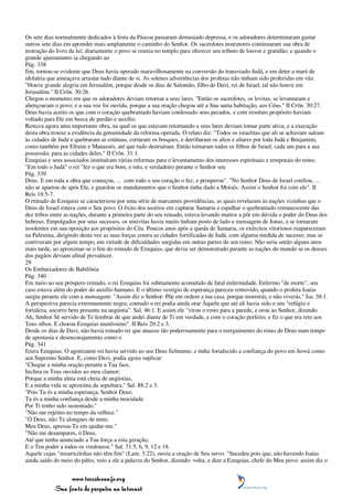 Os sete dias normalmente dedicados à festa da Páscoa passaram demasiado depressa, e os adoradores determinaram gastar
outros sete dias em aprender mais amplamente o caminho do Senhor. Os sacerdotes instrutores continuaram sua obra de
instrução do livro da lei; diariamente o povo se reunia no templo para oferecer seu tributo de louvor e gratidão; e quando o
grande ajuntamento ia chegando ao
Pág. 338
fim, tornou-se evidente que Deus havia operado maravilhosamente na conversão do transviado Judá, e em deter a maré de
idolatria que ameaçava arrastar tudo diante de si. As solenes advertências dos profetas não tinham sido proferidas em vão.
"Houve grande alegria em Jerusalém, porque desde os dias de Salomão, filho de Davi, rei de Israel, tal não houve em
Jerusalém." II Crôn. 30:26.
Chegou o momento em que os adoradores deviam retornar a seus lares. "Então os sacerdotes, os levitas, se levantaram e
abençoaram o povo; e a sua voz foi ouvida, porque a sua oração chegou até a Sua santa habitação, aos Céus." II Crôn. 30:27.
Deus havia aceito os que com o coração quebrantado haviam confessado seus pecados, e com resoluto propósito haviam
voltado para Ele em busca de perdão e auxílio.
Restava agora uma importante obra, na qual os que estavam retornando a seus lares deviam tomar parte ativa; e a execução
desta obra trouxe a evidência da genuinidade da reforma operada. O relato diz: "Todos os israelitas que ali se achavam saíram
às cidades de Judá e quebraram as estátuas, cortaram os bosques, e derribaram os altos e altares por toda Judá e Benjamim,
como também por Efraim e Manassés, até que tudo destruíram. Então tornaram todos os filhos de Israel, cada um para a sua
possessão, para as cidades deles." II Crôn. 31:1.
Ezequias e seus associados instituíram várias reformas para o levantamento dos interesses espirituais e temporais do reino.
"Em todo o Judá" o rei "fez o que era bom, e reto, e verdadeiro perante o Senhor seu
Pág. 339
Deus. E em toda a obra que começou, ... com todo o seu coração o fez, e prosperou". "No Senhor Deus de Israel confiou, ...
não se apartou de após Ele, e guardou os mandamentos que o Senhor tinha dado a Moisés. Assim o Senhor foi com ele". II
Reis 18:5-7.
O reinado de Ezequias se caracterizou por uma série de marcantes providências, as quais revelaram às nações vizinhas que o
Deus de Israel estava com o Seu povo. O êxito dos assírios em capturar Samaria e espalhar o quebrantado remanescente das
dez tribos entre as nações, durante a primeira parte do seu reinado, estava levando muitos a pôr em dúvida o poder do Deus dos
hebreus. Empolgados por seus sucessos, os ninivitas havia muito tinham posto de lado a mensagem de Jonas, e se tornaram
insolentes em sua oposição aos propósitos do Céu. Poucos anos após a queda de Samaria, os exércitos vitoriosos reapareceram
na Palestina, dirigindo desta vez as suas forças contra as cidades fortificadas de Judá, com alguma medida de sucesso; mas se
contiveram por algum tempo, em virtude de dificuldades surgidas em outras partes de seu reino. Não seria senão alguns anos
mais tarde, ao aproximar-se o fim do reinado de Ezequias, que devia ser demonstrado perante as nações do mundo se os deuses
dos pagãos deviam afinal prevalecer.
29
Os Embaixadores de Babilônia
Pág. 340
Em meio ao seu próspero reinado, o rei Ezequias foi subitamente acometido de fatal enfermidade. Enfermo "de morte", seu
caso estava além do poder do auxílio humano. E o último vestígio de esperança pareceu removido, quando o profeta Isaías
surgiu perante ele com a mensagem: "Assim diz o Senhor: Põe em ordem a tua casa, porque morrerás, e não viverás." Isa. 38:1.
A perspectiva parecia extremamente negra; contudo o rei podia ainda orar Àquele que até ali havia sido o seu "refúgio e
fortaleza, socorro bem presente na angústia". Sal. 46:1. E assim ele "virou o rosto para a parede, e orou ao Senhor, dizendo:
Ah, Senhor Sê servido de Te lembrar de que andei diante de Ti em verdade, e com o coração perfeito, e fiz o que era reto aos
Teus olhos. E chorou Ezequias muitíssimo". II Reis 20:2 e 3.
Desde os dias de Davi, não havia reinado rei que atuasse tão poderosamente para o reerguimento do reino de Deus num tempo
de apostasia e desencorajamento como o
Pág. 341
fizera Ezequias. O agonizante rei havia servido ao seu Deus fielmente, e tinha fortalecido a confiança do povo em Jeová como
seu Supremo Senhor. E, como Davi, podia agora suplicar:
"Chegue a minha oração perante a Tua face,
Inclina os Teus ouvidos ao meu clamor;
Porque a minha alma está cheia de angústias,
E a minha vida se aproxima da sepultura." Sal. 88:2 e 3.
"Pois Tu és a minha esperança, Senhor Deus;
Tu és a minha confiança desde a minha mocidade.
Por Ti tenho sido sustentado."
"Não me rejeites no tempo da velhice."
"Ó Deus, não Te alongues de mim;
Meu Deus, apressa-Te em ajudar-me."
"Não me desampares, ó Deus,
Até que tenha anunciado a Tua força a esta geração,
E o Teu poder a todos os vindouros." Sal. 71:5, 6, 9, 12 e 18.
Aquele cujas "misericórdias não têm fim" (Lam. 3:22), ouviu a oração de Seu servo. "Sucedeu pois que, não havendo Isaías
ainda saído do meio do pátio, veio a ele a palavra do Senhor, dizendo: volta, e dize a Ezequias, chefe do Meu povo: assim diz o


                 www.terceiroanjo.org
            Sua fonte de pesquisa na internet
 
