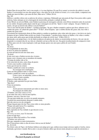 Senhor Deus de teu pai Davi: ouvi a tua oração, e vi as tuas lágrimas. Eis que Eu te sararei; ao terceiro dia subirás à casa do
Senhor. E acrescentarei aos teus dias quinze anos; e das mãos do rei da Assíria te livrarei, a ti e a esta cidade, e ampararei esta
cidade por amor de Mim, e por amor de Davi, Meu servo." II Reis 20:4-6.
Pág. 342
Jubiloso, o profeta voltou com as palavras de certeza e esperança. Ordenando que uma pasta de figos fosse posta sobre a parte
enferma, Isaías entregou ao rei a mensagem de misericórdia, proteção e cuidado de Deus.
Como Moisés na terra de Midiã, como Gideão na presença do mensageiro celestial, como Eliseu momentos antes da ascensão
de seu senhor, Ezequias pediu algum sinal de que a mensagem era do Céu. "Qual é o sinal", indagou, "de que o Senhor me
sarará, e de que ao terceiro dia subirei à casa do Senhor?"
"Isto te será sinal da parte do Senhor", o profeta respondeu, "de que o Senhor cumprirá a palavra que disse: adiantar-se-á a
sombra dez graus, ou voltará dez graus atrás?" "É fácil", disse Ezequias, "que a sombra decline dez graus; não, mas volte a
sombra dez graus atrás".
Unicamente por interposição direta de Deus poderia a sombra no quadrante solar voltar atrás dez graus; e isto devia ser sinal a
Ezequias de que o Senhor tinha ouvido sua oração. Concordando, "o profeta Isaías clamou ao Senhor; e fez voltar a sombra
dez graus atrás, pelos graus que já tinha declinado no relógio de sol de Acaz". II Reis 20:8-11.
Restaurada a sua antiga força, o rei de Judá reconheceu em palavras de cântico as misericórdias de Jeová, e fez um voto de
despender os restantes dias de sua vida em voluntário serviço ao Rei dos reis. Seu grato reconhecimento do compassivo trato
de Deus para com ele é uma inspiração a todo que desejar gastar seus anos para a glória do seu Criador:
Pág. 343
"Eu disse:
Na tranqüilidade de meus dias,
Ir-me-ei às portas da sepultura;
Já estou privado do resto dos meus anos.
"Eu disse:
Já não verei mais o Senhor na terra dos viventes;
Jamais verei o homem com os moradores do mundo.
"O tempo da minha vida se foi,
E foi removido de mim, como choça de pastor;
"Cortei como tecelão a minha vida:
Como que do tear me cortará;
"Desde a manhã até à noite me acabarás.
          Eu sosseguei até à madrugada;
Como um leão quebrou todos os meus ossos;
"Desde a manhã até à noite me acabarás.
          Como o grou, ou andorinha, assim eu chilreava,
          E gemia como a pomba;
Alçava os meus olhos ao alto:
Ó Senhor, ando oprimido fica por meu fiador.
"Que direi?
Como mo prometeu,
Assim o fez;
          Assim passarei mansamente por todos os meus anos;
          Na amargura de minha alma.
"Ó Senhor, com estas coisas se vive,
E em todas elas está a vida do meu espírito;
Portanto, cura-me e faze-me viver.
"Eis que para minha paz, eu estive em grande amargura;
Tu porém tão amorosamente abraçaste a minha alma,
Que não caiu na cova da corrupção;
Porque lançaste para trás das Tuas costas todos os meus pecados.
"Porque não pode louvar-Te a sepultura,
Nem a morte glorificar-Te;
Nem esperarão em Tua verdade os que descem à cova.
Pág. 344
"Os vivos, os vivos, esses Te louvarão
Como eu hoje faço;
O pai aos filhos fará notória a Tua verdade.
"O Senhor veio salvar-me;
Pelo que, tangendo eu meus instrumentos,
Nós O louvaremos todos os dias de nossa vida na casa do Senhor".
Isa. 38:10-20.
Nos férteis vales do Tigre e do Eufrates habitava um antigo povo que, embora nesse tempo estivesse sujeita à Assíria, estava
destinada a governar o mundo. Havia entre o seu povo homens sábios que davam muita atenção ao estudo da astronomia; e


                 www.terceiroanjo.org
            Sua fonte de pesquisa na internet
 