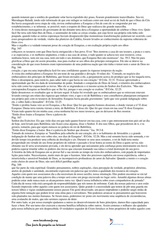 quando notaram que a sombra do quadrante solar havia regredido dez graus, ficaram grandemente maravilhados. Seu rei,
Merodaque-Baladã, tendo sido informado de que este milagre se realizara como um sinal ao rei de Judá de que o Deus do Céu
lhe havia assegurado nova etapa de vida, enviou embaixadores a Ezequias a fim de com ele se congratular por seu
restabelecimento, e se informar, se possível, mais a respeito do Deus que realizava tão grande maravilha.
A visita desses mensageiros do governante de tão distante terra dava a Ezequias a oportunidade de celebrar o Deus vivo. Quão
fácil lhe teria sido falar-lhes de Deus, o sustentador de todas as coisas criadas, por cujo favor sua própria vida tinha sido
poupada, quando todas as outras esperanças haviam desaparecido Que momentosas transformações poderiam ter ocorrido, caso
esses pesquisadores da verdade, vindos das planícies da Caldéia, fossem levados ao conhecimento da suprema soberania do
Deus vivo
Mas o orgulho e a vaidade tomaram posse do coração de Ezequias, e em exaltação própria expôs aos olhos
Pág. 345
cobiçosos os tesouros com que Deus havia enriquecido o Seu povo. O rei "lhes mostrou a casa do seu tesouro, a prata e o ouro,
e as especiarias, e os melhores ungüentos, e toda a sua casa de armas, e tudo quanto se achava nos seus tesouros; coisa
nenhuma houve, nem em sua casa, nem em todo o seu domínio, que Ezequias lhes não mostrasse". Isa. 39:2. Não foi para
glorificar a Deus que ele assim procedeu, mas para exaltar-se aos olhos dos príncipes estrangeiros. Ele não se deteve na
consideração de que esses homens eram representantes de uma poderosa nação que não tinha o temor nem o amor de Deus no
Pág. 346
coração, e que era uma imprudência fazê-los seus confidentes quanto às riquezas temporais da nação.
A visita dos embaixadores a Ezequias foi um teste de sua gratidão e devoção. O relato diz: "Contudo, no negócio dos
embaixadores dos príncipes de Babilônia, que foram enviados a ele, a perguntarem acerca do prodígio que se fez naquela terra,
Deus o desamparou, para tentá-lo, para saber tudo o que havia no seu coração." II Crôn. 32:31. Tivesse aproveitado a
oportunidade que lhe era dada de testemunhar do poder, bondade e compaixão do Deus de Israel, o relatório dos embaixadores
teria sido como luz espancando as trevas. Mas ele se engrandeceu a si mesmo acima do Senhor dos Exércitos. "Mas não
correspondeu Ezequias ao benefício que se lhe fez, porque o seu coração se exaltou." II Crôn. 32:25.
Quão desastrosos os resultados que se deviam seguir A Isaías foi revelado que os embaixadores que se retiravam estavam
levando consigo um relato das riquezas que tinham visto, e que o rei de Babilônia e seus conselheiros planejariam enriquecer
seu próprio país com os tesouros de Jerusalém. Ezequias havia pecado gravemente; "pelo que veio grande indignação sobre
ele, e sobre Judá e Jerusalém". II Crôn. 32:25.
"Então o profeta Isaías veio ao rei Ezequias, e lhe disse: Que foi que aqueles homens disseram, e donde vieram a ti? E disse
Ezequias: Duma terra remota vieram a mim, de Babilônia. E disse ele: Que foi que viram em tua casa? E disse Ezequias:
Viram tudo quanto há em minha casa; coisa nenhuma há nos meus tesouros, que eu deixasse de lhes mostrar.
"Então disse Isaías a Ezequias: Ouve a palavra do
Pág. 347
Senhor dos Exércitos: Eis que virão dias em que tudo quanto houver em tua casa, com o que entesouraram teus pais até ao dia
de hoje, será levado para Babilônia; não ficará coisa alguma, disse o Senhor. E dos teus filhos, que procederem de ti, e tu
gerares, tomarão, para que sejam eunucos no palácio do rei de Babilônia.
"Então disse Ezequias a Isaías: Boa é a palavra do Senhor que disseste." Isa. 39:3-8.
Tomado de remorso, Ezequias se "humilhou pela soberba do seu coração, ele e os habitantes de Jerusalém; e a grande
indignação do Senhor não veio sobre eles, nos dias de Ezequias". II Crôn. 32:26. Mas a má semente havia sido semeada, e no
devido tempo iria produzir uma colheita de desolação e ais. Durante os seus anos restantes, o rei de Judá teria muita
prosperidade em virtude do seu firme propósito de redimir o passado e levar honra ao nome do Deus a quem servia; não
obstante sua fé seria severamente provada, e ele devia aprender que unicamente pela confiança posta inteiramente em Jeová
poderia esperar triunfar sobre os poderes das trevas que estavam tramando sua ruína e a total destruição do seu povo.
A história da falta de Ezequias em se provar fiel a sua missão ao tempo da visita dos embaixadores, está pejada de importantes
lições para todos. Necessitamos, muito mais do que o fazemos, falar dos preciosos capítulos em nossa experiência, sobre a
misericórdia e amorável bondade de Deus, as incomparáveis profundezas do amor do Salvador. Quando a mente e o coração
estão cheios do amor de Deus, não será difícil partilhar aquilo
Pág. 348
que faz parte da vida espiritual. Grandes pensamentos, nobres aspirações, clara percepção da verdade, propósitos altruístas,
anelos de piedade e santidade, encontrarão expressão em palavras que revelem a qualidade dos tesouros do coração.
Aqueles com quem nos associamos dia a dia necessitam de nosso auxílio, nossa orientação. Eles podem encontrar-se em tal
condição de mente que uma palavra dita a tempo será como um prego encravado no lugar certo. Amanhã algumas dessas almas
poderão estar onde nunca mais as alcançaremos outra vez. Qual é nossa influência sobre esses companheiros de jornada?
Cada dia de nossa vida está carregado de responsabilidades que nós temos de enfrentar. Cada dia nossas palavras e atos estão
fazendo impressão sobre aqueles com quem nos associamos. Quão grande é a necessidade que temos de pôr uma guarda em
nossos lábios e vigiar cuidadosamente nossos passos Um gesto desavisado, um passo imprudente e poderão surgir ondas de
alguma forte tentação que podem levar uma alma para o sorvedouro. Não podemos arrancar os pensamentos que houverem
sido plantados nas mentes humanas. Se foram maus, poderemos ter posto em movimento uma seqüência de circunstâncias,
uma avalanche de males, que não seremos capazes de deter.
Por outro lado, se por nosso exemplo ajudamos a outros no desenvolvimento de bons princípios, damos-lhes capacidade para
fazer o bem. Por seu turno eles exercem a mesma benéfica influência sobre outros. Assim centenas e milhares são ajudados
pela nossa influência por nós despercebida. O verdadeiro seguidor de Cristo fortalece os bons propósitos de todos aqueles com



                 www.terceiroanjo.org
            Sua fonte de pesquisa na internet
 