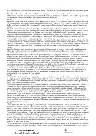 servo, e do Teu povo Israel, que fizerem neste lugar; e ouve Tu do lugar da Tua habitação, desde os Céus; ouve pois, e perdoa.
...
"Quando também o Teu povo Israel for ferido diante do inimigo, por ter pecado contra Ti, e eles se converterem, e
confessarem o Teu nome, e orarem, e suplicarem perante Ti nesta casa, então ouve Tu desde os Céus, e perdoa os pecados de
Teu povo Israel; e faze-os tornar à terra que lhes tens dado a eles e a seus pais.
Pág. 41
"Quando os céus se cerrarem, e não houver chuva, por terem pecado contra Ti, e orarem neste lugar, e confessarem Teu nome,
e se converterem dos seus pecados, quando Tu os afligires, então ouve Tu desde os Céus, e perdoa o pecado de Teus servos, e
do Teu povo Israel, ensinando-lhes o bom caminho, em que andem; e dá chuva sobre a Tua terra, que deste ao Teu povo em
herança.
"Havendo fome na terra, havendo peste, havendo queimadura dos trigos, ou ferrugem, gafanhotos, ou lagarta, cercando-a
algum dos seus inimigos nas terras das suas portas, ou quando houver qualquer praga, ou qualquer enfermidade, toda a oração,
e toda a súplica, que qualquer homem fizer, ou todo o Teu povo Israel, conhecendo cada um a sua praga e a sua dor, e
estendendo as suas mãos para esta casa, então ouve Tu desde os Céus, do assento da Tua habitação, e perdoa e dá a cada um
conforme a todos os seus caminhos, segundo conheces o seu coração... a fim de que Te temam, para andarem nos Teus
caminhos, todos os dias que viverem na terra que deste a nossos pais.
"Assim também ao estrangeiro, que não for do Teu povo Israel, mas vier de terras remotas por amor do Teu grande nome, e da
Tua poderosa mão, e do Teu braço estendido, vindo eles e orando nesta casa, então ouve Tu desde os Céus, do assento da Tua
habitação, e faze conforme a tudo o que o estrangeiro Te suplicar, a fim de que todos os povos da Terra conheçam o Teu nome,
e Te temam, como o Teu povo Israel; e a fim de saberem que pelo Teu nome é chamada esta casa que edifiquei.
Pág. 42
"Quando o Teu povo sair à guerra contra os seus inimigos, pelo caminho que os enviares, e orarem a Ti para a banda desta
cidade, que escolheste, e desta casa, que edifiquei ao Teu nome. Ouve então desde os Céus a sua oração, e sua súplica, e
executa o seu direito.
"Quando pecarem contra Ti (pois não há homem que não peque), e Tu Te indignares contra eles, e os entregares diante do
inimigo, para que os que os cativarem os levem em cativeiro para alguma terra, remota ou vizinha, e na terra, para onde forem
levados em cativeiro, tornarem a si, e se converterem, e na terra do seu cativeiro a Ti suplicarem, dizendo: Pecamos,
perversamente fizemos, e impiamente obramos; e se converterem a Ti com todo o seu coração e com toda a sua alma, na terra
do seu cativeiro, a que os levarem presos, e orarem para a banda da sua terra, que deste a seus pais, e desta cidade que
escolheste, e desta casa que edifiquei ao Teu nome, ouve então desde os Céus, do assento da Tua habitação, a sua oração e as
suas súplicas, e executa o seu direito; e perdoa ao Teu povo que houver pecado contra Ti.
"Agora pois, ó meu Deus, estejam os Teus olhos abertos, e os Teus ouvidos atentos à oração deste lugar. Levanta-Te pois
agora, Senhor Deus, para o Teu repouso, Tu e a arca da Tua fortaleza; os teus sacerdotes, ó Senhor Deus, sejam vestidos de
salvação, e os Teus santos se alegrem do bem. Ah Senhor Deus, não faças virar o rosto do Teu ungido; lembra-Te das
misericórdias de Davi Teu servo." II Crôn. 6:14-42.
Pág. 45
Acabando Salomão de orar, "desceu o fogo do Céu, e consumiu o holocausto e os sacrifícios". Os sacerdotes não podiam entrar
no templo, porque "a glória do Senhor encheu a casa do Senhor. E todos os filhos de Israel, vendo descer o fogo, e a glória do
Senhor sobre a casa, encurvaram-se com o rosto em terra sobre o pavimento, e adoraram e louvaram ao Senhor; porque é bom,
porque a Sua benignidade dura para sempre".
Então o rei e o povo ofereceram sacrifícios perante o Senhor. "E o rei e todo o povo consagraram a casa de Deus." II Crôn. 7:1-
5. Durante sete dias as multidões de todas as partes do reino, "desde a entrada de Hamate, até ao rio do Egito", "uma mui
grande congregação" celebrou uma jubilosa festa. A semana seguinte foi pela feliz multidão dedicada à celebração da Festa
dos Tabernáculos. Findo o tempo de reconsagração e júbilo, o povo retornou a seus lares, alegre "e de bom ânimo, pelo bem
que o Senhor tinha feito a Davi, e a Salomão, e a Seu povo Israel". II Crôn. 7:8 e 10.
O rei havia feito o que estava em suas forças para encorajar o povo a render-se inteiramente a Deus e Seu serviço, e a
magnificar Seu santo nome. E agora uma vez mais, como no início de seu reinado em Gibeom, ao rei de Israel fora dada
evidência da divina aceitação e bênção. Numa visão noturna, o Senhor lhe apareceu com a mensagem: "Ouvi tua oração, e
escolhi para Mim este lugar para casa de sacrifício. Se Eu cerrar os céus, e não houver chuva; ou se ordenar aos gafanhotos que
consumam a terra; ou se enviar
Pág. 46
a peste entre o Meu povo; e se o Meu povo, que se chama pelo Meu nome, se humilhar, e orar, e buscar a Minha face e se
converter dos seus maus caminhos, então Eu ouvirei dos Céus, e perdoarei os seus pecados, e sararei a sua terra. Agora estarão
abertos os Meus olhos e atentos os Meus ouvidos à oração deste lugar. Porque agora escolhi e santifiquei esta casa, para que o
Meu nome esteja nela perpetuamente; e nela estarão fixos os Meus olhos e o Meu coração todos os dias." II Crôn. 7:12-16.
Tivesse Israel permanecido leal a Deus e este glorioso edifício teria permanecido para sempre, como perpétuo sinal de especial
favor de Deus a Seu povo escolhido. "E aos filhos dos estrangeiros", declarou Deus, "que se chegarem ao Senhor, para O
servirem, e para amarem o nome do Senhor, sendo deste modo servos Seus, todos os que guardarem o sábado, não o
profanando, e os que abraçarem o Meu concerto, também os levarei ao Meu santo monte, e os festejarei na Minha casa de
oração; os seus holocaustos e os seus sacrifícios serão aceitos no Meu altar, porque a Minha casa será chamada casa de oração
para todos os povos." Isa. 56:6 e 7.
Em conexão com a certeza de aceitação, o Senhor tornou claro o caminho do dever perante o rei. "E, quanto a ti", Ele declarou,
"se andares diante de Mim, como andou Davi teu pai, e fizeres conforme a tudo que te ordenei e guardares os Meus estatutos e


                 www.terceiroanjo.org
            Sua fonte de pesquisa na internet
 