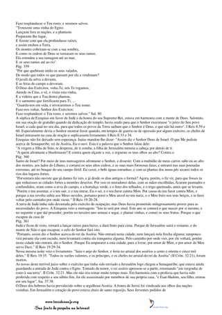 Faze resplandecer o Teu rosto, e seremos salvos.
"Trouxeste uma vinha do Egito;
Lançaste fora as nações, e a plantaste.
Preparaste-lhe lugar,
E fizeste com que ela profundasse raízes,
e assim encheu a Terra.
Os montes cobriram-se com a sua sombra,
E como os cedros de Deus se tornaram os seus ramos.
Ela estendeu a sua ramagem até ao mar,
E os seus ramos até ao rio".
Pág. 359
"Por que quebraste então os seus valados,
De modo que todos os que passam por ela a vindimam?
O javali da selva a devasta,
E as feras do campo a devoram.
Ó Deus dos Exércitos, volta-Te, nós Te rogamos,
Atende os Céus, e vê, e visita esta vinha;
E a videira que a Tua destra plantou,
E o sarmento que fortificaste para Ti. ...
"Guarda-nos em vida, e invocaremos o Teu nome.
Faze-nos voltar, Senhor dos Exércitos;
Faze resplandecer o Teu rosto, e seremos salvos." Sal. 80
A súplica de Ezequias em favor de Judá e da honra do seu Supremo Rei, estava em harmonia com a mente de Deus. Salomão,
em sua oração de gratidão quando da dedicação do templo, havia orado para que o Senhor executasse "o juízo do Seu povo
Israel, a cada qual no seu dia, para que todos os povos da Terra saibam que o Senhor é Deus, e que não há outro". I Reis 8:59 e
60. Especialmente devia o Senhor mostrar favor quando, em tempos de guerra ou de opressão por algum exército, os chefes de
Israel entrassem na casa de oração e suplicassem livramento. I Reis 8:33 e 34.
Ezequias não foi deixado sem esperança. Isaías mandou-lhe dizer: "Assim diz o Senhor Deus de Israel: O que Me pediste
acerca de Senaqueribe, rei da Assíria, Eu o ouvi. Esta é a palavra que o Senhor falou dele:
"A virgem a filha de Sião, te despreza, de ti zomba; a filha de Jerusalém meneia a cabeça por detrás de ti.
"A quem afrontaste e blasfemaste? E contra quem alçaste a voz, e ergueste os teus olhos ao alto? Contra o
Pág. 360
Santo de Israel? Por meio de teus mensageiros afrontaste o Senhor, e disseste: Com a multidão de meus carros subo eu ao alto
dos montes, aos lados do Líbano, e cortarei os seus altos cedros, e as suas mais formosas faias, e entrarei nas suas pousadas
extremas, até no bosque do seu campo fértil. Eu cavei, e bebi águas estranhas; e com as plantas dos meus pés secarei todos os
rios dos lugares fortes.
"Porventura não ouviste que já dantes fiz isto, e já desde os dias antigos o formei? Agora, porém, o fiz vir, para que fosses tu
que reduzisses as cidades fortes a montões desertos. Por isso os moradores delas, com as mãos encolhidas, ficaram pasmados e
confundidos; eram como a erva do campo, e a hortaliça verde, e o feno dos telhados, e o trigo queimado, antes que se levante.
"Porém o teu assentar, e o teu sair, e o teu entrar, Eu o sei, e o teu furor contra Mim. Por causa do teu furor contra Mim, e
porque a tua revolta subiu aos Meus ouvidos, portanto porei o Meu anzol no teu nariz, e o Meu freio nos teus beiços, e te farei
voltar pelo caminho por onde vieste." II Reis 19:20-28.
A terra de Judá tinha sido devastada pelo exército de ocupação; mas Deus havia prometido milagrosamente prover para as
necessidades do povo. A Ezequias veio a mensagem: "Isto te será por sinal: Este ano se comerá o que nascer por si mesmo, e
no seguinte o que daí proceder; porém no terceiro ano semeai e segai, e plantai vinhas, e comei os seus frutos. Porque o que
escapou da casa de
Pág. 361
Judá e ficou de resto, tornará a lançar raízes para baixo, e dará fruto para cima. Porque de Jerusalém sairá o restante, e do
monte de Sião o que escapou; o zelo do Senhor fará isto.
"Portanto, assim diz o Senhor acerca do rei da Assíria: Não entrará nesta cidade, nem lançará nela frecha alguma; tampouco
virá perante ela com escudo, nem levantará contra ela tranqueira alguma. Pelo caminho por onde vier, por ele voltará, porém
nesta cidade não entrará, diz o Senhor. Porque Eu ampararei a esta cidade, para a livrar, por amor de Mim, e por amor do Meu
servo Davi." II Reis 19:29-34.
Nessa mesma noite veio o livramento. "Saiu o anjo do Senhor, e feriu no arraial dos assírios a cento e oitenta e cinco mil
deles." II Reis 19:35. "Todos os varões valentes, e os príncipes, e os chefes no arraial do rei da Assíria" (II Crôn. 32:21), foram
mortos.
As novas deste terrível juízo sobre o exército que tinha sido enviado a Jerusalém logo chegou a Senaqueribe, que estava ainda
guardando a entrada de Judá contra o Egito. Tomado de temor, o rei assírio apressou-se a partir, retornando "em vergonha de
rosto à sua terra". II Crôn. 32:21. Mas ele não iria reinar muito tempo mais. Em harmonia com a profecia que havia sido
proferida com respeito a seu súbito fim, foi ele assassinado por membros de sua própria casa, "e Esar-Hadom, seu filho, reinou
em seu lugar". Isa. 37:38.
O Deus dos hebreus havia prevalecido sobre a orgulhosa Assíria. A honra de Jeová foi vindicada aos olhos das nações
vizinhas. Em Jerusalém o coração do povo estava cheio de santo regozijo. Seus ferventes pedidos de


                 www.terceiroanjo.org
            Sua fonte de pesquisa na internet
 
