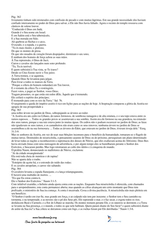 Pág. 362
livramento tinham sido misturados com confissão de pecado e com muitas lágrimas. Em sua grande necessidade eles haviam
confiado inteiramente no poder de Deus para salvar, e Ele não lhes havia faltado. Agora o recinto do templo ressoava com
cânticos de solene louvor.
"Conhecido é Deus em Judá,
Grande é o Seu nome em Israel.
E em Salém está o Seu tabernáculo,
E a Sua morada em Sião.
Ali quebrou as flechas e o arco,
O escudo, e a espada, e a guerra.
"Tu és mais ilustre, e glorioso,
Do que os montes de presa.
Os que são ousados de coração foram despojados; dormiram o seu sono,
E nenhum dos homens de força achou as suas mãos.
À Tua repreensão, ó Deus de Jacó,
Carros e cavalos são lançados num sono profundo.
"Tu, Tu és terrível;
E quem subsistirá à Tua vista, se Te irares?
Desde os Céus fizeste ouvir o Teu juízo;
A Terra tremeu, e se aquietou,
Quando Deus Se levantou para julgar,
Para livrar a todos os mansos da Terra.
"Porque a cólera do homem redundará em Teu louvor,
E o restante da cólera Tu o restringirás.
Fazei votos, e pagai ao Senhor, vosso Deus;
Tragam presentes, os que estão em redor dEle, Àquele que é tremendo.
Ele ceifará o espírito dos príncipes;
É tremendo para com os reis da Terra." Sal. 76.
O surgimento e queda do império assírio é rico em lições para as nações de hoje. A Inspiração comparou a glória da Assíria no
apogeu de sua prosperidade a
Pág. 363
uma nobre árvore no jardim de Deus, sobrepujando as árvores ao redor.
"A Assíria era um cedro no Líbano, de ramos formosos, de sombrosa ramagem e de alta estatura, e o seu topo estava entre os
ramos espessos. ... Todos os grandes povos se assentavam a sua sombra. Assim era ele formoso na sua grandeza, na extensão
dos seus ramos, porque a sua raiz estava junto às muitas águas. Os cedros não o podiam escurecer no jardim de Deus; as faias
não igualavam os seus ramos, e os castanheiros não eram como os seus renovos; nenhuma árvore no jardim de Deus se
assemelhou a ele na sua formosura. ... Todas as árvores do Éden, que estavam no jardim de Deus, tiveram inveja dele." Ezeq.
31:3-9.
Mas os senhores da Assíria, em vez de usar suas bênçãos incomuns para o benefício da humanidade, tornaram-se o flagelo de
muitas terras. Destituídos de misericórdia, o pensamento ausente de Deus ou do próximo, perseguiram um plano determinado
de levar todas as nações a reconhecerem a supremacia dos deuses de Nínive, que eles exaltavam acima do Altíssimo. Deus lhes
havia enviado Jonas com uma mensagem de advertência, e por algum tempo eles se humilharam perante o Senhor dos
Exércitos, e buscaram perdão. Mas logo retornaram ao culto dos ídolos e à conquista do mundo.
O profeta Naum, denunciando os malfeitores de Nínive, exclamou:
"Ai da cidade ensangüentada!
Ela está toda cheia de mentiras e de rapina!
Não se aparta dela o roubo.
"Estrépito de açoite há, e o estrondo do ruído das rodas;
E os cavalos atropelam, e carros vão saltando.
Pág. 364
O cavaleiro levanta a espada flamejante, e a lança relampagueante,
E haverá uma multidão de mortos. ...
"Eis que Eu estou contra ti,
Diz o Senhor dos Exércitos." Naum 3:1-5.
Com infalível exatidão, o Infinito ainda ajusta conta com as nações. Enquanto Sua misericórdia é oferecida, com chamados
para o arrependimento, esta conta permanece aberta; mas quando as cifras alcançam um certo montante que Deus tem
prefixado, o ministério de Sua ira começa. A conta é encerrada. Cessa a divina paciência. A misericórdia não mais pleiteia em
seu benefício.
"O Senhor é tardio em irar-Se, mas grande em força, e ao culpado não tem por inocente; o Senhor tem o Seu caminho na
tormenta, e na tempestade, e as nuvens são o pó dos Seus pés. Ele repreende o mar, e o faz secar, e esgota todos os rios;
desfalecem Basã e Carmelo, e a flor do Líbano se murcha. Os montes tremem perante Ele, e os outeiros se derretem; e a Terra
se levanta na Sua presença, e o mundo, e todos os que nele habitam. Quem parará diante do Seu furor? e quem subsistirá diante
do ardor da Sua ira? a Sua cólera se derramou como um fogo, e as rochas foram por Ele derribadas." Naum 1:3-6.


                 www.terceiroanjo.org
            Sua fonte de pesquisa na internet
 