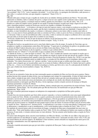 Assim foi que Nínive, "a cidade alegre e descuidada, que dizia no seu coração: Eu sou, e não há outra além de mim", tornou-se
"em assolação" (Sof. 2:15), "vazia e esgotada e devastada", "o covil dos leões, e as pastagens dos leõezinhos, onde passeava o
leão velho, e o cachorro do leão, sem que ninguém o espantasse". Naum 2:10 e 11.
Pág. 365
Olhando além para o tempo em que o orgulho da Assíria devia ser abatido, Sofonias profetizou de Nínive: "No meio dela
repousarão os rebanhos, todos os animais dos povos; e alojar-se-ão nos seus capitéis assim o pelicano como o ouriço; a voz do
seu canto retinirá nas janelas; a assolação estará no umbral, quando tiver descoberto a sua obra de cedro." Sof. 2:14.
Grande era a glória do império assírio; grande foi sua queda. O profeta Ezequiel, levando mais longe a figura de um nobre
cedro, claramente predisse a queda da Assíria por causa de seu orgulho e crueldade. Ele declarou:
"Assim diz o Senhor Jeová: ... se levantou o seu topo no meio dos espessos ramos, o seu coração se exalçou na sua altura, Eu o
entregarei na mão da mais poderosa das nações, que lhe dará o tratamento merecido pela sua impiedade; o lançarei fora. E
estranhos, os mais formidáveis das nações, o cortaram e o deixaram; caíram os seus ramos sobre os montes e por todos os
vales, e os seus renovos foram quebrados por todas as correntes da Terra; e todos os povos da Terra se retiraram da sua sombra
e o deixaram. Todas as aves do céu habitavam sobre a sua ruína, e todos os animais do campo se acolheram sob os seus ramos;
para que todas as árvores junto às águas não se exaltem na sua estatura. ...
"Assim diz o Senhor Jeová: No dia em que ele desceu ao inferno, fiz Eu que houvesse luto; ... e todas as árvores do campo por
causa dele desfaleceram. Ao som da sua queda, fiz tremer as nações." Ezeq. 31:10-16.
Pág. 366
O orgulho da Assíria e sua queda devem servir como lição objetiva para o fim do tempo. Às nações da Terra hoje, que em
arrogância e orgulho se arregimentam contra Deus, Ele interroga: "A quem pois és semelhante em glória e em grandeza entre
as árvores do Éden? todavia descerás com as árvores do Éden à terra mais baixa." Ezeq. 31:18.
"O Senhor é bom, uma fortaleza no dia da angústia, e conhece os que confiam nEle. E com uma inundação transbordante
acabará de uma vez" (Naum 1:7 e 8) com todos os que se exaltam acima do Altíssimo.
"A soberba da Assíria, e o cedro do Egito se retirará." Zac. 10:11. Isto é verdade não somente com respeito às nações que se
arregimentaram contra Deus nos tempos antigos, mas também em relação às nações de hoje que deixam de cumprir o divino
propósito. No dia da recompensa final, quando o justo Juiz de toda a Terra há de peneirar as nações (Isa. 30:28), e aos que têm
sustentado a verdade for permitido entrar na cidade de Deus, as arcadas do Céu reboarão com os triunfantes cânticos dos
redimidos. "Um cântico haverá entre vós", declara o profeta, "como na noite em que se celebra uma festa santa; e alegria de
coração, como a daquele que sai tocando pífaro, para vir ao monte do Senhor, à Rocha de Israel. E o Senhor fará ouvir a glória
da Sua voz. ... Com a voz do Senhor será desfeita em pedaços a Assíria, que feriu com a vara. E a cada pancada do bordão do
juízo, que o Senhor der, haverá tamboris e harpas." Isa. 30:29-32.
31
Esperança Para os Gentios
Pág. 367
Por meio de seu ministério, Isaías deu um claro testemunho quanto ao propósito de Deus em favor dos povos gentios. Outros
profetas haviam feito menção do plano divino, mas sua linguagem nem sempre foi compreendida. A Isaías foi dado tornar bem
claro a Judá a verdade de que entre o Israel de Deus deviam ser contados muitos que não eram descendentes de Abraão
segundo a carne. Este ensino não estava em harmonia com a teologia de seu século; não obstante ele proclamou
destemerosamente as mensagens que Deus lhe dera, e levou esperança a muitos corações ansiosos de alcançar as bênçãos
espirituais prometidas à semente de Abraão.
O apóstolo dos gentios, em sua carta aos crentes de Roma, chama a atenção para esta característica do ensino de Isaías. "Isaías
ousadamente", declara Paulo, "diz: Fui achado pelos que Me não buscavam, fui manifestado aos que por Mim não
perguntavam." Rom. 10:20.
Não raro os israelitas pareceram incapazes ou indispostos de compreender os propósitos de Deus pelos gentios.
Pág. 368
Contudo fora este mesmo propósito que fizera deles um povo separado, e os havia estabelecido como uma nação independente
entre as nações da Terra. Abraão, seu ascendente, a quem a promessa do concerto fora primeiramente feita, havia sido
chamado a sair do meio de sua parentela e ir às regiões longínquas, a fim de que pudesse ser portador de luz aos gentios.
Embora a promessa a ele incluísse uma posteridade tão numerosa quanto a areia do mar, não foi para qualquer propósito
egoísta que ele devia tornar-se o fundador de uma grande nação na terra de Canaã. O concerto de Deus com ele envolvia todas
as nações da Terra. "Abençoar-te-ei", declarou Jeová, "e engrandecerei o teu nome; e tu serás uma bênção. E abençoarei os que
te abençoarem, e amaldiçoarei os que te amaldiçoarem; e em ti serão benditas todas as famílias da Terra." Gên. 12:2 e 3.
Na repetição do concerto pouco antes do nascimento de Isaque, o propósito de Deus para a humanidade fora mais uma vez
tornado claro. "Nele serão benditas todas as nações da Terra" (Gên. 18:18), foi a afirmação do Senhor com respeito ao filho da
promessa. E mais tarde, o visitante celestial uma vez mais declarou: "Em tua semente serão benditas todas as nações da Terra."
Gên. 22:18.
Os termos todo-abrangentes deste concerto eram familiares aos filhos de Abraão, e aos filhos de seus filhos. Fora para que os
israelitas pudessem ser uma bênção às nações, e para que o nome de Deus fosse "anunciado em toda a Terra" (Êxo. 9:16), que
eles foram libertos do cativeiro egípcio. Se obedientes a Seus reclamos, seriam colocados na vanguarda dos outros povos em
sabedoria e entendimento; mas esta supremacia devia ser
Pág. 369
alcançada e mantida unicamente para que por meio deles o propósito de Deus para "todas as nações da Terra" pudesse ser
cumprido.


                 www.terceiroanjo.org
            Sua fonte de pesquisa na internet
 