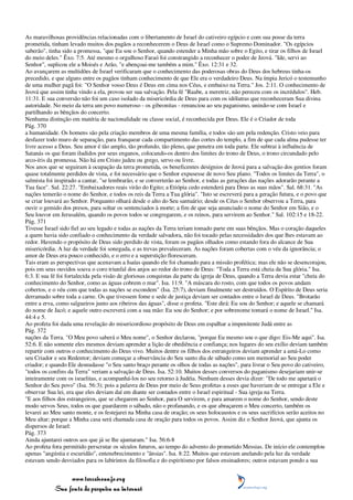 As maravilhosas providências relacionadas com o libertamento de Israel do cativeiro egípcio e com sua posse da terra
prometida, tinham levado muitos dos pagãos a reconhecerem o Deus de Israel como o Supremo Dominador. "Os egípcios
saberão", tinha sido a promessa, "que Eu sou o Senhor, quando estender a Minha mão sobre o Egito, e tirar os filhos de Israel
do meio deles." Êxo. 7:5. Até mesmo o orgulhoso Faraó foi constrangido a reconhecer o poder de Jeová. "Ide, servi ao
Senhor", suplicou ele a Moisés e Arão, "e abençoai-me também a mim." Êxo. 12:31 e 32.
Ao avançarem as multidões de Israel verificaram que o conhecimento das poderosas obras do Deus dos hebreus tinha-os
precedido, e que alguns entre os pagãos tinham conhecimento de que Ele era o verdadeiro Deus. Na ímpia Jericó o testemunho
de uma mulher pagã foi: "O Senhor vosso Deus é Deus em cima nos Céus, e embaixo na Terra." Jos. 2:11. O conhecimento de
Jeová que assim tinha vindo a ela, provou ser sua salvação. Pela fé "Raabe, a meretriz, não pereceu com os incrédulos". Heb.
11:31. E sua conversão não foi um caso isolado da misericórdia de Deus para com os idólatras que reconheceram Sua divina
autoridade. No meio da terra um povo numeroso - os gibeonitas - renunciou ao seu paganismo, unindo-se com Israel e
partilhando as bênçãos do concerto.
Nenhuma distinção em matéria de nacionalidade ou classe social, é reconhecida por Deus. Ele é o Criador de toda
Pág. 370
a humanidade. Os homens são pela criação membros de uma mesma família, e todos são um pela redenção. Cristo veio para
desfazer todo muro de separação, para franquear cada compartimento das cortes do templo, a fim de que cada alma pudesse ter
livre acesso a Deus. Seu amor é tão amplo, tão profundo, tão pleno, que penetra em toda parte. Ele subtrai à influência de
Satanás os que foram iludidos por seus enganos, colocando-os dentro dos limites do trono de Deus, o trono circundado pelo
arco-íris da promessa. Não há em Cristo judeu ou grego, servo ou livre.
Nos anos que se seguiram à ocupação da terra prometida, os beneficentes desígnios de Jeová para a salvação dos gentios foram
quase totalmente perdidos de vista, e foi necessário que o Senhor expusesse de novo Seu plano. "Todos os limites da Terra", o
salmista foi inspirado a cantar, "se lembrarão, e se converterão ao Senhor, e todas as gerações das nações adorarão perante a
Tua face". Sal. 22:27. "Embaixadores reais virão do Egito; a Etiópia cedo estenderá para Deus as suas mãos". Sal. 68:31. "As
nações temerão o nome do Senhor, e todos os reis da Terra a Tua glória". "Isto se escreverá para a geração futura, e o povo que
se criar louvará ao Senhor. Porquanto olhará desde o alto do Seu santuário; desde os Céus o Senhor observou a Terra, para
ouvir o gemido dos presos, para soltar os sentenciados à morte; a fim de que seja anunciado o nome do Senhor em Sião, e o
Seu louvor em Jerusalém, quando os povos todos se congregarem, e os reinos, para servirem ao Senhor." Sal. 102:15 e 18-22.
Pág. 371
Tivesse Israel sido fiel ao seu legado e todas as nações da Terra teriam tomado parte em suas bênçãos. Mas o coração daqueles
a quem havia sido confiado o conhecimento da verdade salvadora, não foi tocado pelas necessidades dos que lhes estavam ao
redor. Havendo o propósito de Deus sido perdido de vista, foram os pagãos olhados como estando fora do alcance de Sua
misericórdia. A luz da verdade foi sonegada, e as trevas prevaleceram. As nações foram cobertas com o véu da ignorância; o
amor de Deus era pouco conhecido, e o erro e a superstição floresceram.
Tais eram as perspectivas que acenavam a Isaías quando ele foi chamado para a missão profética; mas ele não se desencorajou,
pois em seus ouvidos soava o coro triunfal dos anjos ao redor do trono de Deus: "Toda a Terra está cheia da Sua glória." Isa.
6:3. E sua fé foi fortalecida pela visão de gloriosas conquistas da parte da igreja de Deus, quando a Terra devia estar "cheia do
conhecimento do Senhor, como as águas cobrem o mar". Isa. 11:9. "A máscara do rosto, com que todos os povos andam
cobertos, e o véu com que todas as nações se escondem" (Isa. 25:7), deviam finalmente ser destruídos. O Espírito de Deus seria
derramado sobre toda a carne. Os que tivessem fome e sede de justiça deviam ser contados entre o Israel de Deus. "Brotarão
entre a erva, como salgueiros junto aos ribeiros das águas", disse o profeta. "Este dirá: Eu sou do Senhor; e aquele se chamará
do nome de Jacó; e aquele outro escreverá com a sua mão: Eu sou do Senhor; e por sobrenome tomará o nome de Israel." Isa.
44:4 e 5.
Ao profeta foi dada uma revelação do misericordioso propósito de Deus em espalhar a impenitente Judá entre as
Pág. 372
nações da Terra. "O Meu povo saberá o Meu nome", o Senhor declarou, "porque Eu mesmo sou o que digo: Eis-Me aqui". Isa.
52:6. E não somente eles mesmos deviam aprender a lição de obediência e confiança; nos lugares do seu exílio deviam também
repartir com outros o conhecimento do Deus vivo. Muitos dentre os filhos dos estrangeiros deviam aprender a amá-Lo como
seu Criador e seu Redentor; deviam começar a observância do Seu santo dia de sábado como um memorial ao Seu poder
criador; e quando Ele desnudasse "o Seu santo braço perante os olhos de todas as nações", para livrar o Seu povo do cativeiro,
"todos os confins da Terra" veriam a salvação de Deus. Isa. 52:10. Muitos desses conversos do paganismo desejariam unir-se
inteiramente com os israelitas, e acompanhá-los no seu retorno à Judéia. Nenhum desses devia dizer: "De todo me apartará o
Senhor do Seu povo" (Isa. 56:3); pois a palavra de Deus por meio de Seus profetas a esses que haveriam de se entregar a Ele e
observar Sua lei, era que eles deviam daí em diante ser contados entre o Israel espiritual - Sua igreja na Terra.
"E aos filhos dos estrangeiros, que se chegarem ao Senhor, para O servirem, e para amarem o nome do Senhor, sendo deste
modo servos Seus, todos os que guardarem o sábado, não o profanando, e os que abraçarem o Meu concerto, também os
levarei ao Meu santo monte, e os festejarei na Minha casa de oração; os seus holocaustos e os seus sacrifícios serão aceitos no
Meu altar; porque a Minha casa será chamada casa de oração para todos os povos. Assim diz o Senhor Jeová, que ajunta os
dispersos de Israel:
Pág. 373
Ainda ajuntarei outros aos que já se lhe ajuntaram." Isa. 56:6-8
Ao profeta fora permitido perscrutar os séculos futuros, ao tempo do advento do prometido Messias. De início ele contemplou
apenas "angústia e escuridão", entenebrecimento e "ânsias". Isa. 8:22. Muitos que estavam anelando pela luz da verdade
estavam sendo desviados para os labirintos da filosofia e do espiritismo por falsos ensinadores; outros estavam pondo a sua


                 www.terceiroanjo.org
            Sua fonte de pesquisa na internet
 