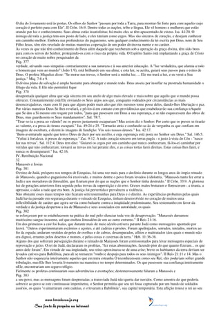 O dia do livramento está às portas. Os olhos do Senhor "passam por toda a Terra, para mostrar-Se forte para com aqueles cujo
coração é perfeito para com Ele". II Crôn. 16:9. Dentre todas as nações, tribo e língua, Ele vê homens e mulheres que estão
orando por luz e conhecimento. Suas almas estão insatisfeitas; há muito eles se têm apascentado de cinzas. Isa. 44:20. O
inimigo de toda a justiça tem-nos posto de lado, e eles tateiam como cegos. Mas são sinceros de coração, e desejam conhecer
um caminho melhor. Embora nas profundezas do paganismo, sem qualquer conhecimento da lei escrita por Deus, nem de Seu
Filho Jesus, têm eles revelado de muitas maneiras a operação de um poder divino na mente e no caráter.
Às vezes os que não têm conhecimento de Deus além daquele que receberam sob a operação da graça divina, têm sido bons
para com os servos do Senhor, protegendo-os com o risco da própria vida. O Espírito Santo está implantando a graça de Cristo
no coração de muito nobre pesquisador da
Pág. 377
verdade, ativando suas simpatias contrariamente a sua natureza e à sua anterior educação. A "luz verdadeira, que alumia a todo
o homem que vem ao mundo" (João 1:9), está brilhando em sua alma; e esta luz, se aceita, guiará seus passos para o reino de
Deus. O profeta Miquéias disse: "Se morar nas trevas, o Senhor será a minha luz. ... Ele me trará a luz, e eu verei a Sua
justiça." Miq. 7:8 e 9.
O divino plano de salvação é amplo bastante para abranger o mundo todo. Deus anseia por insuflar na prostrada humanidade o
fôlego da vida. E Ele não permitirá fique
Pág. 378
desapontada qualquer alma que seja sincera em seu anelo de algo mais elevado e mais nobre que aquilo que o mundo possa
oferecer. Constantemente está Ele enviando os Seus anjos aos que, conquanto rodeados por circunstâncias as mais
desencorajadoras, oram com fé para que algum poder mais alto que eles mesmos tome posse deles, dando-lhes libertação e paz.
Por várias maneiras Deus Se lhes revelará, e pô-los-á em contato com providências que estabelecerão sua confiança nAquele
que Se deu a Si mesmo em resgate por todos, "para que pusessem em Deus a sua esperança, e se não esquecessem das obras de
Deus, mas guardassem os Seus mandamentos". Sal. 78:7.
"Tirar-se-ia a presa ao valente? ou os presos justamente escapariam? Mas assim diz o Senhor: Por certo que os presos se tirarão
ao valente, e a presa do tirano escapará." Isa. 49:24 e 25. "Tornarão atrás e confundir-se-ão de vergonha os que confiam em
imagens de escultura, e dizem às imagens de fundição: Vós sois nossos deuses." Isa. 42:17.
"Bem-aventurado aquele que tem o Deus de Jacó por seu auxílio, e cuja esperança está posta no Senhor seu Deus." Sal. 146:5.
"Voltai à fortaleza, ó presos de esperança." Zac. 9:12. A todo coração sincero em terras pagãs - o justo à vista do Céu - "nasce
luz nas trevas". Sal. 112:4. Deus tem dito: "Guiarei os cegos por um caminho que nunca conheceram, fá-los-ei caminhar por
veredas que não conheceram; tornarei as trevas em luz perante eles, e as coisas tortas farei direitas. Estas coisas lhes farei, e
nunca os desampararei." Isa. 42:16.
IV. Retribuição Nacional
32
Manassés e Josias
Pág. 381
O reino de Judá, próspero nos tempos de Ezequias, foi uma vez mais para o declínio durante os longos anos do ímpio reinado
de Manassés, quando o paganismo foi reavivado, e muitos dentre o povo foram levados à idolatria. "Manassés tanto fez errar a
Judá e aos moradores de Jerusalém, que fizeram pior do que as nações que o Senhor tinha destruído." II Crôn. 33:9. A gloriosa
luz de gerações anteriores fora seguida pelas trevas da superstição e do erro. Graves males brotaram e floresceram - a tirania, a
opressão, o ódio a tudo que era bom. A justiça foi pervertida e prevaleceu a violência.
Não obstante esses maus tempos não ficaram sem testemunhas para Deus e o direito. As experiências probantes pelas quais
Judá havia passado em segurança durante o reinado de Ezequias, tinham desenvolvido no coração de muitos uma
inflexibilidade de caráter que agora servia como baluarte contra a iniqüidade predominante. Seu testemunho em favor da
verdade e da justiça despertou a ira de Manassés e seus associados em autoridade, os quais
Pág. 382
se esforçavam por se estabelecerem na prática do mal pelo silenciar toda voz de desaprovação. "Manassés derramou
muitíssimo sangue inocente, até que encheu Jerusalém de um ao outro extremo." II Reis 21:16.
Um dos primeiros a cair foi Isaías, que durante mais de meio século estivera perante Judá como mensageiro apontado por
Jeová. "Outros experimentaram escárnios e açoites, e até cadeias e prisões. Foram apedrejados, serrados, tentados, mortos ao
fio da espada; andaram vestidos de peles de ovelhas e de cabras, desamparados, aflitos e maltratados (dos quais o mundo não
era digno), errantes pelos desertos e montes, e pelas covas e cavernas da terra." Heb. 11:36-38.
Alguns dos que sofreram perseguição durante o reinado de Manassés foram comissionados para levar mensagens especiais de
reprovação e juízo. O rei de Judá, declararam os profetas, "fez estas abominações, fazendo pior do que quanto fizeram... os que
antes dele foram". Em virtude de sua impiedade, seu reino aproximava-se de uma crise; breve os habitantes da terra deviam ser
levados cativos para Babilônia, para ali se tornarem "roubo e despojo para todos os seus inimigos". II Reis 21:11 e 14. Mas o
Senhor não esqueceria inteiramente aqueles que em terra estranha O reconhecessem como seu Rei; eles poderiam sofrer grande
tribulação, mas Ele lhes levaria livramento na maneira e no tempo determinados. Os que pusessem sua confiança inteiramente
nEle, encontrariam um seguro refúgio.
Fielmente os profetas continuaram suas advertências e exortações; destemerosamente falaram a Manassés e
Pág. 383
a seu povo, mas as mensagens foram desprezadas; a transviada Judá não queria dar ouvidos. Como amostra do que poderia
sobrevir ao povo se este continuasse impenitente, o Senhor permitiu que seu rei fosse capturado por um bando de soldados
assírios, os quais "o amarraram com cadeias, e o levaram a Babilônia", sua capital temporária. Esta aflição trouxe o rei ao seu


                 www.terceiroanjo.org
            Sua fonte de pesquisa na internet
 